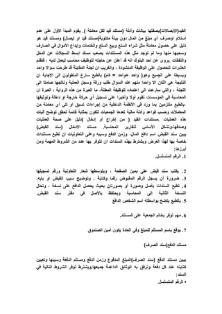 ‫عدم‬ ‫على‬ ‫األول‬ ‫المبدأ‬ ‫يقوم‬ .) ‫معاملة‬ ‫لكل‬ ‫قيد‬ ‫(مستند‬ ‫وأدلة‬ ‫بيانات‬ ‫القيد(اإليصاالت)بصفتها‬
‫الم‬ ‫من‬ ‫مبلغ‬ ‫أي‬ ‫اوصرف‬ ‫استالم‬‫هو‬ ‫قيد‬ ‫ومستند‬ )‫إيصال‬ ‫او‬ ‫قيد‬ ‫مكتوبة(مستند‬ ‫بينة‬ ‫دون‬ ‫ال‬
‫الصارف‬ ‫في‬ ‫األموال‬ ‫وإيداع‬ ‫والخدمات‬ ‫السلع‬ ‫وبيع‬ ‫السلع‬ ‫شراء‬ ‫مثل‬ ‫معاملة‬ ‫حصول‬ ‫على‬ ‫دليل‬
‫الدخل‬ ‫عن‬ ‫السجالت‬ ‫ابسط‬ ‫مسك‬ ‫يصعب‬ ‫المستندات‬ ‫هذه‬ ‫مثل‬ ‫توجد‬ ‫لم‬ ‫وما‬ ‫منها‬ ‫وسحبها‬
‫حاجته‬ ‫عن‬ ‫أعلن‬ ‫قد‬ ‫انه‬ ‫البنوك‬ ‫احد‬ ‫عن‬ ‫.يروى‬ ‫والنفقات‬‫فتقدم‬ ، ‫لديه‬ ‫ليعمل‬ ‫محاسب‬ ‫لتوظيف‬
‫واحد‬ ‫سؤاال‬ ‫طرحت‬ ‫قد‬ ‫المقابلة‬ ‫لجنة‬ ‫ان‬ ‫والغريب‬ ، ‫المنشودة‬ ‫الوظيفة‬ ‫على‬ ‫للحصول‬ ‫العشرات‬
‫ان‬ ‫اإلجابة‬ ‫الى‬ ‫المتقولون‬ ‫سارع‬ ‫بالطبع‬ )‫كام‬ = ‫+واحد‬ ‫واحد‬ (‫وهو‬ ‫الجميع‬ ‫على‬ ‫وبسيطا‬
‫العملي‬ ‫وسجل‬ ‫ورقة‬ ‫طلب‬ ‫السؤال‬ ‫عند‬ ‫منهم‬ ‫واحدا‬ ‫اال‬ ‫اثنان‬ ‫هي‬ ‫النتيجة‬‫الى‬ ‫صامتا‬ ‫وناتجها‬ ‫ة‬
‫ان‬ ‫العبرة‬ ، ‫الرواية‬ ‫هذه‬ ‫من‬ ‫العبرة‬ ‫ما‬ ،‫المعلنة‬ ‫للوظيفة‬ ‫اعتماده‬ ‫الى‬ ‫سارعت‬ ‫والتي‬ ، ‫اللجنة‬
‫وتوثيقها‬ ‫داخلة‬ ‫او‬ ‫خارجة‬ ‫حركة‬ ‫أي‬ ‫تسجيل‬ ‫على‬ ‫وأخيرا‬ ‫أوال‬ ‫تقوم‬ ‫المؤسسات‬ ‫في‬ ‫المحاسبة‬
‫أي‬ ‫تلي‬ ‫او‬ ‫تسبق‬ ‫إجراءات‬ ‫من‬ ‫الداخلية‬ ‫األنظمة‬ ‫في‬ ‫ورد‬ ‫بما‬ ‫ملتزمين‬ ‫،بالطبع‬‫من‬ ‫معاملة‬
‫آليات‬ ‫توضح‬ ‫تحقق‬ ‫قائمة‬ ‫بمثابة‬ ‫لتكون‬ ‫الجمعيات‬ ‫تعدها‬ ‫مالية‬ ‫وأدلة‬ ‫قواعد‬ ‫وحسب‬ ‫المعامالت‬
‫العمليات‬ ‫صحة‬ ‫على‬ ‫)دليل‬ ‫إدخال‬ ‫أو‬ ‫إخراج‬ ‫من‬ ( ‫القيد‬ ‫.مستندات‬ ‫العمليات‬ ‫هذه‬
)‫القبض‬ ‫(سند‬ ‫اإلدخال‬ ‫مستند‬ .‫المحاسبة‬ ‫لتقارير‬ ‫األساس‬ ‫وصدقها،وتشكل‬
‫الم‬ ‫دافع‬ ‫اسم‬ ‫القبض‬ ‫سند‬ ‫يبين‬‫مستندات‬ ‫تطبع‬ ‫ان‬ ‫التعاونيات‬ ‫وعلى‬ ‫وسببه‬ ‫الدفع‬ ‫وزمن‬ ،‫ال‬
‫ومن‬ ‫المهمة‬ ‫الشروط‬ ‫من‬ ‫عدد‬ ‫بها‬ ‫تتوفر‬ ‫ان‬ ‫السندات‬ ‫بهذه‬ ‫ويشترط‬ ‫العرض‬ ‫لهذا‬ ‫بها‬ ‫خاصة‬
:‫أبرزها‬
1.‫المتسلسل‬ ‫الرقم‬ .
2‫تسجيلها‬ ‫ورقم‬ ‫التعاونية‬ ‫شعار‬ ‫ويتوسطها‬ ، ‫الصفحة‬ ‫يمين‬ ‫على‬ ‫قبض‬ ‫سند‬ ‫يكتب‬ .
3‫الم‬ ‫الرقم‬ ‫يسجل‬ ‫أن‬ ‫ضرورة‬ ..‫بابه‬ ‫او‬ ‫القبض‬ ‫سبب‬ ‫وتوضيح‬ . ‫وكتابة‬ ‫رقما‬ ‫قبوض‬
4‫وتحال‬ ، ‫نسخة‬ ‫على‬ ‫الدافع‬ ‫يحصل‬ ‫بحيث‬ ‫بصورتان‬ ‫أو‬ ‫وصورة‬ ‫بأصل‬ ‫السندات‬ ‫تطبع‬ .
.‫القبض‬ ‫سند‬ ‫دفتر‬ ‫في‬ ‫باألصل‬ ‫ويحتفظ‬ ‫المحاسبة‬ ‫إلى‬ ‫الثانية‬ ‫النسخة‬
5‫الدافع‬ ‫الشخص‬ ‫اسم‬ ‫بواسطته‬ ‫يتضح‬ ‫بالطبع‬ .
6‫المستند‬ ‫على‬ ‫الجمعية‬ ‫بخاتم‬ ‫توفر‬ ‫مهم‬ ..
7‫الصندوق‬ ‫أمين‬ ‫يكون‬ ‫العادة‬ ‫وفي‬ ‫للمبلغ‬ ‫المستلم‬ ‫باسم‬ ‫يوقع‬ .
)‫الصرف‬ ‫الدفع(سند‬ ‫مستند‬
‫وتعيين‬ ‫وسببها‬ ‫الدفعة‬ ‫ومستلم‬ ‫الدفع‬ ‫وزمن‬ ‫المدفوع‬ ‫الصرف)المبلغ‬ ‫(سند‬ ‫الدفع‬ ‫مستند‬ ‫يبين‬
‫في‬ ‫التالية‬ ‫الشروط‬ ‫توفر‬ ‫جميعها.ويشترط‬ ‫الداعمة‬ ‫الوثائق‬ ‫به‬ ‫وترفق‬ ‫دفعة‬ ‫كل‬ ‫عند‬ ‫كتابته‬
:‫السند‬
•.‫المتسلسل‬ ‫الرقم‬
 