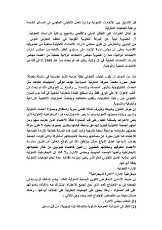 5‫المسائل‬ ‫في‬ ‫الحكومي‬ ‫التعاوني‬ ‫العمل‬ ‫وإدارة‬ ‫التعاونية‬ ‫االتحادات‬ ‫بين‬ ‫التنسيق‬ .‫الخاصة‬
.‫التعاونية‬ ‫الجمعيات‬ ‫برعاية‬
6. ‫التعاونية‬ ‫الدراسات‬ ‫ورعاية‬ ‫وتشجيع‬ ‫واإلقليمي‬ ‫الدولي‬ ‫النطاق‬ ‫علي‬ ‫الخبرات‬ ‫تبادل‬ .
7. ‫الدولي‬ ‫التعاوني‬ ‫الحلف‬ ‫في‬ ‫القومية‬ ‫التعاونية‬ ‫الحركة‬ ‫عن‬ ً‫نيابة‬ ‫العضوية‬ .
‫عضويتها‬ ‫من‬ ‫منتخبة‬ ‫التعاونية‬ ‫االتحادات‬ ‫إدارات‬ ‫مجالس‬ ‫تكون‬ ‫أن‬ ‫والمفترض‬ ‫البديهي‬ ‫من‬
‫إدارات‬ ‫مجالس‬ ‫من‬ ‫منتخبة‬ ‫القطر‬ ‫مستوي‬ ‫علي‬ ‫االتحاد‬ ‫إدارة‬ ‫مجلس‬ ‫أن‬ ‫بمعني‬ ‫القاعدية‬
‫مجالس‬ ‫أعضاء‬ ‫من‬ ‫منتخبة‬ ‫الوالئية‬ ‫االتحادات‬ ‫مجالس‬ ‫عضوية‬ ‫أن‬ ‫كما‬ ،‫الوالئية‬ ‫االتحادات‬
‫المح‬ ‫االتحادات‬ ‫إدارات‬‫عام‬ ‫منذ‬ ‫يحدث‬ ‫لم‬ ‫هذا‬ ‫ولكن‬ ،‫والية‬ ‫كل‬ ‫في‬ ‫لية‬1989‫من‬ ‫قلة‬ ‫في‬ ‫إال‬
.‫والوالئية‬ ‫المحلية‬ ‫اإلتحادات‬
،‫متصلة‬ ‫سلسلة‬ ‫في‬ ‫عضويته‬ ‫تتمدد‬ ‫هرمية‬ ‫حلقة‬ ‫التعاوني‬ ‫البنيان‬ ‫يكون‬ ‫أن‬ ‫المؤمل‬ ‫من‬ ‫كان‬
‫مثل‬ ‫للقاعدة‬ ‫االحتياجات‬ ‫لتوفير‬ ‫تهدف‬ ‫السودانية‬ ‫التعاونية‬ ‫للحركة‬ ‫مكتملة‬ ‫صورة‬ ‫تشكل‬
‫المعدات‬‫في‬ ‫يحدث‬ ‫لم‬ ‫ذلك‬ ‫ولكن‬ ‫الخ‬ ... ‫والسلع‬ ... ‫واألسمدة‬ ‫المحسنة‬ ‫والبذور‬ ‫التكنولوجية‬
‫البنيان‬ ‫هرم‬ ‫قمة‬ ‫في‬ ‫الشعبية‬ ‫التعاونية‬ ‫القيادة‬ ‫تستطع‬ ‫ولم‬ .‫فقط‬ ‫الورق‬ ‫علي‬ ‫إال‬ ‫األحوال‬ ‫غالب‬
‫الزراعية‬ ‫اإلنتاجية‬ ‫التعاونيات‬ ‫وبخاصة‬ ‫ماتحتاجه‬ ‫وتقديم‬ ‫التعاونيات‬ ‫رعاية‬ ‫من‬ ‫التعاوني‬
‫و‬ ‫والحرفية‬.‫النسوية‬
‫التعاونية‬ ‫أعضاء‬ ‫ومساواة‬ ‫واستقالل‬ ‫بحرية‬ ‫تقضي‬ ‫نشأته‬ ‫وظروف‬ ‫وطبيعته‬ ‫التعاون‬ ‫جوهر‬ ‫إن‬
‫الذي‬ ‫التعاونية‬ ‫الديمقراطية‬ ‫مبدأ‬ ‫ويترجمه‬ ‫عنه‬ ‫يعبر‬ ‫ما‬ ‫وهو‬ ‫التعاونية‬ ‫جمعيتهم‬ ‫ورقابة‬ ‫وتسيير‬
‫منهم‬ ‫تكونت‬ ‫الذين‬ ‫األعضاء‬ ‫لكافة‬ ‫المساواة‬ ‫قدم‬ ‫وعلي‬ ‫العليا‬ ‫بالسلطة‬ ‫اإلعتراف‬ ‫يعني‬‫ومن‬
‫حركة‬ ‫تكون‬ ‫ال‬ ‫بحيث‬ ‫مصيرها‬ ‫وتقرير‬ ‫قيادتها‬ ‫وسلطة‬ ‫حق‬ ‫لهم‬ ‫فيكون‬ ‫التعاونية‬ ‫الجمعية‬ ‫أجلهم‬
‫الجماعية‬ ‫لإلرادة‬ ‫خاضعة‬ ‫الحركة‬ ‫هذه‬ ‫تكون‬ ‫وإنما‬ ‫خارجية‬ ‫سلطة‬ ‫بواسطة‬ ‫مفروضة‬ ‫جمعيتهم‬
‫الجمعية‬ ‫تكونت‬ ‫والتي‬ ‫المشتركة‬ ‫ألحتياجاتهم‬ ‫ومشبعة‬ ‫مصالحهم‬ ‫عن‬ ‫معبرة‬ ‫تكون‬ ‫كما‬ ‫لألعضاء‬
‫إشب‬ ‫بغرض‬‫ممارسة‬ ‫طريق‬ ‫عن‬ ‫العملي‬ ‫الواقع‬ ‫في‬ ‫ذلك‬ ‫ويتحقق‬ ‫ممكن‬ ‫إشباع‬ ‫أفضل‬ ‫اعها‬
‫تشكيالتهم‬ ‫خالل‬ ‫من‬ ‫تعاونيين‬ ‫كأعضاء‬ ‫زراعيين‬ ‫كمنتجين‬ ‫وسلطاتهم‬ ‫لحقوقهم‬ ‫األعضاء‬
‫التعاونية‬ ‫الديمقراطية‬ ‫إن‬ ‫شك‬ ‫وال‬ .‫اإلدارة‬ ‫ومجلس‬ ‫العمومية‬ ‫الجمعية‬ ‫وأهمها‬ ‫الديمقراطية‬
‫العام‬ ‫التعاوني‬ ‫األصل‬ ‫بمثابة‬ ‫تعتبر‬‫التعاونية‬ ‫الجمعيات‬ ‫تحكم‬ ‫عامة‬ ‫كقاعدة‬ ‫إحترامه‬ ‫يتعين‬ ‫الذي‬
.‫أنواعها‬ ‫بكافة‬
‫التعاونية‬ ‫اإلدارة‬
"‫الديمقراطية‬ ‫"االدارة‬ ‫اإلدارة‬ ‫ديمقراطية‬
‫في‬ ‫الرئيسية‬ ‫السلطة‬ ‫وضع‬ ‫تتطلب‬ ‫التعاونية‬ ‫الجمعية‬ ‫لتكوين‬ ‫الديمقراطي‬ ‫األساس‬ ‫طبيعة‬ ‫إن‬
‫األ‬ ‫لجميع‬ ‫يحق‬ ‫الذي‬ ‫العام‬ ‫االجتماع‬ ‫يد‬ ‫في‬ ‫الجمعية‬‫بأصواتهم‬ ‫واإلدالء‬ ‫فيه‬ ‫االشتراك‬ ‫عضاء‬
‫وهناك‬ ، ‫أنواعها‬ ‫اختالف‬ ‫علي‬ ‫التعاونية‬ ‫الجمعيات‬ ‫علي‬ ‫ينطبق‬ ‫وهذا‬ ، ‫المساواة‬ ‫قدم‬ ‫علي‬
: ‫كاآلتي‬ ‫وهي‬ ‫وحده‬ ‫العام‬ ‫االجتماع‬ ‫اختصاص‬ ‫من‬ ‫معينة‬ ‫مسائل‬
(1). ‫اإلدارة‬ ‫مجلس‬ ‫انتخاب‬
(2‫توجيهات‬ ‫ألية‬ ‫باإلضافة‬ ‫السنوية‬ ‫العمومية‬ ‫الميزانية‬ ‫في‬ ‫النظر‬ )‫مسجل‬ ‫قبل‬ ‫من‬
 