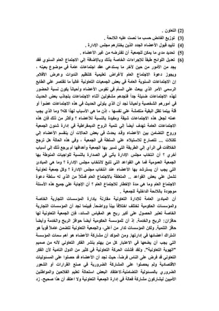 (2). ‫التعاون‬
(3). ‫الالئحة‬ ‫عليه‬ ‫نصت‬ ‫ما‬ ‫حسب‬ ‫الفائض‬ ‫توزيع‬
(4). ‫اإلدارة‬ ‫مجلس‬ ‫يختارهم‬ ‫الذين‬ ‫الجدد‬ ‫األعضاء‬ ‫قبول‬ ‫تأييد‬
(5). ‫األعضاء‬ ‫غير‬ ‫من‬ ‫تفترضه‬ ‫أن‬ ‫للجمعية‬ ‫يمكن‬ ‫ما‬ ‫مدي‬ ‫تحديد‬
(6)‫فقد‬ ‫السنوي‬ ‫العام‬ ‫االجتماع‬ ‫إلي‬ ‫وباإلضافة‬ ‫بذلك‬ ‫الخاصة‬ ‫لإلجراءات‬ ً‫ا‬‫طبق‬ ‫اللوائح‬ ‫تعديل‬
، ‫بعينه‬ ‫موضوع‬ ‫في‬ ‫عامة‬ ‫اجتماعات‬ ‫عقد‬ ‫يستدعي‬ ‫ما‬ ‫آلخر‬ ‫حين‬ ‫من‬ ‫األمور‬ ‫من‬ ‫يجد‬
.‫األفالم‬ ‫وعرض‬ ‫الندوات‬ ‫كتنظيم‬ ‫تعليمية‬ ‫ألغراض‬ ‫العام‬ ‫االجتماع‬ ‫دعوة‬ ‫ويجوز‬
‫في‬ ‫العامة‬ ‫السنوية‬ ‫االجتماعات‬ ‫إن‬‫الطابع‬ ‫علي‬ ‫تقتصر‬ ‫ما‬ ً‫ا‬‫غالب‬ ‫التعاونية‬ ‫الجمعيات‬ ‫بعض‬
‫الحضور‬ ‫نسبة‬ ‫يكون‬ ً‫ا‬‫وأحيان‬ ‫األعضاء‬ ‫نفوس‬ ‫في‬ ‫السأم‬ ‫علي‬ ‫يبعث‬ ‫الذي‬ ‫األمر‬ ‫الرسمي‬
‫الحديث‬ ‫بعض‬ ‫بتجاذب‬ ‫االجتماعات‬ ‫أثناء‬ ‫مشغولين‬ ‫فتجدهم‬ ً‫ا‬‫جد‬ ‫ضئيلة‬ ‫االجتماعات‬ ‫لهذه‬
‫في‬ ‫الحديث‬ ‫يتولي‬ ‫الذي‬ ‫أن‬ ‫نجد‬ ً‫ا‬‫وأحيان‬ ‫الشخصية‬ ‫أمورهم‬ ‫في‬‫أو‬ ً‫ا‬‫عضو‬ ‫االجتماعات‬ ‫هذه‬
‫يجب‬ ‫الذي‬ ‫وما‬ ‫كله؟‬ ‫لهذا‬ ‫األسباب‬ ‫هي‬ ‫ما‬ ‫إذن‬ ، ‫نفسها‬ ‫علي‬ ‫منكمشة‬ ‫البقية‬ ‫تظل‬ ‫بينما‬ ‫قلة‬
‫هذه‬ ‫فإن‬ ‫ذلك‬ ‫من‬ ‫وأكثر‬ ‫؟‬ ‫لألعضاء‬ ‫بالنسبة‬ ‫ومفيدة‬ ‫شيقة‬ ‫االجتماعات‬ ‫هذه‬ ‫لجعل‬ ‫عمله‬
‫الج‬ ‫شئون‬ ‫إدارة‬ ‫في‬ ‫الديمقراطية‬ ‫الروح‬ ‫تنمية‬ ‫إلي‬ ً‫ا‬‫أيض‬ ‫تهدف‬ ‫العامة‬ ‫االجتماعات‬‫معية‬
‫إلي‬ ‫األعضاء‬ ‫ينقسم‬ ‫أن‬ ‫الحاالت‬ ‫بعض‬ ‫في‬ ‫يحدث‬ ‫وقـد‬ ‫األعضاء‬ ‫بين‬ ‫التضامن‬ ‫وروح‬
‫ترجع‬ ‫هل‬ ‫الحالة‬ ‫هذه‬ ‫وفي‬ ، ‫الجمعية‬ ‫في‬ ‫السلطة‬ ‫علي‬ ‫لالستيالء‬ ‫تتصارع‬ ... ‫تكتالت‬
‫أسباب‬ ‫إلي‬ ‫ذلك‬ ‫يرجع‬ ‫أم‬ ‫وأهدافها‬ ‫الجمعية‬ ‫بها‬ ‫تسير‬ ‫التي‬ ‫الطريقة‬ ‫إلي‬ ‫الرأي‬ ‫في‬ ‫الخالفات‬
‫مجلس‬ ‫انتخاب‬ ‫أن‬ ‫؟‬ ‫أخري‬‫بها‬ ‫المنوطة‬ ‫للواجبات‬ ‫بالنسبة‬ ‫الصدارة‬ ‫في‬ ‫يأتي‬ ‫اإلدارة‬
‫المبادئ‬ ‫هي‬ ‫وما‬ ‫؟‬ ‫اإلدارة‬ ‫مجلس‬ ‫النتخاب‬ ‫تتبع‬ ‫التي‬ ‫القواعد‬ ‫هي‬ ‫فما‬ ‫العمومية‬ ‫الجمعية‬
‫تعاونية‬ ‫جمعية‬ ‫وكل‬ ‫؟‬ ‫اإلدارة‬ ‫مجلس‬ ‫انتخاب‬ ‫عند‬ ‫األعضاء‬ ‫بها‬ ‫يسترشد‬ ‫أن‬ ‫يجب‬ ‫التي‬
‫العام‬ ‫باالجتماع‬ ‫المتعلقة‬ .. ‫القواعد‬ ‫بعض‬ ‫علي‬ ‫تشمل‬‫دعوة‬ ‫سلطة‬ ‫له‬ ‫الذي‬ ‫من‬ ً‫ال‬‫فمث‬
‫األسئلة‬ ‫هذه‬ ‫جميع‬ ‫علي‬ ‫اإلجابة‬ ‫أن‬ ‫؟‬ ‫العام‬ ‫لالجتماع‬ ‫اإلخطار‬ ‫مدة‬ ‫هي‬ ‫وما‬ ‫العام‬ ‫االجتماع‬
. ‫للجمعية‬ ‫الداخلية‬ ‫بالالئحة‬ ‫موجودة‬
‫الخاصة‬ ‫التجارية‬ ‫المؤسسات‬ ‫بإدارة‬ ‫مقارنة‬ ‫التعاونية‬ ‫لإلدارة‬ ‫العامة‬ ‫المبادئ‬ ‫أن‬
ً‫ا‬‫اختالف‬ ‫تختلف‬ ‫الحكومية‬ ‫والمؤسسات‬‫التجارية‬ ‫المؤسسات‬ ‫أن‬ ‫نجد‬ ‫فبينما‬ .ً‫ا‬‫وواضح‬ ً‫ا‬‫بين‬
‫لها‬ ‫التعاونية‬ ‫الجمعية‬ ‫فإن‬ ،‫السائد‬ ‫المقياس‬ ‫هو‬ ‫ربح‬ ‫أكبر‬ ‫على‬ ‫الحصول‬ ‫تعتبر‬ ‫الخاصة‬
ً‫ا‬‫وأيض‬ ‫والخدمة‬ ‫الربح‬ ‫حوافز‬ ً‫ا‬‫أيض‬ ‫الحكومية‬ ‫للمؤسسة‬ ‫أن‬ ‫إذ‬ .‫والخدمة‬ ‫الربح‬ :‫حافزان‬
‫ا‬ ‫والجمعية‬ ،‫أعلى‬ ‫من‬ ‫تدار‬ ‫المؤسسات‬ ‫ولكن‬ .‫التنمية‬ ‫حافز‬‫هو‬ ً‫ا‬‫قوي‬ ً‫ال‬‫عام‬ ‫تتضمن‬ ‫لتعاونية‬
‫المؤسسة‬ ‫سمات‬ ‫أهم‬ ‫هو‬ ‫األعضاء‬ ‫مشاركة‬ ‫أن‬ ‫المؤكد‬ ‫ومن‬ .‫إدارتها‬ ‫في‬ ‫أعضائها‬ ‫اشتراك‬
‫صميم‬ ‫من‬ ‫ألنه‬ ‫التعاوني‬ ‫الفكر‬ ‫بنشر‬ ‫يهتم‬ ‫من‬ ‫كل‬ ‫االعتبار‬ ‫في‬ ‫يضعها‬ ‫أن‬ ‫يجب‬ ‫التي‬
‫ألن‬ ‫النامية‬ ‫الدول‬ ‫من‬ ‫كثير‬ ‫في‬ ‫التعاونية‬ ‫الحركة‬ ‫فشلت‬ ‫ولقد‬ ."‫التعاونية‬ ‫"الهوية‬‫الفكر‬
‫المسئوليات‬ ‫على‬ ‫حصلوا‬ ‫قد‬ ‫األعضاء‬ ‫أن‬ ‫نجد‬ ‫حيث‬ ،ً‫ا‬‫فرض‬ ‫الناس‬ ‫على‬ ‫فرض‬ ‫قد‬ ‫التعاوني‬
‫الشعور‬ ‫أو‬ ‫القرارات‬ ‫صنع‬ ‫في‬ ‫الضرورية‬ ‫المشاركة‬ ‫على‬ ‫يحصلوا‬ ‫ولم‬ ‫االقتصادية‬
‫والمواطنين‬ ‫الفالحين‬ ‫تعليم‬ ‫استحالة‬ ‫البعض‬ ‫التضامنية،العتقاد‬ ‫بالمسئولية‬ ‫الضروري‬
‫فع‬ ‫مشاركة‬ ‫ليشاركون‬ ‫األميين‬‫زد‬ ،‫صحيح‬ ‫هذا‬ ‫أن‬ ‫اعتقد‬ ‫وال‬ ‫التعاونية‬ ‫الجمعية‬ ‫إدارة‬ ‫في‬ ‫الة‬
 