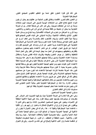 .‫القبلي‬ ‫للمجتمع‬ ‫التقليدي‬ ‫التنظيم‬ ‫مع‬ ً‫ا‬‫تمام‬ ‫تتفق‬ ‫التعاون‬ ‫فكرة‬ ‫فإن‬ ‫ذلك‬ ‫على‬
‫التعاونية‬ ‫الديمقراطية‬
‫يكون‬ ‫أن‬ ‫يمكن‬ ‫وهو‬ ‫عقالها‬ ‫من‬ ‫المنتجة‬ ‫للقوى‬ ‫وإطالق‬ ‫االقتصاد‬ ‫لتحرير‬ ‫نظام‬ ‫التعاون‬ ‫إن‬
‫الكث‬ ‫لعالج‬ ‫الناجع‬ ‫الدواء‬‫مشكالت‬ ‫اليوم‬ ‫أصبحت‬ ‫التي‬ ‫للسوق‬ ‫اليومية‬ ‫المشكالت‬ ‫من‬ ‫ير‬
‫الحركة‬ ‫أن‬ ‫بل‬ ..‫الغالء‬ ‫ضائقة‬ ‫إلى‬ ‫األمر‬ ‫آخر‬ ‫وفي‬ ..‫تموينية‬ ‫اختناقات‬ ‫إلى‬ ‫أدت‬ ‫بل‬ ‫مزمنة‬
،‫واإلنتاجي‬ ‫والتجاري‬ ‫الزراعي‬ ‫الوعي‬ ‫في‬ ‫جديدة‬ ‫ثقافة‬ ‫من‬ ‫نضيفه‬ ‫أن‬ ‫يمكن‬ ‫بما‬ ‫التعاونية‬
‫المجاالت‬ ‫في‬ ‫تجارب‬ ‫من‬ ‫المواطن‬ ‫به‬ ‫تثري‬ ‫وبما‬‫علمية‬ ‫وسائل‬ ‫من‬ ‫تبتدع‬ ‫وبما‬ ,‫االقتصادية‬
‫فإنها‬ ‫للمجتمع‬ ‫القومي‬ ‫البناء‬ ‫على‬ ‫السلوكي‬ ‫وبأثرها‬ ،‫اإلنتاجية‬ ‫والعالقات‬ ‫اإلنتاج‬ ‫لتطوير‬
‫عن‬ ‫أسرع‬ ‫تتعلم‬ ‫وهي‬ ‫بالممارسة‬ ‫تتعلم‬ ‫فالشعوب‬ .‫وتربيته‬ ‫الشعب‬ ‫لتعليم‬ ‫حية‬ ‫وسيلة‬
‫األساس‬ ‫العمل‬ ‫وسيلة‬ ‫تكون‬ ‫عندما‬ ‫خاصة‬ ‫وبصفة‬ ‫الجماعي‬ ‫العمل‬ ‫طريق‬‫الديمقراطية‬ ‫هي‬ ‫ية‬
‫للقرارات‬ ‫التوصيل‬ ‫على‬ ‫وتساعد‬ ‫الرأي‬ ‫عن‬ ‫التعبير‬ ‫حرية‬ ‫لألعضاء‬ ‫تتيح‬ ‫التي‬ ‫التعاونية‬
‫مستقبلهم‬ ‫يصنعون‬ ‫بأنهم‬ ‫األعضاء‬ ‫تشعر‬ ‫هي‬ ‫ثم‬ ..‫الهادف‬ ‫الحوار‬ ‫طريق‬ ‫عن‬ ‫الرشيدة‬
‫شاملة‬ ‫العمل‬ ‫وفي‬ ‫الفكر‬ ‫في‬ ‫الوحدة‬ ‫يجعل‬ ‫مما‬ ‫العمل‬ ‫في‬ ‫ومجهودهم‬ ‫وتخطيطهم‬ ‫بأفكارهم‬
‫وا‬ ‫للتخطيط‬‫واستقالل‬ ‫بحرية‬ ‫تقضي‬ ‫نشأته‬ ‫وظروف‬ ‫وطبيعته‬ ‫التعاون‬ ‫جوهر‬ ‫إن‬ .‫لتنفيذ‬
‫ويترجمه‬ ‫عنه‬ ‫يعبر‬ ‫ما‬ ‫وهو‬ ‫التعاونية‬ ‫جمعيتهم‬ ‫ورقابة‬ ‫وتسيير‬ ‫التعاونية‬ ‫أعضاء‬ ‫ومساواة‬
‫لكافة‬ ‫المساواة‬ ‫قدم‬ ‫وعلي‬ ‫العليا‬ ‫بالسلطة‬ ‫االعتراف‬ ‫يعني‬ ‫الذي‬ ‫التعاونية‬ ‫الديمقراطية‬ ‫مبدأ‬
‫وم‬ ‫منهم‬ ‫تكونت‬ ‫الذين‬ ‫األعضاء‬‫قيادتها‬ ‫وسلطة‬ ‫حق‬ ‫لهم‬ ‫فيكون‬ ‫التعاونية‬ ‫الجمعية‬ ‫أجلهم‬ ‫ن‬
‫وإنما‬ ‫خارجية‬ ‫سلطة‬ ‫بواسطة‬ ‫مفروضة‬ ‫جمعيتهم‬ ‫حركة‬ ‫تكون‬ ‫ال‬ ‫بحيث‬ ‫مصيرها‬ ‫وتقرير‬
‫مصالحهم‬ ‫عن‬ ‫معبرة‬ ‫تكون‬ ‫كما‬ ‫لألعضاء‬ ‫الجماعية‬ ‫لإلرادة‬ ‫خاضعة‬ ‫الحركة‬ ‫هذه‬ ‫تكون‬
‫إشباعها‬ ‫بغرض‬ ‫الجمعية‬ ‫تكونت‬ ‫والتي‬ ‫المشتركة‬ ‫لحاجاتهم‬ ‫ومشبعة‬.‫ممكن‬ ‫إشباع‬ ‫أفضل‬
‫كمنتجين‬ ‫وسلطاتهم‬ ‫لحقوقهم‬ ‫األعضاء‬ ‫ممارسة‬ ‫طريق‬ ‫عن‬ ‫العملي‬ ‫الواقع‬ ‫في‬ ‫ذلك‬ ‫يتحقق‬
‫العمومية‬ ‫الجمعية‬ ‫وأهمها‬ ‫الديمقراطية‬ ‫تشكيالتهم‬ ‫خالل‬ ‫من‬ ‫تعاونيين‬ ‫وكأعضاء‬ ‫وزراعيين‬
‫العام‬ ‫التعاوني‬ ‫األصل‬ ‫بمثابة‬ ‫تعتبر‬ ‫التعاونية‬ ‫الديمقراطية‬ ‫إن‬ ‫شك‬ ‫وال‬ .‫اإلدارة‬ ‫ومجلس‬
‫الذ‬.‫أنواعها‬ ‫بكافة‬ ‫التعاونية‬ ‫الجمعيات‬ ‫تحكم‬ ‫عامة‬ ‫كقاعدة‬ ‫احترامه‬ ‫يتعين‬ ‫ي‬
‫التعاوني‬ ‫النظام‬ ‫في‬ ‫اإلدارة‬ ‫مستويات‬
‫للمساهمين‬ ‫العمومية‬ ‫الجمعية‬ ‫مستوي‬
‫علي‬ ‫المباشر‬ ‫الحر‬ ‫التصويت‬ ‫فيها‬ ‫يتم‬ ‫حيث‬ ‫التعاونية‬ ‫الحركة‬ ‫في‬ ‫لإلدارة‬ ‫قمة‬ ‫أعلي‬ ‫وهي‬
‫القرار‬ ‫ويتخذ‬ ‫عضو‬ ‫يطرحها‬ ‫موضوعات‬ ‫أو‬ ‫مقترحات‬‫المطلقة‬ ‫األغلبية‬ ‫نتيجة‬ ‫علي‬ ً‫ء‬‫بنا‬
‫ال‬ ‫الذين‬ ‫وعلي‬ ‫بآرائهم‬ ‫اإلدالء‬ ‫الحاضرين‬ ‫المساهمين‬ ‫جميع‬ ‫علي‬ ‫ويتعين‬ ‫األصوات‬ ‫في‬
‫األقلية‬ ‫رأي‬ ‫هو‬ ‫رأيهم‬ ‫أن‬ ‫باعتبار‬ ‫له‬ ‫االمتثال‬ )‫األغلبية‬ ‫(رأي‬ ‫الرأي‬ ‫إجماع‬ ‫علي‬ ‫يوافقون‬
–‫األ‬ ‫بعض‬ ‫في‬ ‫أنه‬ ‫رغم‬ ‫هذا‬ ، ‫له‬ ً‫ا‬‫وتنفيذ‬ ‫الديمقراطية‬ ‫لمبدأ‬ ‫كاعتماد‬‫رأي‬ ‫يكون‬ ‫ال‬ ‫حوال‬
‫في‬ ً‫خاصة‬ ‫الجمعية‬ ‫صالح‬ ‫دون‬ ‫أفراد‬ ‫لصالح‬ ‫أو‬ ً‫ا‬‫صحيح‬ ‫العمومية‬ ‫الجمعية‬ ‫في‬ ‫األغلبية‬
‫يتخذ‬ ‫ربما‬ ‫حيث‬ . ‫االجتماعية‬ ‫والعالقات‬ ‫القبلية‬ ‫خصوصية‬ ‫وفيه‬ ، ‫والشرق‬ ‫النامية‬ ‫البالد‬
‫المغ‬ ‫المعلومات‬ ‫نتيجة‬ ‫أو‬ ، ‫الكرم‬ ‫أو‬ ، ‫التعاطف‬ ‫أو‬ ‫العاطفة‬ ‫لمجرد‬ ، ‫باألغلبية‬ ‫القرار‬‫لوطة‬
‫األحوال‬ ‫كل‬ ‫وفي‬ . ‫األسباب‬ ‫من‬ ‫ذلك‬ ‫غير‬ ‫الي‬ )‫(أمية‬ ‫األغلبية‬ ‫أغلب‬ ‫وأن‬ ‫خاصة‬ ‫الناقصة‬ ‫أو‬
 