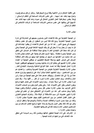 ‫(صوت‬ ‫مساهم‬ ‫لكل‬ ‫أن‬ ‫ونذكر‬ . ‫الديمقراطية‬ ‫لروح‬ ً‫ا‬‫وفق‬ ‫األغلبية‬ ‫لرأي‬ ‫االمتثال‬ ‫األقلية‬ ‫علي‬
: ‫الرأسمالي‬ ‫النظام‬ ‫في‬ ‫المساهمة‬ ‫الشركات‬ ‫عكس‬ ‫علي‬ . ‫أسهمه‬ ‫عدد‬ ‫بلغت‬ ‫مهما‬ )‫واحد‬
‫يعكس‬ ‫(وهذا‬‫عدد‬ ‫كانت‬ ‫مهما‬ ‫للفرد‬ ‫واحد‬ ‫صوت‬ ‫في‬ ‫المتمثل‬ ‫التعاوني‬ ‫العمل‬ ‫ديمقراطية‬
‫في‬ ‫األشخاص‬ ‫شركات‬ ‫أو‬ ‫المساهمة‬ ‫الشركات‬ ‫مساهمي‬ ‫عكس‬ ‫علي‬ ‫يمتلكها‬ ‫التي‬ )‫األسهم‬
. ‫الرأسمالي‬ ‫النظام‬
‫اإلدارة‬ ‫مجلس‬
‫إدارة‬ ‫في‬ ‫المشاركة‬ ‫في‬ ‫جميعهم‬ ‫يتساوون‬ ‫الذين‬ ‫لألعضاء‬ ‫ملك‬ ‫هي‬ ‫التعاونية‬ ‫الجمعية‬ ‫إن‬
‫شئون‬‫بإعطاء‬ ‫عضو‬ ‫كل‬ ‫يقوم‬ ‫أن‬ ‫المعقول‬ ‫من‬ ‫ليس‬ ‫فأنة‬ ‫ذلك‬ ‫.ومع‬ ‫التعاونية‬ ‫الجمعية‬
‫في‬ ‫اجتماعات‬ ‫يعقدوا‬ ‫أن‬ ‫لألعضاء‬ ‫الممكن‬ ‫غير‬ ‫من‬ ‫انه‬ ‫كما‬ . ‫األمور‬ ‫جميع‬ ‫في‬ ‫توجيهات‬
‫وحتي‬ ‫الجمعية‬ ‫في‬ ‫اليومي‬ ‫النشاط‬ ‫لتوجيه‬ ‫وقت‬ ‫كل‬ ‫في‬ ‫يعمل‬ ‫ال‬ ‫وما‬ ‫يعمل‬ ‫أن‬ ‫يجب‬ ‫ما‬ ‫كل‬
‫ال‬ ‫االجتماع‬ ‫فان‬ ً‫ا‬‫ممكن‬ ‫ذلك‬ ‫كان‬ ‫لو‬‫تتعلق‬ ‫التي‬ ‫المسائل‬ ‫كل‬ ‫لمناقشة‬ ً‫ال‬‫مجا‬ ‫يصلح‬ ‫ال‬ ‫عام‬
‫لإلدارة‬ ‫مجلس‬ ‫انتخاب‬ ‫علي‬ ‫جمعية‬ ‫كل‬ ‫تعمل‬ ‫السبب‬ ‫ولهذا‬ . ‫مفضلة‬ ‫بصورة‬ ‫الجمعية‬ ‫بسير‬
‫لمناقشة‬ ‫آلخر‬ ‫وقت‬ ‫من‬ ‫بينهم‬ ‫فيما‬ ‫يجتمعوا‬ ‫أن‬ ‫السهل‬ ‫من‬ ‫أعضائها‬ ‫من‬ ‫محدود‬ ‫عدد‬ ‫من‬
‫موظ‬ ‫أو‬ ‫التنفيذيين‬ ‫الضباط‬ ‫بواسطة‬ ‫عليهم‬ ‫تعرض‬ ‫التي‬ ‫المسائل‬‫أعضاء‬ ‫أو‬ ‫الجمعية‬ ‫في‬
ً‫ا‬‫عموم‬ ‫للموظفين‬ ‫توجيهاتهم‬ ‫ويصدروا‬ ‫بشأنها‬ ‫قرارات‬ ‫يتخذوا‬ ‫لكي‬ ‫أنفسهم‬ ‫أإلدارة‬ ‫مجلس‬
. ‫العام‬ ‫االجتماع‬ ‫وتوصيات‬ ‫الداخلية‬ ‫اللوائح‬ ‫علية‬ ‫نصت‬ ‫لما‬ ً‫ا‬‫وفق‬ ‫الجمعية‬ ‫أعمال‬ ‫إلدارة‬
‫ه‬ ‫وأعضاؤه‬ ، ‫ومنتخب‬ ‫العمومية‬ ‫الجمعية‬ ‫من‬ ‫مفوض‬ ‫التعاونية‬ ‫بالجمعية‬ ‫اإلدارة‬ ‫مجلس‬‫م‬
‫عددهم‬ ‫ويتراوح‬ ‫ترشيحهم‬ ‫علي‬ ً‫ء‬‫بنا‬ ً‫ا‬‫مباشر‬ ً‫ا‬‫انتخاب‬ ‫انتخابهم‬ ‫ويتم‬ ، ‫المساهمين‬ ‫بين‬ ‫من‬
( ‫من‬ ً‫ة‬‫عاد‬7‫إلي‬15‫رأس‬ ‫حيث‬ ‫من‬ ‫الجمعية‬ ‫حجم‬ ‫علي‬ ً‫ة‬‫عاد‬ ‫عددهم‬ ‫ويتوقف‬ ; )ً‫ا‬‫شخص‬
‫تصل‬ ‫وقد‬ ، ‫سنة‬ ‫أقلها‬ ... ‫أكثر‬ ‫أو‬ ‫لدوره‬ ‫اإلدارة‬ ‫مجلس‬ ‫انتخاب‬ ‫.ويتم‬ ‫واألهداف‬ ‫المال‬
‫إ‬ ‫اإلدارة‬ ‫مجلس‬ ‫دورة‬‫مرشح‬ ‫عليها‬ ‫حصل‬ ‫التي‬ ‫األصوات‬ ‫ترتيب‬ ‫ويتم‬ . ‫سنوات‬ ‫أربعة‬ ‫لي‬
‫األصوات‬ ‫أصحاب‬ ‫من‬ ‫يكون‬ ‫الدول‬ ‫بعض‬ ‫وفي‬ . ً‫ا‬‫عدد‬ ‫األصوات‬ ‫أعلي‬ ‫وفق‬ ‫المجلس‬ ‫ويكون‬
‫مهمته‬ ‫وتكون‬ )‫الرقابة‬ ‫(مجلس‬ ‫يسمي‬ ‫ظل‬ ‫مجلس‬ ‫اإلدارة‬ ‫مجلس‬ ‫بعد‬ ‫للترتيب‬ ‫األعلى‬
‫محل‬ ‫االحتياطي‬ ‫في‬ ‫األصوات‬ ‫من‬ ‫عدد‬ ‫أكبر‬ ‫صاحب‬ ‫ويحل‬ ‫رقابية‬‫مجلس‬ ‫في‬ ‫عضو‬ ‫أي‬
‫التعاوني‬ ‫المجتمع‬ ‫وتعارف‬ . ً‫ال‬‫مث‬ ‫الوفاة‬ ‫أو‬ ‫كاالستقالة‬ ‫سبب‬ ‫ألي‬ ‫عضويته‬ ‫تنتهي‬ ‫اإلدارة‬
، ‫اإلدارة‬ ‫مجلس‬ ‫عضوية‬ ‫بمهام‬ ‫للقيام‬ ‫المساهمين‬ ‫بين‬ ‫من‬ ‫العناصر‬ ‫أفضل‬ ‫اختيار‬ ‫علي‬
. ‫الرشيد‬ ‫والعقل‬ ‫والموضوعية‬ ‫واألمانة‬ ‫الحسنة‬ ‫والعالقات‬ ‫السيرة‬ ‫حسن‬ ‫حيث‬ ‫من‬ ‫وذلك‬
‫مع‬ ‫ولكن‬‫بين‬ ‫من‬ ‫المساهم‬ ‫العضو‬ ‫ترشيح‬ ‫عليها‬ ً‫ا‬‫بناء‬ ‫يتم‬ ‫بشروط‬ ‫الدول‬ ‫بعض‬ ‫تأخذ‬ ‫ذلك‬
.‫التعاونية‬ ‫تشريعاتها‬ ‫في‬ ‫ذلك‬ ‫وتحدد‬ ‫اإلدارة‬ ‫لمجلس‬ ‫المساهمين‬
: ‫اإلدارة‬ ‫مجلس‬ ‫واجبات‬-
1.‫تحقق‬ ‫التي‬ ‫السياسة‬ ‫رسم‬ ‫ذلك‬ ‫ويتضمن‬ ‫أهدافها‬ ‫لتحقيق‬ ‫الجمعة‬ ‫أداء‬ ‫علي‬ ‫اإلشراف‬
‫إنش‬ ‫تم‬ ‫أجلها‬ ‫من‬ ‫التي‬ ‫األهداف‬ ‫هذه‬. ‫الجمعية‬ ‫اء‬
 