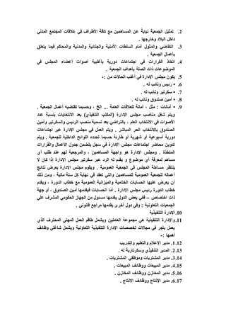 2.‫المدني‬ ‫المجتمع‬ ‫عالقات‬ ‫في‬ ‫األطراف‬ ‫كافة‬ ‫مع‬ ‫المساهمين‬ ‫عن‬ ً‫نيابة‬ ‫الجمعية‬ ‫تمثيل‬
. ‫وخارجها‬ ‫البالد‬ ‫داخل‬
3.‫يتعلق‬ ‫فيما‬ ‫والمحاكم‬ ‫والمدنية‬ ‫والجنائية‬ ‫األمنية‬ ‫السلطات‬ ‫أمام‬ ‫والمثول‬ ‫التقاضي‬
. ‫الجمعية‬ ‫بأعمال‬
4.‫أعضا‬ ‫أصوات‬ ‫بأغلبية‬ ‫دورية‬ ‫اجتماعات‬ ‫في‬ ‫القرارات‬ ‫اتخاذ‬‫في‬ ‫المجلس‬ ‫ء‬
. ‫الجمعية‬ ‫بأهداف‬ ‫الصلة‬ ‫ذات‬ ‫الموضوعات‬
5.: ‫من‬ ‫الحاالت‬ ‫أغلب‬ ‫في‬ ‫اإلدارة‬ ‫مجلس‬ ‫يكون‬-
6.•. ‫له‬ ‫ونائب‬ ‫رئيس‬
7.•. ‫له‬ ‫ونائب‬ ‫سكرتير‬
8.•. ‫له‬ ‫ونائب‬ ‫صندوق‬ ‫أمين‬
9.•. ‫الجمعية‬ ‫أعمال‬ ‫تقتضيه‬ ‫وحسبما‬ ، ‫الخ‬ ... ‫العامة‬ ‫للعالقات‬ ‫أمانة‬ ، ‫مثل‬ : ‫أمانات‬
‫عدد‬ ‫بنسبة‬ ‫االنتخابات‬ ‫بعد‬ )‫التنفيذي‬ ‫(المكتب‬ ‫اإلدارة‬ ‫مجلس‬ ‫مناصب‬ ‫شغل‬ ‫ويتم‬
‫وأمين‬ ‫والسكرتير‬ ‫الرئيس‬ ‫منصب‬ ‫تسمية‬ ‫بعد‬ ‫بالتراضي‬ ، ‫العام‬ ‫االنتخاب‬ ‫في‬ ‫األصوات‬
‫اجتماعات‬ ‫عبر‬ ‫اإلدارة‬ ‫مجلس‬ ‫في‬ ‫العمل‬ ‫ويتم‬ . ‫المباشر‬ ‫الحر‬ ‫باالنتخاب‬ ‫الصندوق‬
‫حسبما‬ ‫طارئة‬ ‫أو‬ ‫شهرية‬ ‫أو‬ ‫أسبوعية‬ ‫دورية‬‫ويتم‬ . ‫للجمعية‬ ‫الداخلية‬ ‫اللوائح‬ ‫تحدده‬
‫والقرارات‬ ‫األعمال‬ ‫جدول‬ ‫يتضمن‬ ‫سجل‬ ‫في‬ ‫اإلدارة‬ ‫مجلس‬ ‫اجتماعات‬ ‫محاضر‬ ‫تدوين‬
‫أي‬ ‫طلب‬ ‫عند‬ ‫لهم‬ ‫والمرجعية‬ ، ‫المساهمين‬ ‫واجهة‬ ‫هو‬ ‫اإلدارة‬ ‫ومجلس‬ . ‫المتخذة‬
‫ال‬ ‫كان‬ ‫إذا‬ ‫اإلدارة‬ ‫مجلس‬ ‫سكرتير‬ ‫عبر‬ ‫الرد‬ ‫له‬ ‫يقدم‬ ‫و‬ ‫موضوع‬ ‫أي‬ ‫لمعرفة‬ ‫مساهم‬
‫ينتظر‬‫نتائج‬ ‫بعرض‬ ‫اإلدارة‬ ‫مجلس‬ ‫ويقوم‬ . ‫العمومية‬ ‫الجمعية‬ ‫في‬ ‫المجلس‬ ‫مساءلة‬
‫ذلك‬ ‫ومن‬ ، ‫مالية‬ ‫سنة‬ ‫كل‬ ‫نهاية‬ ‫في‬ ‫تعقد‬ ‫والتي‬ ‫للمساهمين‬ ‫العمومية‬ ‫للجمعية‬ ‫أعماله‬
‫ويقدم‬ ، ‫الدورة‬ ‫خطاب‬ ‫مع‬ ‫العمومية‬ ‫والميزانية‬ ‫الختامية‬ ‫الحسابات‬ ‫عليها‬ ‫يعرض‬ ‫أن‬
‫ا‬ ‫أما‬ . ‫اإلدارة‬ ‫مجلس‬ ‫رئيس‬ ‫الدورة‬ ‫خطاب‬‫جهة‬ ‫أو‬ ، ‫الصندوق‬ ‫أمين‬ ‫فيقدمها‬ ‫لحسابات‬
‫اختصاص‬ ‫ذات‬–‫علي‬ ‫المشرف‬ ‫الحكومي‬ ‫الجهاز‬ ‫من‬ ‫مسئول‬ ‫يقدمها‬ ‫الدول‬ ‫بعض‬ ‫ففي‬
. ‫قانوني‬ ‫مراجع‬ ‫يقدمها‬ ‫أخرى‬ ‫دول‬ ‫وفي‬ : ‫التعاونية‬ ‫الجمعيات‬
10.‫التنفيذية‬ ‫اإلدارة‬
11.‫الذي‬ ‫المحترف‬ ‫المهني‬ ‫العمل‬ ‫طاقم‬ ‫ويشمل‬ ‫العاملين‬ ‫مجموعة‬ ‫هي‬ ‫التنفيذية‬ ‫واإلدارة‬
‫وظائف‬ ‫شاغلي‬ ‫ويشمل‬ ‫التعاونية‬ ‫التنفيذية‬ ‫اإلدارة‬ ‫تخصصات‬ ‫مجاالت‬ ‫في‬ ‫بأجر‬ ‫يعمل‬
: ‫أهمها‬-
12.1‫والتدريب‬ ‫والتعليم‬ ‫االعالم‬ ‫مدير‬ .
13.2. ‫له‬ ‫وسكرتارية‬ ‫التنفيذي‬ ‫المدير‬ .
14.3‫المشتر‬ ‫وموظفي‬ ‫المشتريات‬ ‫مدير‬ .. ‫يات‬
15.4. ‫المبيعات‬ ‫ووظائف‬ ‫المبيعات‬ ‫مدير‬ .
16.5. ‫المخازن‬ ‫ووظائف‬ ‫المخازن‬ ‫مدير‬ .
17.6. ‫اإلنتاج‬ ‫ووظائف‬ ‫اإلنتاج‬ ‫مدير‬ .
 