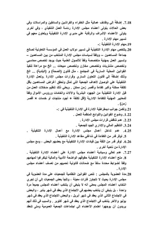 18.7‫وفي‬ ‫والمراسالت‬ ‫والسائقين‬ ‫والفراشين‬ ‫الخفراء‬ ‫مثل‬ ‫عمالية‬ ‫وظائف‬ ‫إلي‬ ً‫إضافة‬ .
‫أخرى‬ ‫وفي‬ ، ‫التنفيذي‬ ‫العمل‬ ‫رئاسة‬ ‫اإلدارة‬ ‫مجلس‬ ‫أعضاء‬ ‫يتولى‬ ‫الحاالت‬ ‫بعض‬
‫يتولى‬‫في‬ ‫معهم‬ ‫ويتعاون‬ ‫التنفيذية‬ ‫اإلدارة‬ ‫مديري‬ ‫علي‬ ‫والرقابة‬ ‫اإلشراف‬ ‫األعضاء‬
. ‫اإلدارة‬ ‫مهام‬ ‫تسيير‬
19.: ‫التنفيذية‬ ‫اإلدارة‬ ‫مهام‬-
20.‫لصالح‬ ‫التعاونية‬ ‫المؤسسة‬ ‫في‬ ‫العمل‬ ‫دوالب‬ ‫تسيير‬ ‫في‬ ‫التنفيذية‬ ‫اإلدارة‬ ‫مهام‬ ‫يتلخص‬
‫المساهمين‬ ‫جماعة‬–‫ا‬ ‫بين‬ ‫من‬ ‫المنتخب‬ ‫اإلدارة‬ ‫مجلس‬ ‫لسياسات‬ ً‫ا‬‫ووفق‬‫لمساهمين‬–
‫محاسبي‬ ‫تخصص‬ ‫يوجد‬ ‫حيث‬ ‫العلمية‬ ‫لألصول‬ ً‫ا‬‫وفق‬ ‫متخصصة‬ ‫بمهنية‬ ‫العمل‬ ‫وتسيير‬
‫تنفيذ‬ ‫مراعاة‬ ‫مع‬ ‫الخ‬ ... ‫مبيعات‬ ‫وتخصص‬ ‫مخازن‬ ‫وتخصص‬ ‫مشتريات‬ ‫وتخصص‬
‫الخ‬ ... )‫(البلدية‬ ‫و‬ )‫(الصحة‬ ‫قانون‬ ‫مثل‬ ، ‫المجتمع‬ ‫في‬ ‫السارية‬ ‫المحلية‬ ‫القوانين‬
‫الساري‬ ‫التعاون‬ ‫قانون‬ ‫إلي‬ ً‫إضافة‬ ‫وذلك‬‫اإلدارة‬ ‫.وتعمل‬ ‫اإلدارة‬ ‫مجلس‬ ‫وقرارات‬
‫بأقل‬ ‫المساهمين‬ ‫أغراض‬ ‫وتحقق‬ ‫تمثل‬ ‫التي‬ ‫الجمعية‬ ‫ألهداف‬ ‫الوصول‬ ‫علي‬ ‫التنفيذية‬
‫من‬ ‫العمل‬ ‫مدخالت‬ ‫تنظيم‬ ‫ذلك‬ ‫ويعني‬ . ‫ممكن‬ ‫زمن‬ ‫وأقصر‬ ‫كفاءة‬ ‫وأكبر‬ ‫ممكنة‬ ‫تكلفة‬
‫وفق‬ ‫األموال‬ ‫ورؤوس‬ ‫والخامات‬ ‫واآلالت‬ ‫البشرية‬ ‫الجهود‬ ‫من‬ ‫التنفيذية‬ ‫اإلدارة‬ ‫قبل‬ً‫ا‬
‫خدمات‬ ‫أو‬ ‫منتجات‬ ‫أجود‬ + ‫تكلفة‬ ‫(أقل‬ ‫اإلدارية‬ ‫للكفاءة‬ ‫المهنية‬ ‫للمعايير‬×‫أقصر‬
. )‫زمن‬
21.: ‫في‬ ‫التنفيذية‬ ‫اإلدارة‬ ‫في‬ ‫اإلدارة‬ ‫ديمقراطية‬ ‫جوانب‬ ‫وتكمن‬-
22.1. ‫للعمل‬ ‫المنظمة‬ ‫واللوائح‬ ‫القوانين‬ ‫وضوح‬ .
23.2. ‫اإلدارة‬ ‫مجلس‬ ‫قرارات‬ ‫تناقض‬ ‫عدم‬ .
24.3‫للجم‬ ‫الجيد‬ ‫واإلداري‬ ‫المالي‬ ‫التنظيم‬ .. ‫عية‬
25.4. ‫التنفيذية‬ ‫اإلدارة‬ ‫أعمال‬ ‫مع‬ ‫اإلدارة‬ ‫مجلس‬ ‫أعمال‬ ‫تداخل‬ ‫عدم‬ .
5. ‫التنفيذية‬ ‫اإلدارة‬ ‫مقاعد‬ ‫شاغلي‬ ‫في‬ ‫الكفاءة‬ ‫من‬ ‫قدر‬ ‫توفر‬ .
26.6‫مجلس‬ ‫ومع‬ ، ‫البعض‬ ‫بعضهم‬ ‫مع‬ ‫التنفيذية‬ ‫اإلدارة‬ ‫قيادات‬ ‫بين‬ ‫الثقة‬ ‫من‬ ‫قدر‬ ‫توفر‬ .
. ‫أخرى‬ ‫ناحية‬ ‫من‬ ‫اإلدارة‬
27.7‫مجلس‬ ‫أعضاء‬ ‫وسيادية‬ ‫تعالي‬ ‫عدم‬ .. ‫التنفيذية‬ ‫اإلدارة‬ ‫أعضاء‬ ‫علي‬ ‫اإلدارة‬
8‫لمهامهم‬ ‫ليتفرغوا‬ ‫والمالية‬ ‫األدبية‬ ‫الواضحة‬ ‫حقوقهم‬ ‫التنفيذية‬ ‫اإلدارة‬ ‫أعضاء‬ ‫منح‬ .
‫مجلس‬ ‫أعضاء‬ ‫تعسف‬ ‫من‬ ‫تحميهم‬ ‫قانونية‬ ‫ضمانات‬ ‫مع‬ ً‫ا‬‫سلف‬ ‫محددة‬ ‫لضوابط‬ ً‫ا‬‫وفق‬
. ‫اإلدارة‬
28.‫م‬ ‫علي‬ ‫للجمعيات‬ ‫النظامية‬ ‫القوانين‬ ‫تنص‬ : ‫بالمجلس‬ ‫العضوية‬ ‫مدة‬‫في‬ ‫العضوية‬ ‫دة‬
‫تجري‬ ‫أن‬ ‫إلي‬ ‫الجمعيات‬ ‫بعض‬ ‫وتلجأ‬ ، ‫معينة‬ ‫فترات‬ ‫تتجاوز‬ ‫ال‬ ‫بحيث‬ ‫اإلدارة‬ ‫مجلس‬
‫مرة‬ ً‫ا‬‫جميع‬ ‫المجلس‬ ‫أعضاء‬ ‫ينتخب‬ ‫أن‬ ‫ينبغي‬ ‫ال‬ ‫أنه‬ ‫بمعني‬ ‫المجلس‬ ‫أعضاء‬ ‫انتخاب‬
‫والبعض‬ ، ‫يناير‬ ‫شهر‬ ‫في‬ ‫يعقد‬ ‫الذي‬ ‫االجتماع‬ ‫في‬ ‫بعضهم‬ ‫ينتخب‬ ‫أن‬ ‫ينبغي‬ ‫بل‬ ، ‫واحدة‬
‫ال‬ ‫الثاني‬ ‫االجتماع‬ ‫في‬‫شهر‬ ‫في‬ ‫يعقد‬ ‫الذي‬ ‫االجتماع‬ ‫والبعض‬ ، ‫أبريل‬ ‫شهر‬ ‫في‬ ‫يعقد‬ ‫ذي‬
‫أنهم‬ ‫ذلك‬ ‫في‬ ‫والسبب‬ . ‫أكتوبر‬ ‫شهر‬ ‫في‬ ‫يعقد‬ ‫الذي‬ ‫االجتماع‬ ‫في‬ ‫ينتخب‬ ‫واآلخر‬ ‫يوليو‬
‫تنعقد‬ ‫ومتى‬ ‫العمومية‬ ‫الجمعية‬ ‫اجتماعات‬ ‫إلي‬ ‫األعضاء‬ ‫اهتمام‬ ‫يوجهوا‬ ‫أن‬ ‫يريدون‬
 