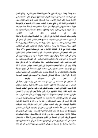 –3‫أ‬ ‫ولكنها‬ ، ‫الشيء‬ ‫بعض‬ ‫معقدة‬ ‫الطريقة‬ ‫هذه‬ ‫تكون‬ ‫قد‬ .‫دوليك‬ ‫وهكذا‬ ‫وهكذا‬‫فضل‬
‫مجلس‬ ‫أعضاء‬ ‫يتغير‬ ‫أن‬ ‫دون‬ ‫تحول‬ ‫فإنها‬ . ‫كثيرة‬ ‫مميزات‬ ‫من‬ ‫به‬ ‫تتمتع‬ ‫لما‬ ‫غيرها‬ ‫من‬
‫سبق‬ ‫أخطاء‬ ‫في‬ ‫الوقوع‬ ‫تجنب‬ ‫يمكن‬ ‫ثم‬ ‫ومن‬ ، ‫األولي‬ ‫السنة‬ ‫عقب‬ ً‫ا‬‫جميع‬ ‫اإلدارة‬
‫مدة‬ ‫مراكزهم‬ ً‫ا‬‫جميع‬ ‫اإلدارة‬ ‫مجلس‬ ‫أعضاء‬ ‫استمرار‬ ‫تمنع‬ ‫أخري‬ ‫ناحية‬ ‫وهي‬ ‫ارتكابها‬
‫م‬ ‫الوقت‬ ‫نفس‬ ‫في‬ ‫تسمح‬ ‫كما‬ ، ‫طويلة‬‫واحد‬ ‫عام‬ ‫لمدة‬ ‫سنة‬ ‫كل‬ ‫جدد‬ ‫أشخاص‬ ‫تجربة‬ ‫ن‬
‫بعد‬ ‫انتخابهم‬ ‫الجمعية‬ ‫أعضاء‬ ‫استطاع‬ ‫وظائفهم‬ ‫بأعباء‬ ‫القيام‬ ‫في‬ ‫جدارة‬ ‫أثبتوا‬ ‫فإذا‬ ،
.‫األطول‬ ‫المدة‬ ‫ذات‬ ‫المقاعد‬ ‫في‬ ‫ذلك‬
‫سنة‬ ‫أما‬ ‫اإلدارة‬ ‫لمجلس‬ ‫العضوية‬ ‫مدة‬ ‫تكون‬ ‫أن‬ ‫علي‬ ‫التعاونية‬ ‫الجمعيات‬ ‫معظم‬ ‫وتنص‬
‫الجمع‬ ‫من‬ ‫كثير‬ ‫هناك‬ ، ‫سنتين‬ ‫أو‬‫في‬ ‫يستمر‬ ‫أن‬ ‫اإلدارة‬ ‫مجلس‬ ‫لعضو‬ ‫تسمح‬ ‫ال‬ ‫يات‬
‫الستة‬ ‫بين‬ ‫تتراوح‬ ‫معينة‬ ‫فترة‬ ‫مضي‬ ‫وبعد‬ ‫ـ‬ ‫متتالية‬ ‫سنين‬ ‫ستة‬ ‫مدة‬ ‫المجلس‬ ‫في‬ ‫مقعدة‬
‫أشخاص‬ ‫في‬ ‫الكثير‬ ‫التغيير‬ ‫إن‬ ‫والواقع‬ .‫ثانية‬ ‫مرة‬ ‫يرشح‬ ‫بأن‬ ‫له‬ ‫يسمح‬ ‫وسنة‬ ‫أشهر‬
‫أل‬ ، ‫الجميع‬ ‫مصلحة‬ ‫في‬ ‫ليس‬ ، ‫الالزمة‬ ‫الكفايات‬ ‫توافر‬ ‫مع‬ ‫اإلدارة‬ ‫مجلس‬‫يعرقل‬ ‫نه‬
‫الذين‬ ‫اإلدارة‬ ‫مجلس‬ ‫أعضاء‬ ‫إن‬ ‫ثم‬ ، ‫المرسومة‬ ‫سياستها‬ ‫في‬ ‫الجمعية‬ ‫تقدم‬ ‫سير‬
‫في‬ ‫الفريق‬ ‫روح‬ ‫بينهم‬ ‫تسود‬ ‫الالزمة‬ ‫الكفايات‬ ‫فيهم‬ ‫وتتوفر‬ ‫معينة‬ ‫فترة‬ ‫في‬ ‫يعملوا‬
‫من‬ ً‫ا‬‫مزيد‬ ‫يكتسبون‬ ‫إنهم‬ ‫كما‬ ، ‫المجلس‬ ‫داخل‬ ‫والمطلوب‬ ‫فيه‬ ‫المرغوب‬ ‫هو‬ ‫كما‬ ‫العمل‬
‫الجمعي‬ ‫بأمور‬ ‫والبصر‬ ‫الخبرات‬‫حلها‬ ‫علي‬ ‫غيرهم‬ ‫من‬ ‫أكثر‬ ‫يجعلهم‬ ‫وهذا‬ . ‫ومشاكلهم‬ ‫ة‬
‫أذا‬ ‫إال‬ ‫إداراتها‬ ‫مجالس‬ ‫أعضاء‬ ‫تغيير‬ ‫إلي‬ ‫العمومية‬ ‫الجمعيات‬ ‫تلجأ‬ ‫ال‬ ‫أن‬ ‫يجب‬ ‫ولذلك‬
‫الجمعية‬ ‫نجاح‬ ‫في‬ ‫للمساهمة‬ ‫أقوي‬ ‫استعداد‬ ‫وعلي‬ ‫أصلح‬ ‫عناصر‬ ‫وجود‬ ‫لها‬ ‫تبين‬
‫م‬ ‫عضوية‬ ‫إلي‬ ‫األشخاص‬ ‫بعض‬ ‫وصول‬ ‫المحتمل‬ ‫من‬ ‫أو‬ ‫كذلك‬ ‫ويالحظ‬ ‫وتقدمها‬‫جلس‬
‫العمومية‬ ‫الجمعية‬ ‫علي‬ ‫يجب‬ ‫وهؤالء‬ ‫الجمعية‬ ‫في‬ ‫نشاط‬ ‫ذلك‬ ‫بعد‬ ‫يكون‬ ‫ال‬ ‫ثم‬ ، ‫اإلدارة‬
. ‫بغيرهم‬ ‫استبدالهم‬ ‫علي‬ ‫تعمل‬ ‫أن‬
‫في‬ ‫الكفاية‬ ‫مستوي‬ ‫رفع‬ ‫علي‬ ‫تساعد‬ ‫ال‬ ‫أنها‬ ‫من‬ ‫القصيرة‬ ‫المدة‬ ‫عن‬ ‫يقال‬ ‫ما‬ ‫أما‬
‫مراكزه‬ ‫يشغلون‬ ‫الذين‬ ‫اإلدارة‬ ‫مجلس‬ ‫أعضاء‬ ‫أظهر‬ ‫إذا‬ ‫بأنه‬ ‫مردود‬ ‫فهو‬ ، ‫الجمعية‬‫م‬
‫الجمعية‬ ‫أعضاء‬ ‫يمنع‬ ‫ما‬ ‫فليس‬ ، ‫فيه‬ ‫للمضي‬ ‫واستعداد‬ ‫العمل‬ ‫في‬ ‫كفاية‬ ‫قصيرة‬ ‫لفترة‬
‫تضمن‬ ‫ال‬ ‫أن‬ ‫أري‬ ‫ثم‬ ‫ومن‬ ً‫ا‬‫وثالث‬ ‫وأثنين‬ ‫مرة‬ ‫انتخابهم‬ ‫إعادة‬ ‫الفترة‬ ‫إنتهاء‬ ‫عند‬
‫كما‬ ، ‫التكرار‬ ‫هذا‬ ‫مثل‬ ‫تمنع‬ ً‫ا‬‫وجود‬ ‫لالستهالك‬ ‫التعاونية‬ ‫للجمعيات‬ ‫النظامية‬ ‫القوانين‬
‫االعتبار‬ ‫في‬ ‫يأخذ‬ ‫أن‬ ‫ويجب‬، ‫قصيرة‬ ‫اإلدارة‬ ‫مجلس‬ ‫في‬ ‫العضوية‬ ‫مدة‬ ‫كانت‬ ‫كما‬ ‫أنه‬
‫القوانين‬ ‫نصت‬ ‫إذا‬ ‫ال‬ ‫أنه‬ ‫يري‬ ‫من‬ ‫وهنا‬ . ‫الديمقراطية‬ ‫مفهوم‬ ‫إلي‬ ‫أقرب‬ ‫ذلك‬ ‫كان‬
‫تصرفات‬ ‫وكانت‬ ‫طويلة‬ ‫لمدة‬ ‫اإلدارة‬ ‫مجلس‬ ‫أعضاء‬ ‫بقاء‬ ‫علي‬ ‫للجمعيات‬ ‫النظامية‬
‫بلوم‬ ً‫ا‬‫قرار‬ ‫يقترحوا‬ ‫أن‬ ‫وسعهم‬ ‫في‬ ‫فإن‬ ‫األعضاء‬ ‫ثقة‬ ‫تحوز‬ ‫ال‬ ‫المجلس‬‫المجلس‬
Vote of Censure‫االختراح‬ ‫حاز‬ ‫فإذا‬‫أن‬ ‫المجلس‬ ‫علي‬ ‫وجب‬ ، ‫األصوات‬ ‫أغلبية‬
‫قد‬ ‫المجلس‬ ‫أعضاء‬ ‫بعض‬ ‫هناك‬ ‫كان‬ ‫إذا‬ ‫أنه‬ ‫يري‬ ‫كما‬ . ‫نفسه‬ ‫يحترم‬ ‫كان‬ ‫إذا‬ ‫يستقيل‬
‫يمكن‬ ‫فإنه‬ ، ‫فعالة‬ ‫بصورة‬ ‫بواجباتهم‬ ‫القيام‬ ‫من‬ ‫الصحة‬ ‫أو‬ ‫السن‬ ‫ظروف‬ ‫تمنعهم‬
‫بلغوا‬ ‫الذين‬ ‫األعضاء‬ ‫أن‬ ‫علي‬ ‫النظامية‬ ‫القوانين‬ ‫في‬ ‫النص‬ ‫طريق‬ ‫عن‬ ‫ذلك‬ ‫علي‬ ‫التغلب‬
‫س‬‫هناك‬ ‫أن‬ ‫غير‬ . ‫العام‬ ‫نهاية‬ ‫حتى‬ ‫المجلس‬ ‫في‬ ‫أنفسهم‬ ‫ترشيح‬ ‫من‬ ‫يمنعون‬ ‫معينة‬ ً‫ا‬‫ن‬
 
