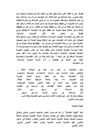 48%‫إبان‬ ‫السبعينات‬ ‫منتصف‬ ‫في‬ ‫كانت‬ ،‫الكيف‬ ‫دون‬ ‫بالكم‬ ‫يتعلق‬ ‫فيما‬ ‫الكبرى‬ ‫القفزة‬ ‫أن‬ ‫على‬ .
‫العام‬ ‫في‬ ‫تضاعفت‬ ‫حيث‬ ..‫المايوي‬ ‫الحكم‬1975‫إلى‬ ‫التعاونيات‬ ‫عدد‬9‫عليه‬ ‫كانت‬ ‫عما‬ ‫مرات‬
‫العام‬ ‫في‬54-1955‫العضوية‬ ‫وتضاعفت‬14‫العام‬ ‫في‬ ‫التضاعف‬ ‫توالى‬ ‫ثم‬ ‫مرة‬97-1980
‫إلى‬ ‫التعاونيات‬ ‫عدد‬ ‫ليصل‬4868‫كان‬ ‫ما‬ ‫بعد‬ ‫تعاونية‬ ‫جمعية‬2135‫عام‬1975‫العدد‬ ‫قفز‬ ‫ثم‬ ،
‫إلى‬8332‫عام‬1993‫من‬ ‫أكثر‬ ‫إلى‬ ‫ثم‬9000‫عام‬ ‫جمعية‬1995‫من‬ ‫أكثر‬ ‫إلى‬ ‫ثم‬ ،10000
‫عام‬ ‫تعاونية‬ ‫جمعية‬ )‫عاملة‬ ‫وغير‬ ‫(عاملة‬2005‫حوالي‬ ‫االستهالكية‬ ‫التعاونيات‬ ‫عدد‬ ‫وبلغ‬
80%‫إجمال‬ ‫من‬.‫السودانية‬ ‫للتعاونيات‬ ‫الكلي‬ ‫العدد‬ ‫ي‬
‫وذلك‬ ‫أموالها‬ ‫رؤوس‬ ‫فقدت‬ ‫التي‬ ‫واالتحادات‬ ‫المؤسسات‬ ‫الجمعيات‬ ‫اإلحصاءات‬ ‫في‬ ‫نتناول‬ ‫ولم‬
( ‫نحو‬ ‫وهي‬ ‫التعاونيات‬ ‫هذه‬ ‫تواجه‬ ‫التي‬ ‫للمعوقات‬961‫الجمعيات‬ ‫سجل‬ ‫ألن‬ ‫تعاونية‬ ‫جمعية‬ )
( : ‫هو‬ ‫السودان‬ ‫في‬ ‫التعاونيات‬ ‫جملة‬ ‫أن‬ ‫إلي‬ ‫يشير‬ ‫التعاونية‬88.98‫في‬ ‫بما‬ ‫تعاونية‬ ‫جمعية‬ )
( ‫نحو‬ ‫االتحادات‬ ‫وتبلغ‬ ‫والمؤسسات‬ ‫االتحادات‬ ‫ذلك‬135( ‫والمؤسسات‬ ً‫ا‬‫اتحاد‬ )12‫اذا‬ ‫مؤسسة‬ )
‫العضوية‬ ‫وتتجاوز‬ .‫العمل‬ ‫عن‬ ‫تماما‬ ‫توقفت‬ ‫والتي‬ ‫العسكرية‬ ‫التعاونية‬ ‫المؤسسة‬ ‫ادخلنا‬
‫"إنظر‬ ‫نسمة‬ ‫ماليين‬ ‫ستة‬ ‫التعاونية‬ ‫والمؤسسات‬ ‫واالتحادات‬ ‫للجمعيات‬ ‫اإلجمالية‬‫جدول‬
‫واالجتماعية‬ ‫االقتصادية‬ ‫اآلثار‬ ‫من‬ ‫جملة‬ ‫لذلك‬ ‫وكان‬ . "‫البحث‬ ‫آخر‬ ‫في‬ ‫المرفقة‬ ‫اإلحصائية‬
.‫السودانية‬ ‫التعاونية‬ ‫الحركة‬ ‫أداء‬ ‫و‬ ‫تطبيقات‬ ‫في‬ ‫التنمية‬ ‫علي‬ ‫الكلية‬
‫التعاونيات‬ ‫دور‬
: ‫التالية‬ ‫المجاالت‬ ‫في‬ ‫مهما‬ ‫دورا‬ ‫تلعب‬ ‫أن‬ ‫للتعاونيات‬ ‫يمكن‬
(1‫لنمو‬ ‫المناسبة‬ ‫البيئة‬ ‫)توفير‬.‫والصغيرة‬ ‫المتوسطة‬ ‫االستثمارات‬ ‫وازدهار‬
(2.‫البشرية‬ ‫التنمية‬ ‫برامج‬ ‫لتنفيذ‬ ‫جيد‬ ‫وعاء‬ ‫التعاونيات‬ )
(3.‫البطالة‬ ‫مشكلة‬ ‫لمواجهة‬ ‫وفاعلة‬ ‫جيدة‬ ‫أداة‬ ‫لتعاونيات‬ )
(4.‫للخصخصة‬ ‫الخاضعة‬ ‫األصول‬ ‫ملكية‬ ‫في‬ ‫الدولة‬ ‫محل‬ ‫اإلحالل‬ )
(5‫االق‬ ‫في‬ ‫الرسمية‬ ‫غير‬ ‫القطاعات‬ ‫أنشطة‬ ‫وتطوير‬ ‫دعم‬ ).‫تصاد‬
(6.‫األمية‬ ‫محو‬ ‫برامج‬ ‫في‬ ‫المساهمة‬ )
(7. ‫الريفي‬ ‫الزراعي‬ ‫اإلرشاد‬ ‫برامج‬ ‫في‬ ‫المساهمة‬ )
‫ألسس‬ ‫وفقا‬ ‫للتعاونيات‬ ‫الجيد‬ ‫والـتأسيس‬ ‫األنشاء‬ ‫خطوات‬ ‫علي‬ ‫الدور‬ ‫هذا‬ ‫نجاح‬ ‫ويتوقف‬
.‫التعاون‬ ‫ومبادئ‬ ‫وقيم‬
‫التعاونية‬ ‫الهوية‬
‫ه‬ ‫التعاون‬ ‫مبادئ‬ ‫أهم‬ ‫أحد‬ ‫إن‬ "‫التعاونية‬ ‫"الهوية‬ ‫تؤكد‬‫والعرقي‬ ‫والديني‬ ‫السياسي‬ ‫والحياد‬
‫المشكلة‬ ‫ومبادئها‬ ‫التعاونية‬ ‫الحركة‬ ‫ومكونات‬ ‫مقومات‬ ‫في‬ ‫وتظهر‬ ‫التعاونية‬ ‫وتتبلورالهوية‬
‫الشعار‬ :‫في‬ ‫المتمثلة‬ ‫و‬ ‫المنظم‬ ‫التعاوني‬ ‫للعمل‬ ‫المميزة‬ ‫التعاونية‬ ‫والصفة‬ ‫للصبغة‬ ‫والمجسدة‬
‫الحلف‬ ‫(مبادئ‬ ‫التعاونية‬ ‫المبادئ‬ ‫التعاونية‬ ‫م‬َ‫ي‬ِ‫ق‬‫ال‬ ‫التعاوني‬.)‫الدولي‬ ‫التعاوني‬
‫التعاوني‬ ‫الشعار‬
 