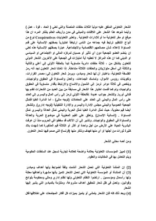) ‫عمل‬ ، ‫قوة‬ ، ‫اتحاد‬ ( ‫تعني‬ ‫والتي‬ ‫المتصلة‬ ‫حلقات‬ ‫الثالث‬ ً‫ا‬‫دولي‬ ‫عليه‬ ‫المتفق‬ ‫التعاوني‬ ‫الشعار‬
‫هذا‬ ‫ان‬ ‫المرء‬ ‫يتذكر‬ ‫العالم‬ ‫وأرياف‬ ‫مدن‬ ‫في‬ ‫والمباني‬ ‫الالفتات‬ ‫على‬ ‫الشعار‬ ‫هذا‬ ‫شوهد‬ ‫وأينما‬
‫التعاونية‬ ‫لإلدارات‬ ‫أو‬ ‫ما‬ ‫لتعاونية‬ ‫مقر‬ ‫او‬ ‫موقع‬‫التعاونيات‬ ‫وتعتبر‬ .Coopératives‫من‬ ‫نوع‬
‫قدم‬ ‫على‬ ‫اإلنسانية‬ ‫بصفتهم‬ ً‫ا‬‫اختياري‬ ً‫ا‬‫ارتباط‬ ‫الناس‬ ‫من‬ ‫جماعه‬ ‫فيه‬ ‫ترتبط‬ ‫التنظيم‬ ‫أنواع‬
‫تعني‬ ‫هذه‬ ‫اإلنسانية‬ ‫بصفتهم‬ ‫عبارة‬ .‫واالجتماعية‬ ‫االقتصادية‬ ‫مصالحهم‬ ‫شأن‬ ‫إلعالء‬ ‫المساواة‬
‫ان‬‫السياسي‬ ‫او‬ ‫االجتماعي‬ ‫او‬ ‫المالي‬ ‫لمركزه‬ ‫حسبان‬ ‫أو‬ ‫تأثير‬ ‫أي‬ ‫دون‬ ‫للجمعية‬ ‫العضو‬ ‫ينضم‬
‫الدولي‬ ‫الشعار‬ .‫اآلخرين‬ ‫على‬ ‫الجمعية‬ ‫في‬ ‫امتيازات‬ ‫أية‬ ‫تعطيه‬ ‫ال‬ ‫المراكز‬ ‫هذه‬ ‫ان‬ ‫كما‬ ‫الديني‬ ‫او‬
‫والثانية‬ ‫أعلي‬ ‫إلي‬ ‫األولي‬ ‫بالحلقة‬ ‫تبدأ‬ ‫متساوية‬ ‫دائرية‬ ‫حلقات‬ ‫ثالثة‬ ، ‫من‬ ‫يتشكل‬ ‫للتعاون‬
‫وال‬‫رمز‬ ‫أنه‬ ‫نجد‬ ‫التعاون‬ ‫شعار‬ ‫تأملنا‬ ‫إذا‬ .‫متداخلة‬ ‫الثالثة‬ ‫والحلقات‬ ‫متوازيتان‬ ‫أسفل‬ ‫إلي‬ ‫ثالثة‬
،‫القرارات‬ ‫مصدر‬ :‫إلي‬ ‫التعاون‬ ‫شعار‬ ‫ويرمز‬ ،‫ومبادئ‬ ‫شعار‬ ‫لها‬ ‫أن‬ ‫باعتبار‬ ،‫التعاونية‬ ‫الفلسفة‬
.‫والواجبات‬ ‫الحقوق‬ ‫في‬ ‫والمساواة‬ ‫والعدل‬ ،‫الجماعات‬ ‫وتماسك‬ ،‫األموال‬ ‫رؤوس‬ ‫وتكوينات‬
‫ويلخص‬‫واالتساع‬ ‫الشمول‬ ‫إلي‬ ‫ترمز‬ ‫دوائر‬ ‫ثالثة‬ ‫في‬‫واالرتباط‬‫الحقوق‬ ‫في‬ ‫متساوية‬ ‫بأقدار‬
‫بها‬ ‫تقدم‬ ‫الشعارات‬ ‫من‬ ‫العديد‬ ‫بين‬ ‫من‬ ‫مسابقة‬ ‫في‬ ‫الشعار‬ ‫هذا‬ ‫اختيار‬ ‫قدمت‬ ‫كما‬ ‫وتم‬ ‫والواجبات‬
‫العائد‬ ‫إلي‬ ‫واليسرى‬ ‫المال‬ ‫رأس‬ ‫إلي‬ ‫ترمز‬ ‫األولي‬ ‫:فالحلقة‬ ‫عديدة‬ ‫جوانب‬ ‫وللشعار‬ .‫أوربا‬ ‫فناني‬
‫رأس‬ ‫علي‬‫فتمثل‬ ‫العليا‬ ‫الدائرة‬ ‫أما‬ ، )‫مالي‬ ‫(توجه‬ ‫المعامالت‬ ‫علي‬ ‫العائد‬ ‫إلي‬ ‫واليمني‬ ‫المال‬
‫وللشعار‬ .)‫إداري‬ ‫(توجه‬ ‫التنفيذية‬ ‫واإلدارة‬ ‫واليسرى‬ ‫اإلدارة‬ ‫مجلس‬ ‫واليمني‬ ‫العمومية‬ ‫الجمعية‬
‫تمثل‬ ‫واليسري‬ ‫العدالة‬ ‫تمثل‬ ‫واليمني‬ ‫الحرية‬ ‫تمثل‬ ‫العليا‬ ‫الدائرة‬ ‫تمثل‬ ‫حيث‬ ،‫معنوية‬ ‫قيم‬ ‫أيضا‬
‫الم‬‫والعدالة‬ ‫الحرية‬ ‫موضوع‬ ‫في‬ ‫المعنوية‬ ‫القيم‬ ‫علي‬ ‫.ونعلق‬ )‫اإلنسان‬ ‫(إنسانية‬ . ‫ساواة‬
‫عرفت‬ ‫أن‬ ‫منذ‬ ‫الحروب‬ ‫في‬ ‫سقطوا‬ ‫قد‬ ‫اآلالف‬ ‫أن‬ ‫إلي‬ ‫ونشير‬ .‫والواجبات‬ ‫الحقوق‬ ‫في‬ ‫والمساواة‬
‫بالد‬ ‫شهدت‬ ‫كما‬ ‫المذكورة‬ ‫قيم‬ ‫الثالثة‬ ‫أو‬ ‫أكثر‬ ‫أو‬ ‫واحدة‬ ‫أجل‬ ‫من‬ ‫األرض‬ ‫علي‬ ‫الحياة‬ ‫البشرية‬
‫م‬ ‫ثورات‬ ‫كثيرة‬.‫التعاون‬ ‫شعار‬ ‫فيها‬ ‫صمم‬ ‫التي‬ )‫(فرنسا‬ ‫منها‬ ‫ونذكر‬ ‫كهدف‬ ‫منها‬ ‫أي‬ ‫أو‬ ‫أجلها‬ ‫ن‬
‫الشعار‬ ‫معاني‬ ‫أهمه‬ ‫ومن‬
(1‫الحكومية‬ ‫السلطات‬ ‫عند‬ ‫تسجل‬ ‫تجارية‬ ‫كعالمة‬ ‫واضحة‬ ‫بعالمة‬ ‫التعاونية‬ ‫المؤسسات‬ ‫تمييز‬ )
.‫والعقود‬ ‫المكاتبات‬ ‫في‬ ‫بها‬ ‫التعامل‬ ‫ويتم‬
(2‫الش‬ ‫تحمل‬ ‫التي‬ ‫التعاونية‬ ‫المنشأ‬ ‫إن‬ )‫ومبادئ‬ ‫أهداف‬ ‫ولها‬ ‫لضوابط‬ ً‫ا‬‫وفق‬ ‫أنشئت‬ ‫عار‬
(3‫معلنة‬ ‫وأهدافها‬ ‫مشهرة‬ ‫بأنها‬ ‫تتميز‬ ‫الشعار‬ ‫تحمل‬ ‫التي‬ ‫التعاونية‬ ‫المؤسسة‬ ‫أو‬ ‫المنشأة‬ ‫أن‬ )
‫بلوائح‬ ‫ومحكومة‬ ‫ومالي‬ ‫إداري‬ ‫نظام‬ ‫ولها‬ ‫التعاوني‬ ‫النظام‬ ‫ارتضوا‬ . ‫ومؤسسين‬ ‫رأسمال‬ ‫ولها‬
،‫مشروعة‬ ‫أهداف‬ ‫لتحقيق‬ ‫شعار‬ ‫ظل‬ ‫في‬ ‫وتعمل‬ ،‫وقوانين‬‫إليها‬ ‫يشير‬ ‫التي‬ ‫بالمبادئ‬ ‫وملتزمة‬
‫الشعار‬
(4‫فكل‬ ‫اختالفها‬ ‫علي‬ ‫المجتمعات‬ ‫أفكار‬ ‫كل‬ ‫بميزات‬ ‫يتميز‬ ‫أو‬ ‫يتمشى‬ ‫الشعار‬ ‫فإن‬ ‫كله‬ ‫ذلك‬ ‫وبعد‬ )
 
