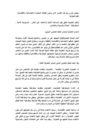 . ‫واالقتصادية‬ ‫واالجتماعية‬ ‫المعنوية‬ ‫تطلعاته‬ ‫يرضي‬ ‫الذي‬ ‫التفسير‬ ‫فيه‬ ‫يجد‬ ‫بشري‬ ‫مجتمع‬
‫التعاونية‬ ‫م‬َ‫ي‬ِ‫ق‬‫ال‬
‫بقيم‬ ‫تتعلق‬ ‫التعاونية‬ ‫والقيم‬، ‫الذاتية‬ ‫المسؤولية‬ ، ‫النفس‬ ‫علي‬ ‫واالعتماد‬ ‫الذاتية‬ ‫المساعدة‬
.‫والتضامن‬ ‫والمساواة‬ ‫العدالة‬ ، ‫الديمقراطية‬
)‫الدولي‬ ‫التعاوني‬ ‫الحلف‬ ‫(مبادئ‬ ‫التعاونية‬ ‫المبادئ‬
(‫التعاونية‬ ‫الحركة‬ ‫أكدت‬16‫والجماعة‬ ‫األفراد‬ ‫لمصلحة‬ ‫وانتمائها‬ ‫العصور‬ ‫مر‬ ‫على‬ ‫شعبيتها‬ )
‫االجتماع‬ ‫أهدافها‬ ‫لتحقيق‬‫النجاحات‬ ‫نتيجة‬ ‫التعاون‬ ‫واستطاع‬ ,‫وغيرها‬ ‫والثقافية‬ ‫واالقتصادية‬ ‫ية‬
‫الحلف‬ ‫تأسيس‬ ‫تم‬ ‫حيث‬ ‫الدولي‬ ‫اإلطار‬ ‫إلى‬ ‫الوطني‬ ‫اإلطار‬ ‫من‬ ‫به‬ ‫االهتمام‬ ‫نقل‬ ‫حققها‬ ‫التي‬
‫عام‬ ‫بلندن‬ ‫الدولي‬ ‫التعاوني‬1895‫عام‬ ‫يوليو‬ ‫في‬ ‫واحتفل‬1995‫تأسيسه‬ ‫على‬ ‫عام‬ ‫مائة‬ ‫بمرور‬
‫بأنها‬ ‫التعاونية‬ ‫تعريف‬ ‫ترسيخ‬ ‫وتم‬‫أشخاص‬ ‫من‬ ‫تتكون‬ ‫اإلدارة‬ ‫ذاتية‬ ‫طوعية‬ ‫شعبية‬ ‫منظمة‬
‫من‬ ‫وأمالهم‬ ‫والثقافية‬ ‫واالقتصادية‬ ‫االجتماعية‬ ‫احتياجاتهم‬ ‫لمواجهة‬ ‫اختيارهم‬ ‫بمحض‬ ‫يتحدون‬
.‫ديمقراطيا‬ ‫ويدار‬ ‫مشتركة‬ ‫ملكية‬ ‫مشروع‬ ‫خالل‬
: ‫التالية‬ ‫التعاونية‬ ‫المبادئ‬ ‫الدولي‬ ‫التعاوني‬ ‫الحلف‬ ‫اعتمد‬ ‫وقد‬
1-‫االختيارية‬ ‫العضوية‬‫تميز‬ ‫دون‬ ‫األشخاص‬ ‫لكل‬ ‫مفتوحة‬ ‫منظمات‬ ‫التعاونيات‬ : ‫المفتوحة‬
‫مبدأ‬ . ‫الجميع‬ ‫تجاه‬ ‫بالحياد‬ ‫التعاونيات‬ ‫وتتمتع‬ ‫ديني‬ ‫أو‬ ‫سياسي‬ ‫أو‬ ‫عرقي‬ ‫أو‬ ‫اجتماعي‬ ‫أو‬ ‫جنسي‬
‫الجماعة‬ ‫إطار‬ ‫في‬ ‫للفرد‬ ‫الخاصة‬ ‫بالملكية‬ ‫والشعور‬ ‫اإلحساس‬ ‫يحقق‬ ‫للعضوية‬ ‫المفتوح‬ ‫الباب‬
‫في‬ ‫لقدراته‬ ‫يقدمه‬ ‫ما‬ ‫إلي‬ ً‫إضافة‬‫الترشيح‬ ‫ذلك‬ ‫في‬ ‫بما‬ ‫ثم‬ ً‫ا‬‫ومالي‬ ً‫ا‬‫وعملي‬ ً‫ا‬‫فكري‬ ‫بالمشاركة‬ ‫العمل‬
. ‫اإلدارات‬ ‫مجالس‬ ‫في‬ ‫واالنتخاب‬
2-‫أعضاؤها‬ ‫يحكمها‬ ‫ديمقراطية‬ ‫منظمات‬ ‫التعاونيات‬ :‫للتعاونيات‬ ‫الديمقراطية‬ ‫اإلدارة‬
‫والممثلين‬ ‫ديمقراطيا‬ ‫المنتخبين‬ ‫ممثليهم‬ ‫طريق‬ ‫القرارعن‬ ‫واتخاذ‬ ‫سياساتها‬ ‫في‬ ‫ويشاركون‬
‫مسئولي‬‫وعلى‬ ‫واحد‬ ‫صوت‬ ‫واحد‬ ‫عضو‬ ‫متساوية‬ ‫تصويت‬ ‫حقوق‬ ‫ولألعضاء‬ ‫ناخبيهم‬ ‫أمام‬ ‫ن‬
‫اإلدارة‬ ‫ديمقراطية‬ ‫مبدأ‬ ‫ويعطي‬ .‫ديمقراطي‬ ‫بأسلوب‬ ‫وتنظم‬ ‫التعاونيات‬ ‫تدار‬ ‫األعلى‬ ‫المستويات‬
‫فيتعلم‬ ‫عادلة‬ ‫ديمقراطية‬ ‫لضوابط‬ ً‫ا‬‫وفق‬ ‫الجمعية‬ ‫إدارة‬ ‫في‬ ‫المشاركة‬ ‫في‬ ‫األعضاء‬ ‫لجميع‬ ‫الحق‬
‫الح‬ ‫الديمقراطية‬ ‫الناس‬.‫والصراعات‬ ‫المؤامرات‬ ‫من‬ ‫الخالية‬ ‫قيقية‬
3-‫يكون‬ ‫الذي‬ ‫تعاونيتهم‬ ‫مال‬ ‫رأس‬ ‫في‬ ‫بعدالة‬ ‫األعضاء‬ ‫يساهم‬ : ‫االقتصادية‬ ‫العضو‬ ‫مساهمة‬
‫الفائض‬ ‫تخصيص‬ ‫ويمكن‬ ‫المسهم‬ ‫المال‬ ‫رأس‬ ‫عن‬ ‫تعويضا‬ ‫األعضاء‬ ‫ويتلقى‬ , ‫تعاونية‬ ‫ملكية‬
‫األع‬ ‫عليها‬ ‫يوافق‬ ‫التي‬ ‫االخرى‬ ‫األنشطة‬ ‫دعم‬ ‫و‬ ‫التعاونية‬ ‫لتطوير‬‫على‬ ‫الباقي‬ ‫ويوزع‬ ‫ضاء‬
‫بالمسئولية‬ ‫الشعور‬ ‫المعامالت‬ ‫علي‬ ‫العائد‬ ‫مبدأ‬ ‫ويقدم‬ . ‫التعاونية‬ ‫مع‬ ‫تعاملهم‬ ‫بنسبة‬ ‫األعضاء‬
 