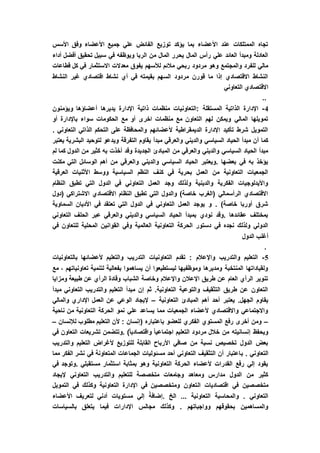 ‫األسس‬ ‫وفق‬ ‫األعضاء‬ ‫جميع‬ ‫علي‬ ‫الفائض‬ ‫توزيع‬ ‫يؤكد‬ ‫بما‬ ‫األعضاء‬ ‫عند‬ ‫الممتلكات‬ ‫تجاه‬
‫تح‬ ‫سبيل‬ ‫في‬ ‫ويوظفه‬ ‫الربا‬ ‫من‬ ‫المال‬ ‫يحرر‬ ‫المال‬ ‫رأس‬ ‫علي‬ ‫العائد‬ ‫ومبدأ‬ ‫العادلة‬‫أداء‬ ‫أفضل‬ ‫قيق‬
‫قطاعات‬ ‫كل‬ ‫في‬ ‫االستثمار‬ ‫معدالت‬ ‫يفوق‬ ‫لألسهم‬ ‫مالئم‬ ‫ربحي‬ ‫مردود‬ ‫وهو‬ ‫والمجتمع‬ ‫للفرد‬ ‫مالي‬
‫النشاط‬ ‫غير‬ ‫اقتصادي‬ ‫نشاط‬ ‫أي‬ ‫في‬ ‫بقيمته‬ ‫السهم‬ ‫مردود‬ ‫قورن‬ ‫ما‬ ‫إذا‬ ‫االقتصادي‬ ‫النشاط‬
‫التعاوني‬ ‫االقتصادي‬
..
4-‫اإلدا‬ ‫ذاتية‬ ‫منظمات‬ ‫:التعاونيات‬ ‫المستقلة‬ ‫الذاتية‬ ‫اإلدارة‬‫ويؤمنون‬ ‫أعضاؤها‬ ‫يديرها‬ ‫رة‬
‫أو‬ ‫باإلدارة‬ ‫سواء‬ ‫الحكومات‬ ‫مع‬ ‫أو‬ ‫اخرى‬ ‫منظمات‬ ‫مع‬ ‫التعاون‬ ‫لهم‬ ‫ويمكن‬ ‫المالي‬ ‫تمويلها‬
. ‫التعاوني‬ ‫الذاتي‬ ‫التحكم‬ ‫على‬ ‫والمحافظة‬ ‫ألعضائهم‬ ‫الديمقراطية‬ ‫اإلدارة‬ ‫تأكيد‬ ‫شرط‬ ‫التمويل‬
‫وي‬ ‫التفرقة‬ ‫يقاوم‬ ‫مبدأ‬ ‫والعرقي‬ ‫والديني‬ ‫السياسي‬ ‫الحياد‬ ‫مبدأ‬ ‫أن‬ ‫كما‬‫يعتبر‬ ‫البشرية‬ ‫لتوحيد‬ ‫دعو‬
‫لم‬ ‫كما‬ ‫الدول‬ ‫من‬ ‫كثير‬ ‫به‬ ‫أخذت‬ ‫وقد‬ ‫الجديدة‬ ‫المبادئ‬ ‫من‬ ‫والعرقي‬ ‫والديني‬ ‫السياسي‬ ‫الحياد‬ ‫مبدأ‬
‫مكنت‬ ‫التي‬ ‫الوسائل‬ ‫أهم‬ ‫من‬ ‫والعرقي‬ ‫والديني‬ ‫السياسي‬ ‫الحياد‬ ‫.ويعتبر‬ ‫بعضها‬ ‫في‬ ‫به‬ ‫يؤخذ‬
‫ا‬ ‫ووسط‬ ‫السياسية‬ ‫النظم‬ ‫كنف‬ ‫في‬ ‫بحرية‬ ‫العمل‬ ‫من‬ ‫التعاونية‬ ‫الجمعيات‬‫العرقية‬ ‫ألثنيات‬
‫النظام‬ ‫تطبق‬ ‫التي‬ ‫الدول‬ ‫في‬ ‫التعاوني‬ ‫العمل‬ ‫وجد‬ ‫ولذلك‬ ‫والدينية‬ ‫الفكرية‬ ‫واأليدلوجيات‬
‫(دول‬ ‫االشتراكي‬ ‫االقتصادي‬ ‫النظام‬ ‫تطبق‬ ‫التي‬ ‫والدول‬ )‫خاصة‬ ‫(الغرب‬ ‫الرأسمالي‬ ‫االقتصادي‬
‫السماو‬ ‫األديان‬ ‫في‬ ‫تعتقد‬ ‫التي‬ ‫الدول‬ ‫في‬ ‫التعاوني‬ ‫العمل‬ ‫يوجد‬ ‫و‬ . )‫خاصة‬ ‫أوربا‬ ‫شرق‬‫ية‬
‫التعاوني‬ ‫الحلف‬ ‫عبر‬ ‫والعرقي‬ ‫والديني‬ ‫السياسي‬ ‫الحياد‬ ‫بمبدأ‬ ‫نودي‬ ‫.وقد‬ ‫عقائدها‬ ‫بمختلف‬
‫في‬ ‫للتعاون‬ ‫المحلية‬ ‫القوانين‬ ‫وفي‬ ‫العالمية‬ ‫التعاونية‬ ‫الحركة‬ ‫دستور‬ ‫في‬ ‫نجده‬ ‫ولذلك‬ ‫الدولي‬
‫الدول‬ ‫أغلب‬
.
5-‫بالتعاونيات‬ ‫ألعضائها‬ ‫والتعليم‬ ‫التدريب‬ ‫التعاونيات‬ ‫تقدم‬ : ‫واإلعالم‬ ‫والتدريب‬ ‫التعليم‬
‫مع‬ ، ‫تعاونياتهم‬ ‫لتنمية‬ ‫بفعالية‬ ‫يساهموا‬ ‫أن‬ ‫ليستطيعوا‬ ‫وموظفيها‬ ‫ومديرها‬ ‫المنتخبة‬ ‫ولقياداتها‬
‫ومزاي‬ ‫طبيعة‬ ‫عن‬ ‫الرأي‬ ‫وقادة‬ ‫الشباب‬ ‫وخاصة‬ ‫واإلعالم‬ ‫اإلعالن‬ ‫طريق‬ ‫عن‬ ‫العام‬ ‫الرأي‬ ‫تنوير‬‫ا‬
‫مبدأ‬ ‫التعاوني‬ ‫والتدريب‬ ‫التعليم‬ ‫مبدأ‬ ‫إن‬ ‫ثم‬ .‫التعاونية‬ ‫والتوعية‬ ‫التثقيف‬ ‫طريق‬ ‫عن‬ ‫التعاون‬
‫التعاونية‬ ‫المبادئ‬ ‫أهم‬ ‫أحد‬ ‫يعتبر‬ .‫الجهل‬ ‫يقاوم‬–‫والمالي‬ ‫اإلداري‬ ‫العمل‬ ‫عن‬ ‫الوعي‬ ‫إليجاد‬
‫ناحية‬ ‫من‬ ‫التعاونية‬ ‫الحركة‬ ‫نمو‬ ‫علي‬ ‫يساعد‬ ‫مما‬ ‫الجمعيات‬ ‫ألعضاء‬ ‫واالقتصادي‬ ‫واالجتماعي‬
–‫لإلنسان‬ ‫مطلوب‬ ‫التعليم‬ ‫ألن‬ : ‫(إنسان‬ ‫باعتباره‬ ‫للعضو‬ ‫الفكري‬ ‫المستوي‬ ‫رفع‬ ‫أخرى‬ ‫ومن‬–
‫في‬ ‫التعاون‬ ‫تشريعات‬ ‫.وتتضمن‬ )ً‫ا‬‫واقتصادي‬ ً‫ا‬‫اجتماعي‬ ‫التعليم‬ ‫مردود‬ ‫خالل‬ ‫من‬ ‫إنسانيته‬ ‫ويحفظ‬
‫والتدريب‬ ‫التعليم‬ ‫ألغراض‬ ‫للتوزيع‬ ‫القابلة‬ ‫األرباح‬ ‫صافي‬ ‫من‬ ‫نسبة‬ ‫تخصيص‬ ‫الدول‬ ‫بعض‬
‫ب‬ . ‫التعاوني‬‫مما‬ ‫الفكر‬ ‫نشر‬ ‫في‬ ‫المتعاونة‬ ‫الجماعات‬ ‫مسئوليات‬ ‫أحد‬ ‫التعاوني‬ ‫التثقيف‬ ‫أن‬ ‫اعتبار‬
‫في‬ ‫.وتوجد‬ ‫مستقبلي‬ ‫استثمار‬ ‫بمثابة‬ ‫وهو‬ ‫التعاونية‬ ‫الحركة‬ ‫ألعضاء‬ ‫القدرات‬ ‫رفع‬ ‫إلي‬ ‫يقود‬
‫إليجاد‬ ‫التعاوني‬ ‫والتدريب‬ ‫للتعليم‬ ‫متخصصة‬ ‫وجامعات‬ ‫ومعاهد‬ ‫مدارس‬ ‫الدول‬ ‫من‬ ‫كثير‬
‫ال‬ ‫اقتصاديات‬ ‫في‬ ‫متخصصين‬‫التمويل‬ ‫في‬ ‫وكذلك‬ ‫التعاونية‬ ‫اإلدارة‬ ‫في‬ ‫ومتخصصين‬ ‫تعاون‬
‫األعضاء‬ ‫لتعريف‬ ‫أدني‬ ‫مستويات‬ ‫إلي‬ ً‫.إضافة‬ ‫الخ‬ ... ‫التعاونية‬ ‫والمحاسبة‬ . ‫التعاوني‬
‫بالسياسات‬ ‫يتعلق‬ ‫فيما‬ ‫اإلدارات‬ ‫مجالس‬ ‫وكذلك‬ . ‫وواجباتهم‬ ‫بحقوقهم‬ ‫والمساهمين‬
 