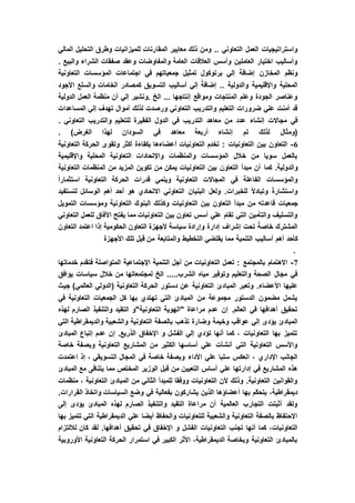 ‫المقا‬ ‫معايير‬ ‫ذلك‬ ‫ومن‬ .. ‫التعاوني‬ ‫العمل‬ ‫واستراتيجيات‬‫المالي‬ ‫التحليل‬ ‫وطرق‬ ‫للميزانيات‬ ‫رنات‬
. ‫والبيع‬ ‫الشراء‬ ‫صفقات‬ ‫وعقد‬ ‫والمفاوضات‬ ‫العامة‬ ‫العالقات‬ ‫وأسس‬ ‫العاملين‬ ‫اختيار‬ ‫وأساليب‬
‫التعاونية‬ ‫المؤسسات‬ ‫اجتماعات‬ ‫في‬ ‫جمعياتهم‬ ‫تمثيل‬ ‫برتوكول‬ ‫إلي‬ َ‫إضافة‬ ‫المخازن‬ ‫ونظم‬
‫كم‬ ‫التسويق‬ ‫أساليب‬ ‫إلي‬ ً‫إضافة‬ .. ‫والدولية‬ ‫واإلقليمية‬ ‫المحلية‬‫األجود‬ ‫والسلع‬ ‫الخامات‬ ‫صادر‬
‫الدولية‬ ‫العمل‬ ‫منظمة‬ ‫أن‬ ‫إلي‬ ‫.ونشير‬ ‫الخ‬ ... ‫إنتاجها‬ ‫ومواقع‬ ‫المنتجات‬ ‫وعلم‬ ‫الجودة‬ ‫وعناصر‬
‫المساعدات‬ ‫إلي‬ ‫تهدف‬ ‫أموال‬ ‫لذلك‬ ‫ورصدت‬ ‫التعاوني‬ ‫والتدريب‬ ‫التعليم‬ ‫ضرورات‬ ‫علي‬ ‫أمنت‬ ‫قد‬
‫و‬ ‫للتعليم‬ ‫الفقيرة‬ ‫الدول‬ ‫في‬ ‫التدريب‬ ‫معاهد‬ ‫من‬ ‫عدد‬ ‫إنشاء‬ ‫مجاالت‬ ‫في‬. ‫التعاوني‬ ‫التدريب‬
. )‫الغرض‬ ‫لهذا‬ ‫السودان‬ ‫في‬ ‫معاهد‬ ‫أربعة‬ ‫إنشاء‬ ‫تم‬ ‫لذلك‬ ‫(ومثال‬
6-‫التعاونية‬ ‫الحركة‬ ‫وتقوى‬ ‫أكثر‬ ‫بكفاءة‬ ‫أعضاءها‬ ‫التعاونيات‬ ‫تخدم‬ : ‫التعاونيات‬ ‫بين‬ ‫التعاون‬
‫واإلقليمية‬ ‫المحلية‬ ‫التعاونية‬ ‫واإلتحادات‬ ‫والمنظمات‬ ‫المؤسسات‬ ‫خالل‬ ‫من‬ ‫سويا‬ ‫بالعمل‬
‫كما‬ .‫والدولية‬‫التعاونية‬ ‫المنظمات‬ ‫من‬ ‫المزيد‬ ‫تكوين‬ ‫من‬ ‫يمكن‬ ‫التعاونيات‬ ‫بين‬ ‫التعاون‬ ‫مبدأ‬ ‫أن‬
ً‫ا‬‫استثمار‬ ‫التعاونية‬ ‫الحركة‬ ‫قدرات‬ ‫وينمي‬ ‫التعاونية‬ ‫المجاالت‬ ‫في‬ ‫الفاعلة‬ ‫والمؤسسات‬
‫لتستفيد‬ ‫الوسائل‬ ‫أهم‬ ‫أحد‬ ‫هو‬ ‫االتحادي‬ ‫التعاوني‬ ‫البنيان‬ ‫ولعل‬ .‫للخبرات‬ ً‫ال‬‫وتباد‬ ً‫ة‬‫واستشار‬
‫من‬ ‫قاعدته‬ ‫جمعيات‬‫التمويل‬ ‫ومؤسسات‬ ‫التعاونية‬ ‫البنوك‬ ‫وكذلك‬ ‫التعاونيات‬ ‫بين‬ ‫التعاون‬ ‫مبدأ‬
‫التعاوني‬ ‫للعمل‬ ‫اآلفاق‬ ‫يفتح‬ ‫مما‬ ‫التعاونيات‬ ‫بين‬ ‫تعاون‬ ‫أسس‬ ‫علي‬ ‫تقام‬ ‫التي‬ ‫والتأمين‬ ‫والتسليف‬
‫التعاون‬ ‫اعتمد‬ ‫إذا‬ ‫الحكومية‬ ‫التعاون‬ ‫ألجهزة‬ ‫سياسة‬ ‫وإرادة‬ ‫إدارة‬ ‫إشراف‬ ‫تحت‬ ً‫خاصة‬ ‫المشترك‬
‫أساليب‬ ‫أهم‬ ‫كأحد‬‫األجهزة‬ ‫تلك‬ ‫قبل‬ ‫من‬ ‫والمتابعة‬ ‫التخطيط‬ ‫يقتضي‬ ‫مما‬ ‫التنمية‬
.
7-‫خدماتها‬ ‫فتقدم‬ ‫المتواصلة‬ ‫اإلجتماعية‬ ‫التنمية‬ ‫أجل‬ ‫من‬ ‫التعاونيات‬ ‫تعمل‬ : ‫بالمجتمع‬ ‫االهتمام‬
‫يوافق‬ ‫سياسات‬ ‫خالل‬ ‫من‬ ‫لمجتمعاتها‬ ‫الخ‬ .....‫الشرب‬ ‫مياه‬ ‫وتوفير‬ ‫والتعليم‬ ‫الصحة‬ ‫مجال‬ ‫في‬
‫المبا‬ ‫وتعبر‬ .‫األعضاء‬ ‫عليها‬‫جيث‬ )‫العالمي‬ ‫(الدولي‬ ‫التعاونية‬ ‫الحركة‬ ‫دستور‬ ‫عن‬ ‫التعاونية‬ ‫دئ‬
‫في‬ ‫التعاونية‬ ‫الجمعيات‬ ‫كل‬ ‫بها‬ ‫تهتدي‬ ‫التي‬ ‫المبادئ‬ ‫من‬ ‫مجموعة‬ ‫الدستور‬ ‫مضمون‬ ‫يشمل‬
‫لهذه‬ ‫الصارم‬ ‫والتنفيذ‬ ‫التقيد‬ ‫التعاونية"و‬ ‫"الهوية‬ ‫مراعاة‬ ‫عدم‬ ‫إن‬ .‫العالم‬ ‫في‬ ‫أهدافها‬ ‫تحقيق‬
‫وضا‬ ‫وخيمة‬ ‫عواقب‬ ‫إلي‬ ‫يؤدى‬ ‫المبادئ‬‫التي‬ ‫والديمقراطية‬ ‫والشعبية‬ ‫التعاونية‬ ‫بالصفة‬ ‫تذهب‬ ‫رة‬
‫المبادئ‬ ‫إتباع‬ ‫عدم‬ ‫إن‬ .‫الذريع‬ ‫اإلخفاق‬ ‫و‬ ‫الفشل‬ ‫إلي‬ ‫تؤدي‬ ‫أنها‬ ‫كما‬ ، ‫التعاونيات‬ ‫بها‬ ‫تتميز‬
‫خاصة‬ ‫وبصفة‬ ‫التعاونية‬ ‫المشاريع‬ ‫من‬ ‫الكثير‬ ‫أساسها‬ ‫علي‬ ‫أنشأت‬ ‫التي‬ ‫التعاونية‬ ‫واألسس‬
‫األداء‬ ‫علي‬ ‫سلبا‬ ‫انعكس‬ ، ‫اإلداري‬ ‫الجانب‬‫اعتمدت‬ ‫إذ‬ ، ‫التسويقي‬ ‫المجال‬ ‫في‬ ‫خاصة‬ ‫وبصفة‬
‫المبادئ‬ ‫مع‬ ‫يتنافى‬ ‫مما‬ ‫المختص‬ ‫الوزير‬ ‫قبل‬ ‫من‬ ‫التعيين‬ ‫أساس‬ ‫علي‬ ‫إدارتها‬ ‫في‬ ‫المشاريع‬ ‫هذه‬
‫منظمات‬ ، ‫التعاونية‬ ‫المبادئ‬ ‫من‬ ‫الثاني‬ ‫للمبدأ‬ ‫ووفقا‬ ‫التعاونيات‬ ‫ألن‬ ‫وذلك‬ .‫التعاونية‬ ‫والقوانين‬
‫يشا‬ ‫الذين‬ ‫أعضاؤها‬ ‫بها‬ ‫ّم‬‫ك‬‫يتح‬ ،‫ديمقراطية‬.‫القرارات‬ ‫واتخاذ‬ ‫السياسات‬ ‫وضع‬ ‫في‬ ‫بفعالية‬ ‫ركون‬
‫إلى‬ ‫يؤدى‬ ‫المبادئ‬ ‫لهذه‬ ‫الصارم‬ ‫والتنفيذ‬ ‫التقيد‬ ‫مراعاة‬ ‫أن‬ ‫العالمية‬ ‫التجارب‬ ‫أثبتت‬ ‫ولقد‬
‫بها‬ ‫تتميز‬ ‫التي‬ ‫الديمقراطية‬ ‫علي‬ ‫أيضا‬ ‫والحفاظ‬ ‫للتعاونيات‬ ‫والشعبية‬ ‫التعاونية‬ ‫بالصفة‬ ‫االحتفاظ‬
‫التعاونيات‬ ‫تجنب‬ ‫أنها‬ ‫كما‬ ،‫التعاونيات‬‫لاللتزام‬ ‫كان‬ ‫لقد‬ .‫أهدافها‬ ‫تحقيق‬ ‫في‬ ‫اإلخفاق‬ ‫و‬ ‫الفشل‬
‫األوروبية‬ ‫التعاونية‬ ‫الحركة‬ ‫استمرار‬ ‫في‬ ‫الكبير‬ ‫األثر‬ ،‫الديمقراطية‬ ‫وبخاصة‬ ‫التعاونية‬ ‫بالمبادئ‬
 