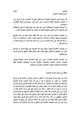 .‫عالميا‬ ‫وتقدمها‬
‫التعاونية‬ ‫الجمعيات‬ ‫أنواع‬
‫خم‬ ‫إلى‬ ‫ظام‬ِ‫ن‬‫ال‬ ‫هذا‬ ‫عليها‬ ‫ق‬ِّ‫ب‬‫ينط‬ ‫التي‬ ‫التعاونية‬ ‫الجمعيات‬ ‫تقسيم‬ ‫ن‬ِ‫ويمك‬ ‫هذا‬:‫هي‬ ،‫أنواع‬ ‫سة‬
‫أ‬-‫صادي‬ِ‫ت‬‫االق‬ ‫النشاط‬ ‫فروع‬ ‫جميع‬ ‫ر‬ِ‫ُباش‬‫ت‬ ‫التي‬ :‫وهي‬ ،‫األغراض‬ ‫دة‬ِّ‫د‬‫تع‬ُ‫م‬ ‫التعاونية‬ ‫الجمعيات‬
.‫ماعي‬ِ‫ت‬‫واالج‬
‫ب‬-‫االستهالكية‬ ‫لع‬ِّ‫س‬‫لل‬ ،‫بالتجزئة‬ ‫البيع‬ ‫على‬ ‫تعمل‬ ‫التي‬ :‫وهي‬ ،‫االستهالكية‬ ‫التعاونية‬ ‫الجمعيات‬
‫أو‬ ‫ها‬ِ‫بنفس‬ ‫ها‬ ِ‫بإنتاج‬ ‫تقوم‬ ‫قد‬ ‫التي‬ ‫أو‬ ‫تشتريها‬ ‫التي‬.‫خرى‬ُ‫األ‬ ‫التعاونية‬ ‫الجمعيات‬ ‫مع‬ ‫بالتعاون‬
‫ت‬-‫ها‬ِ‫ن‬‫وتخزي‬ ‫راعية‬ ِ‫الز‬ ‫لع‬ِّ‫س‬‫ال‬ ‫بإنتاج‬ ‫للقيام‬ ‫تنشأ‬ ‫التي‬ :‫وهي‬ ،‫راعية‬ ِ‫الز‬ ‫التعاونية‬ ‫الجمعيات‬
‫أدوات‬ ‫من‬ ‫يحتاجونه‬ ‫بما‬ ‫اإليجار‬ ‫أو‬ ‫البيع‬ ‫طريق‬ ‫عن‬ ‫األعضاء‬ ‫مد‬ ‫وكذلك‬ ،‫ها‬ِ‫ق‬‫وتسوي‬ ‫ها‬ِ‫ل‬‫وتحوي‬
‫الزر‬ ‫اإلنتاج‬ ‫زيادة‬ ‫على‬ ‫ساعدة‬ُ‫م‬‫لل‬ ‫زراعية‬‫أو‬ ‫الجمعية‬ ‫نع‬ُ‫ص‬ ‫من‬ ‫األدوات‬ ‫هذه‬ ‫كانت‬ ‫سواء‬ ،‫اعي‬
.‫الغير‬ ‫نع‬ُ‫ص‬ ‫ن‬ِ‫م‬
‫ث‬-‫توسطو‬ُ‫م‬ ‫أو‬ ‫صغار‬ ‫ها‬ُ‫ن‬ِّ‫كو‬ُ‫ي‬ ‫التي‬ ‫الجمعيات‬ ‫لك‬ِ‫ت‬ :‫ها‬ِ‫ب‬ ‫قصد‬ُ‫ي‬‫و‬ ،‫هنية‬ِ‫الم‬ ‫التعاونية‬ ‫الجمعيات‬
‫ظروف‬ ‫وتحسين‬ ،‫هم‬ ِ‫إنتاج‬ ‫نفقات‬ ‫خفض‬ ‫بقصد‬ ،‫عينة‬ُ‫م‬ ‫هنة‬ِ‫بم‬ ‫لين‬ِ‫شتغ‬ُ‫م‬‫ال‬ ‫نتخبين‬ُ‫م‬‫ال‬ ‫ن‬ِ‫م‬ ،‫الحال‬
.‫هم‬ِ‫ت‬‫نتجا‬ُ‫م‬ ‫بيع‬
‫ج‬-،‫تعاونية‬ ‫بطريقة‬ ‫خدمات‬ ‫ألعضائها‬ ‫م‬ِّ‫د‬‫ُق‬‫ت‬ ‫التي‬ :‫وهي‬ ،‫للخدمات‬ ‫التعاونية‬ ‫الجمعيات‬
‫للنقل‬ ‫التعاونية‬ ‫والجمعيات‬ ‫المدرسية‬ ‫التعاونية‬ ‫والجمعيات‬ ‫التعاونية‬ ‫اإلسكان‬ ‫كجمعيات‬
‫الجمعيات‬ ‫من‬ ‫ها‬ ِ‫وغير‬ ،‫التعاونية‬ ‫الكهرباء‬ ‫وجمعيات‬ ‫واصالت‬ُ‫م‬‫وال‬
.
‫ال‬ ‫والحركة‬ ‫الدولة‬ ‫بين‬ ‫العالقة‬:‫تعاونية‬
‫الحركة‬ ‫مع‬ ‫لها‬ ‫خالف‬ ‫ال‬ ‫وبالتالي‬ ‫الشعب‬ ‫من‬ ‫األعظم‬ ‫السواد‬ ‫مصالح‬ ‫لحماية‬ ‫تعمل‬ ‫دول‬ ‫هناك‬
‫بل‬ ..‫التعاونية‬‫التعاونية‬ ‫الحركة‬ ‫تحتضن‬ ‫الدولة‬ ‫هذه‬ ‫مثل‬ ‫أن‬ ‫نجد‬ ‫إذ‬ ‫الصحيح‬ ‫هو‬ ‫العكس‬
‫هذه‬ ‫مثل‬ ‫ظل‬ ‫في‬ ‫التعاوني‬ ‫النشاط‬ ‫ألن‬ ‫ذلك‬ ‫في‬ ‫غرابة‬ ‫وال‬ ..‫قدميها‬ ‫على‬ ‫الوقوف‬ ‫في‬ ‫وتساعدها‬
‫بل‬ ‫للدولة‬ ‫والسياسية‬ ‫االقتصادية‬ ‫الخطة‬ ‫مع‬ ‫ومتمش‬ ‫ومكمل‬ ‫مساعد‬ ‫نشاط‬ ‫بالتأكيد‬ ‫هو‬ ‫الدولة‬
‫الخ‬ ‫تلك‬ ‫من‬ ‫يتجزأ‬ ‫ال‬ ‫جزء‬ ‫هو‬‫من‬ ‫حفنة‬ ‫اإلنتاج‬ ‫وسائل‬ ‫على‬ ‫فيها‬ ‫تستولي‬ ‫دول‬ ‫هناك‬ ‫و‬ .‫طة‬
‫السواد‬ ‫مصالح‬ ‫مع‬ ‫مصالحها‬ ‫تتماشى‬ ‫ال‬ ‫الطبقة‬ ‫وهذه‬ ..‫الحكم‬ ‫دفة‬ ‫في‬ ‫تتحكم‬ ‫التي‬ ‫وهي‬ ‫األفراد‬
‫حارمة‬ ‫نتائجه‬ ‫على‬ ‫تسيطر‬ ‫وإنما‬ ‫باإلنتاج‬ ‫تقوم‬ ‫ال‬ ‫ألنها‬ ‫وذلك‬ ‫معها‬ ‫تتعارض‬ ‫بل‬ ‫للشعب‬ ‫األعظم‬
‫أل‬ ‫وذلك‬ ،‫ذلك‬ ‫من‬ ‫الحقيقيين‬ ‫المنتجين‬‫لتحديد‬ ‫ونظم‬ ‫قوانين‬ ‫وتضع‬ ‫اإلنتاج‬ ‫وسائل‬ ‫تمتلك‬ ‫نها‬
‫المنتجين‬ ‫مجهودات‬ ‫على‬ ‫االستيالء‬ ‫الحفنة‬ ‫لتك‬ ‫تضمن‬ ‫بأن‬ ً‫ا‬‫جد‬ ‫وكفيلة‬ ‫كافية‬ ‫بصورة‬ ‫عالقات‬
‫فيه‬ ‫شك‬ ‫ال‬ ‫فمما‬ ‫االستغالل‬ ‫ذلك‬ ‫إلغاء‬ ‫أو‬ ‫لتحقيق‬ ‫تأتي‬ ‫التعاونية‬ ‫الجمعيات‬ ‫كانت‬ ‫فإن‬ ..‫وابتزازهم‬
 