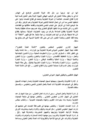 ‫الدول‬ ‫تلك‬ ‫مثل‬ ‫من‬ ً‫ا‬‫ترحيب‬ ‫تجد‬ ‫لن‬ ‫أنها‬.‫الهدف‬ ‫في‬ ‫الواضح‬ ‫للتعارض‬ ‫ة‬
ً‫ا‬‫تابع‬ ً‫ا‬‫قسم‬ ‫التعاون‬ ‫يعتبر‬ ‫الدولة‬ ‫ألجهزة‬ ‫الهيكلي‬ ‫التركيب‬ ‫في‬ ‫التعاون‬ ‫بمكانة‬ ‫يتعلق‬ ‫ما‬ ‫في‬ ‫أما‬
‫علي‬ ‫تركيزا‬ ‫الخدمات‬ ‫قطاع‬ ‫في‬ ‫وضعت‬ ‫التعاونية‬ ‫الحركة‬ ‫أن‬ ‫الخالصة‬ .‫الخدمات‬ ‫قطاع‬ ‫إلدارة‬
‫الت‬ ‫لحركة‬ ‫اإلنتاجي‬ ‫النشاط‬ ‫إهمال‬ ‫الي‬ ‫أدي‬ ‫مما‬ ‫الخدمي‬ ‫نشاطها‬‫أدي‬ ‫ولقد‬ .‫التركيز‬ ‫وعدم‬ ‫عاونية‬
‫القطاعات‬ ‫مع‬ ‫عالقاتها‬ ‫وأفقدها‬ ‫للتعاونيات‬ ‫الخدمي‬ ‫الجانب‬ ‫علي‬ ‫التركيز‬ ‫الي‬ ‫الشاذ‬ ‫الوضع‬ ‫هذا‬
‫واضحة‬ ‫حقيقية‬ ‫صالت‬ ‫وجود‬ ‫عدم‬ ‫يؤكد‬ ‫التعاوني‬ ‫فالواقع‬ .‫شطها‬ ‫منا‬ ‫مع‬ ‫تتشابه‬ ‫التي‬ ‫و‬ ‫األخري‬
‫التعاونيات‬ ‫وجود‬ ‫من‬ ‫بالرغم‬ ‫الصناعة‬ ‫بقطاع‬ ‫التعاونية‬ ‫للحركة‬‫بقطاع‬ ‫وصلتها‬ ،‫الحرفية‬
‫أما‬ "‫"اإلنقاذ‬ ‫ظهور‬ ‫قبل‬ ‫هذا‬ .‫منتجة‬ ‫زراعية‬ ‫تعاونيات‬ ‫تضم‬ ‫أنها‬ ‫من‬ ‫بالرغم‬ ‫ضعيفة‬ ‫الزراعة‬
‫بها‬ ‫يتمتع‬ ‫كان‬ ‫التي‬ ‫النسبية‬ ‫األهمية‬ ‫تلك‬ ‫حتي‬ ‫الزراعي‬ ‫التعاون‬ ‫وخاصة‬ ‫التعاون‬ ‫فلقد‬ ‫بعدها‬
.‫سابقا‬
‫للت‬ ‫العامة‬ ‫"األمانة‬ ‫بالتعاون‬ ‫المختص‬ ‫الحكومي‬ ‫اإلداري‬ ‫الجهاز‬:"‫عاون‬
‫وفيما‬ ‫إنشائه‬ ‫منذ‬ ... ‫الوزارات‬ ‫بين‬ ‫التعاونية‬ ‫للحركة‬ ‫الديواني‬ ‫الحكومي‬ ‫الجهاز‬ ‫تبعية‬ ‫تنقلت‬
: ‫لذلك‬ ‫التطور‬ ‫يلي‬-‫اإلداري‬ ‫السكرتير‬-‫المحلية‬ ‫الحكومات‬ ‫وزارة‬-‫االجتماعية‬ ‫الشئون‬ ‫وزارة‬
‫والعمل‬-‫االقتصادي‬ ‫التخطيط‬ ‫وزارة‬-‫والتموين‬ ‫والتعاون‬ ‫التجارة‬ ‫وزارة‬-‫وزارة‬‫التعاون‬
‫الريفية‬ ‫والتنمية‬-‫الوطني‬ ‫واالقتصاد‬ ‫المالية‬ ‫وزارة‬-‫التعاون‬ ‫وزارة‬-‫التجارة‬ ‫وزارة‬
‫والتموين‬-‫والصناعة‬ ‫التجارة‬ ‫وزارة‬-‫التبعية‬ ‫حالة‬ ‫وفي‬ . )ً‫ا‬‫(حالي‬ ‫الخارجية‬ ‫التجارة‬ ‫وزارة‬
‫األمان‬ ‫اآلن‬ ‫الخ‬ ... ‫التعاون‬ ‫قطاع‬ ‫وتارة‬ ‫التعاون‬ ‫مصلحة‬ ‫فتارة‬ ‫االسم‬ ‫يتعدل‬ ‫للوزارات‬‫العامة‬ ‫ة‬
.‫للتعاون‬
:‫التعاوني‬ ‫الديواني‬ ‫للجهاز‬ ‫والوظيفي‬ ‫التنظيمي‬ ‫الهيكل‬
1‫التسجيل‬ ‫شهادات‬ ‫وإصدار‬ ‫التعاونية‬ ‫الجمعيات‬ ‫تسجيل‬ ‫ومهمتها‬ :‫والتسجيل‬ ‫القانونية‬ ‫اإلدارة‬ .
‫والحكومي‬ ‫الشعبي‬ ‫التعاوني‬ ‫بالعمل‬ ‫الصلة‬ ‫ذات‬ ‫القانونية‬ ‫الموضوعات‬ ‫في‬ ‫والنظر‬–‫وللمسجل‬
. ‫قضائية‬ ‫سلطات‬
2‫عدد‬ ‫أو‬ ‫المهام‬ ‫حيث‬ ‫من‬ : ‫التعاوني‬ ‫العمل‬ ‫إدارات‬ ‫أم‬ ‫وهي‬ : ‫الميداني‬ ‫والعمل‬ ‫المتابعة‬ ‫إدارة‬ .
‫الجمعيات‬ ‫متابعة‬ ‫في‬ ‫مهمتها‬ ‫وتتلخص‬ . ‫التعاوني‬ ‫الحكومي‬ ‫اإلداري‬ ‫الجهاز‬ ‫في‬ ‫العاملين‬
‫العمومية‬ ‫بالجمعيات‬ ً‫ء‬‫وإنتها‬ ‫التكوين‬ ‫بإجراءات‬ ً‫ء‬‫بدا‬ ‫ونموها‬ ‫التعاونية‬–‫مجالس‬ ‫وانتخاب‬
‫اإلدار‬. ‫ات‬
3‫كل‬ ‫تحتاجها‬ ‫التي‬ ‫الخدمات‬ ‫كافة‬ ‫تقديم‬ ‫في‬ ‫مهمتها‬ ‫وتتلخص‬ : ‫التعاونية‬ ‫الخدمات‬ ‫إدارة‬ .
‫األوراق‬ ‫ومشتريات‬ ‫والمياه‬ ‫واإلنارة‬ ‫والوقود‬ ‫العربات‬ ‫مثل‬ : ‫التعاوني‬ ‫الحكومي‬ ‫الجهاز‬ ‫إدارات‬
. ‫..الخ‬ ‫فيها‬ ‫والمشاركة‬ ‫للمأموريات‬ ‫والتجهيز‬ ‫وتوزيعها‬ ‫التعاونية‬ ‫األرانيك‬ ‫وطباعة‬
4‫إد‬ .‫والندوات‬ ‫والمؤتمرات‬ ‫للسمنارات‬ ‫اإلعداد‬ ‫مهامها‬ ‫ومن‬ :‫والتدريب‬ ‫التعاونية‬ ‫التوعية‬ ‫ارة‬
‫ومساعدة‬ ‫التعاوني‬ ‫بالعمل‬ ‫الصلة‬ ‫ذات‬ ‫والتلفزيونية‬ ‫اإلذاعية‬ ‫البرامج‬ ‫علي‬ ‫واإلشراف‬ ‫التعاونية‬
 