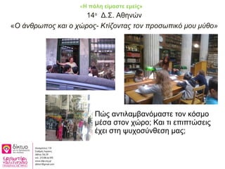 14ο
Δ.Σ. Αθηνών
«Ο άνθρωπος και ο χώρος- Κτίζοντας τον προσωπικό μου μύθο»
Πώς αντιλαμβανόμαστε τον κόσμο
μέσα στον χώρο; Και τι επιπτώσεις
έχει στη ψυχοσύνθεση μας;
«Η πόλη είμαστε εμείς»
 