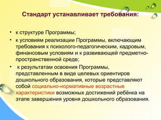 Стандарт устанавливает требования:
• к структуре Программы;
• к условиям реализации Программы, включающим
требования к психолого-педагогическим, кадровым,
финансовым условиям и к развивающей предметно-
пространственной среде;
• к результатам освоения Программы,
представленным в виде целевых ориентиров
дошкольного образования, которые представляют
собой социально-нормативные возрастные
характеристики возможных достижений ребёнка на
этапе завершения уровня дошкольного образования.
 