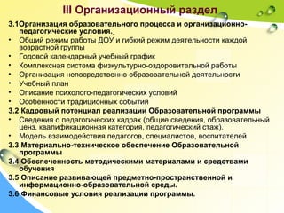 III Организационный раздел
3.1Организация образовательного процесса и организационно-
педагогические условия.
• Общий режим работы ДОУ и гибкий режим деятельности каждой
возрастной группы
• Годовой календарный учебный график
• Комплексная система физкультурно-оздоровительной работы
• Организация непосредственно образовательной деятельности
• Учебный план
• Описание психолого-педагогических условий
• Особенности традиционных событий
3.2 Кадровый потенциал реализации Образовательной программы
• Сведения о педагогических кадрах (общие сведения, образовательный
ценз, квалификационная категория, педагогический стаж).
• Модель взаимодействия педагогов, специалистов, воспитателей
3.3 Материально-техническое обеспечение Образовательной
программы
3.4 Обеспеченность методическими материалами и средствами
обучения
3.5 Описание развивающей предметно-пространственной и
информационно-образовательной среды.
3.6 Финансовые условия реализации программы.
 
