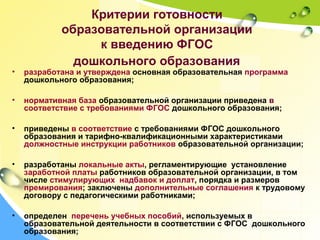 Критерии готовности
образовательной организации
к введению ФГОС
дошкольного образования
• разработана и утверждена основная образовательная программа
дошкольного образования;
• нормативная база образовательной организации приведена в
соответствие с требованиями ФГОС дошкольного образования;
• приведены в соответствие с требованиями ФГОС дошкольного
образования и тарифно-квалификационными характеристиками
должностные инструкции работников образовательной организации;
• разработаны локальные акты, регламентирующие установление
заработной платы работников образовательной организации, в том
числе стимулирующих надбавок и доплат, порядка и размеров
премирования; заключены дополнительные соглашения к трудовому
договору с педагогическими работниками;
• определен перечень учебных пособий, используемых в
образовательной деятельности в соответствии с ФГОС дошкольного
образования;
 