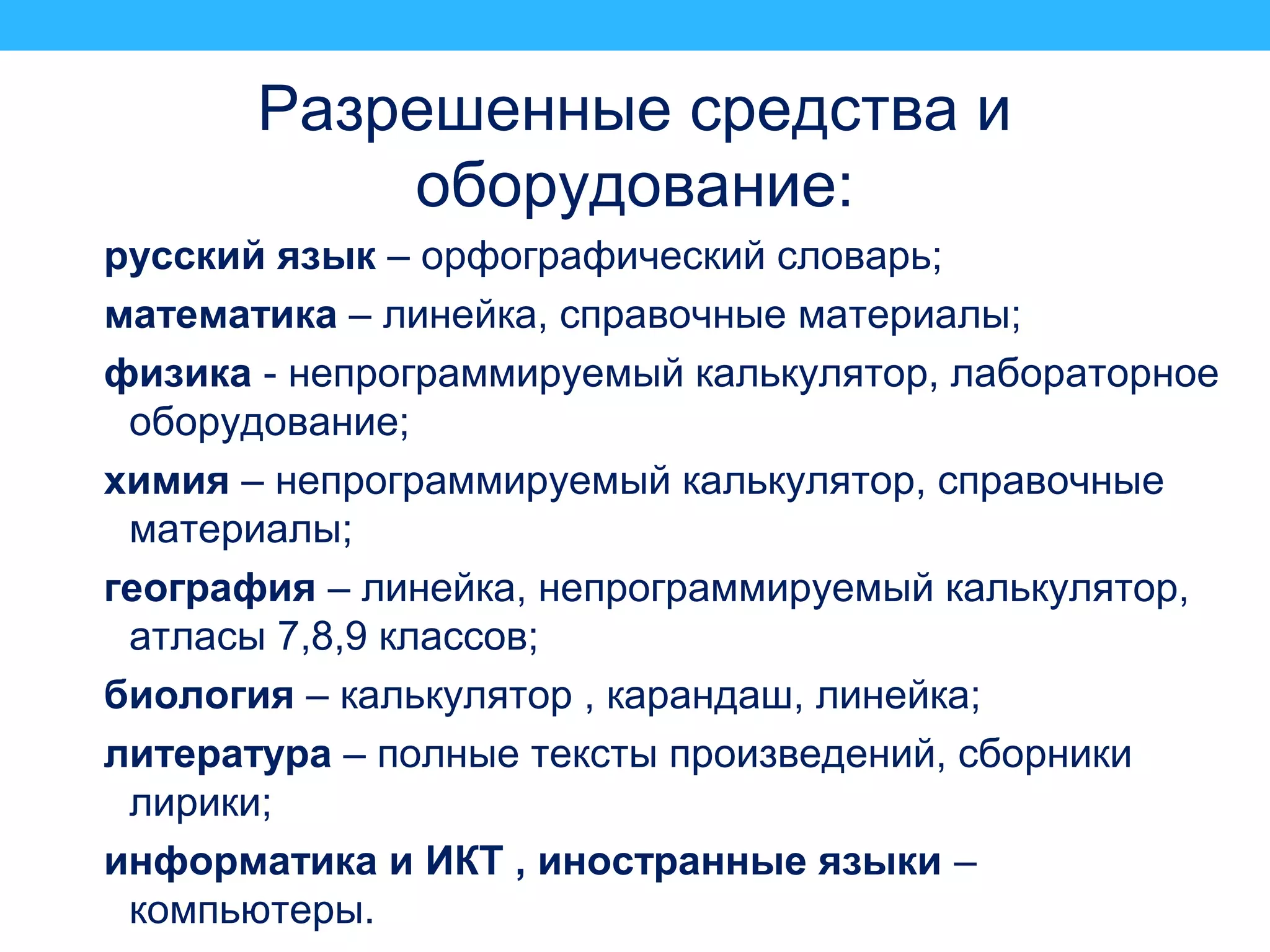 Разрешенные средства и
оборудование:
русский язык – орфографический словарь;
математика – линейка, справочные материалы;
физика - непрограммируемый калькулятор, лабораторное
оборудование;
химия – непрограммируемый калькулятор, справочные
материалы;
география – линейка, непрограммируемый калькулятор,
атласы 7,8,9 классов;
биология – калькулятор , карандаш, линейка;
литература – полные тексты произведений, сборники
лирики;
информатика и ИКТ , иностранные языки –
компьютеры.
 