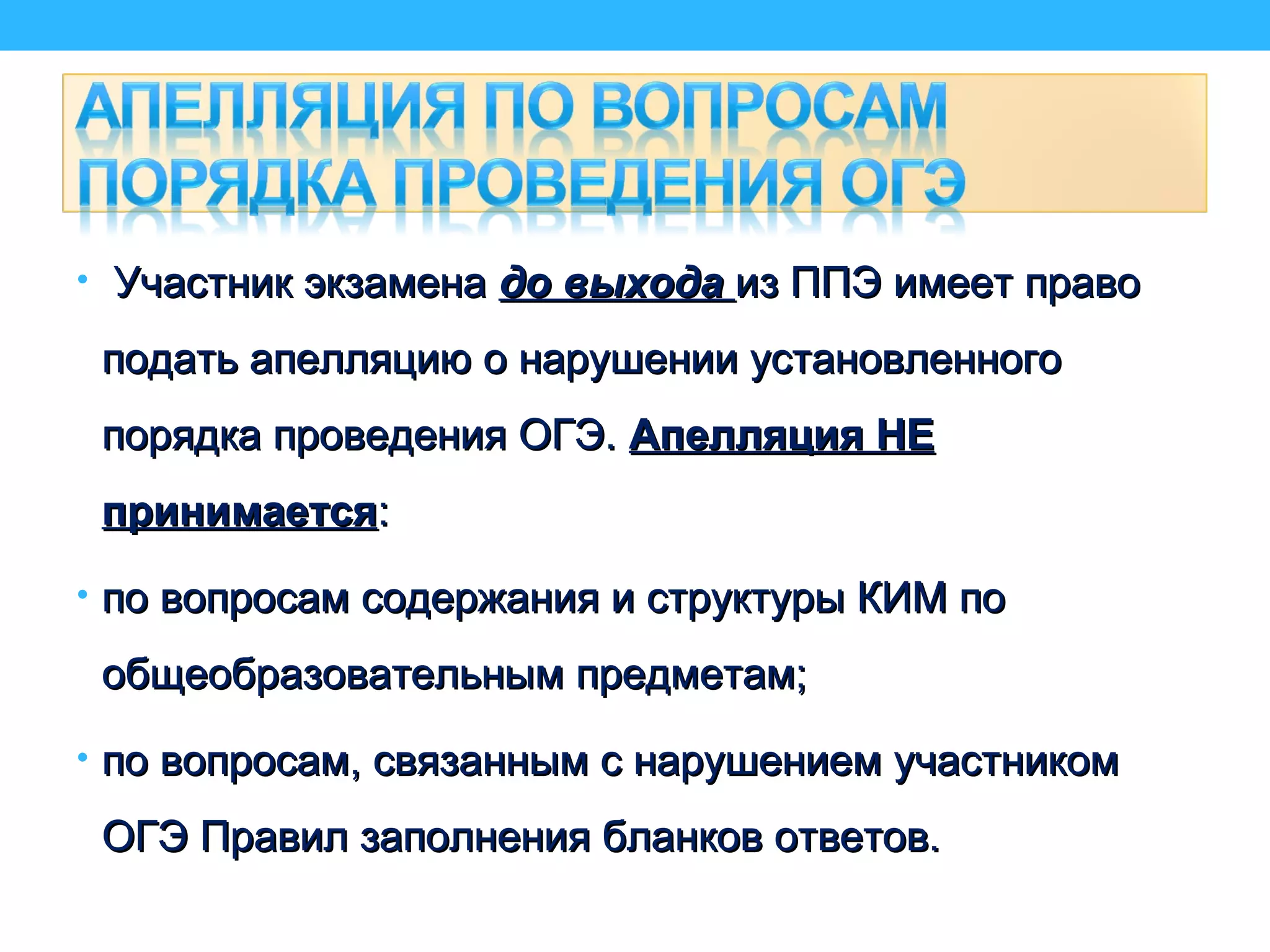 • Участник экзаменаУчастник экзамена до выходадо выхода из ППЭ имеет правоиз ППЭ имеет право
подать апелляцию о нарушении установленногоподать апелляцию о нарушении установленного
порядка проведения ОГЭ.порядка проведения ОГЭ. Апелляция НЕАпелляция НЕ
принимаетсяпринимается::
• по вопросам содержания и структуры КИМ попо вопросам содержания и структуры КИМ по
общеобразовательным предметам;общеобразовательным предметам;
• по вопросам, связанным с нарушением участникомпо вопросам, связанным с нарушением участником
ОГЭ Правил заполнения бланков ответов.ОГЭ Правил заполнения бланков ответов.
 