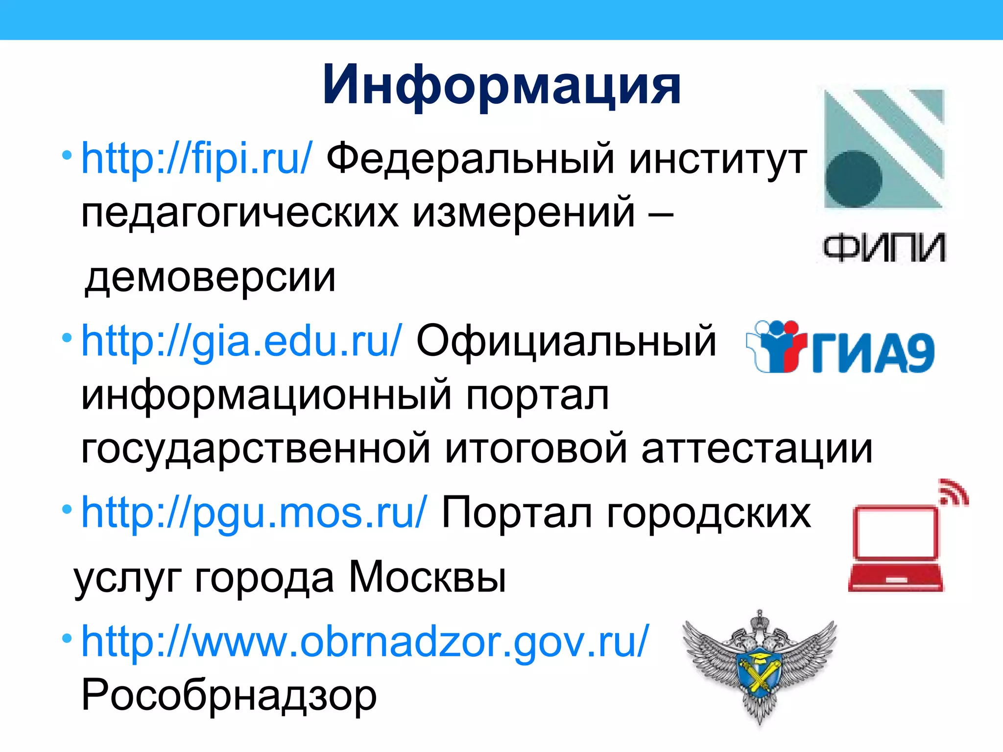 Информация
• http://fipi.ru/ Федеральный институт
педагогических измерений –
демоверсии
• http://gia.edu.ru/ Официальный
информационный портал
государственной итоговой аттестации
• http://pgu.mos.ru/ Портал городских
услуг города Москвы
• http://www.obrnadzor.gov.ru/
Рособрнадзор
 