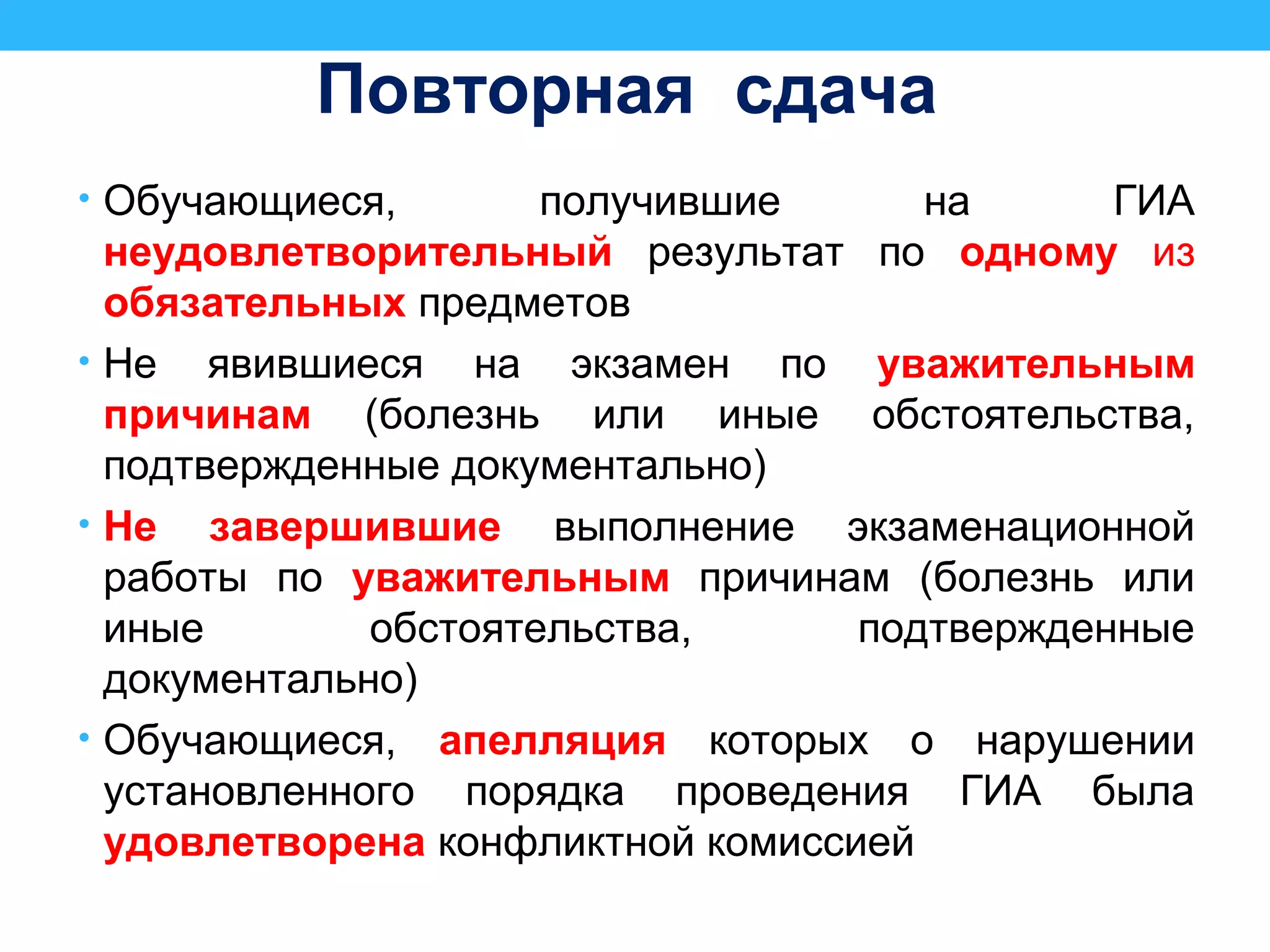 Повторная сдача
• Обучающиеся, получившие на ГИА
неудовлетворительный результат по одному из
обязательных предметов
• Не явившиеся на экзамен по уважительным
причинам (болезнь или иные обстоятельства,
подтвержденные документально)
• Не завершившие выполнение экзаменационной
работы по уважительным причинам (болезнь или
иные обстоятельства, подтвержденные
документально)
• Обучающиеся, апелляция которых о нарушении
установленного порядка проведения ГИА была
удовлетворена конфликтной комиссией
 