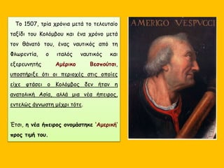 Το 1507, τρία χρόνια μετά το τελευταίο
ταξίδι του Κολόμβου και ένα χρόνο μετά
τον θάνατό του, ένας ναυτικός από τη
Φλωρεντία, ο ιταλός ναυτικός και
εξερευνητής Αμέρικο Βεσπούτσι,
υποστήριξε ότι οι περιοχές στις οποίες
είχε φτάσει ο Κολόμβος δεν ήταν η
ανατολική Ασία, αλλά μια νέα ήπειρος,
εντελώς άγνωστη μέχρι τότε.
Έτσι, η νέα ήπειρος ονομάστηκε ‘Αμερική’
προς τιμή του.
 