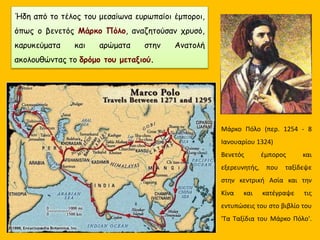 Ήδη από το τέλος του μεσαίωνα ευρωπαίοι έμποροι,
όπως ο βενετός Μάρκο Πόλο, αναζητούσαν χρυσό,
καρυκεύματα και αρώματα στην Ανατολή
ακολουθώντας το δρόμο του μεταξιού.
Μάρκο Πόλο (περ. 1254 - 8
Ιανουαρίου 1324)
Βενετός έμπορος και
εξερευνητής, που ταξίδεψε
στην κεντρική Ασία και την
Κίνα και κατέγραψε τις
εντυπώσεις του στο βιβλίο του
'Τα Ταξίδια του Μάρκο Πόλο'.
 