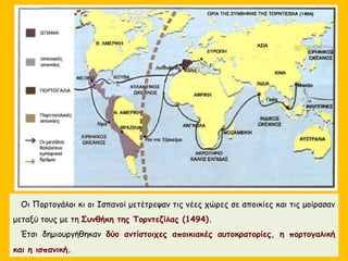 Οι Πορτογάλοι κι οι Ισπανοί μετέτρεψαν τις νέες χώρες σε αποικίες και τις μοίρασαν
μεταξύ τους με τη Συνθήκη της Τορντεζίλας (1494).
Έτσι δημιουργήθηκαν δύο αντίστοιχες αποικιακές αυτοκρατορίες, η πορτογαλική
και η ισπανική.
 
