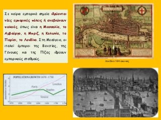 Σε καίρια εμπορικά σημεία ιδρύονται
νέες εμπορικές πόλεις ή αναβιώνουν
παλαιές, όπως είναι η Μασσαλία, το
Αμβούργο, η Μπριζ, η Κολωνία, το
Παρίσι, το Λονδίνο. Στη Μεσόγειο, οι
ιταλοί έμποροι της Βενετίας, της
Γένουας και της Πίζας ιδρύουν
εμπορικούς σταθμούς.
Λονδίνο 16ος αιώνας
 
