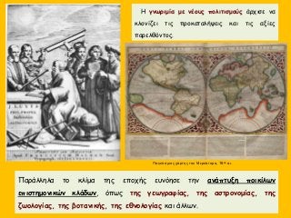 Η γνωριμία με νέους πολιτισμούς άρχισε να
κλονίζει τις προκαταλήψεις και τις αξίες
παρελθόντος.
Παράλληλα το κλίμα της εποχής ευνόησε την ανάπτυξη ποικίλων
επιστημονικών κλάδων, όπως της γεωγραφίας, της αστρονομίας, της
ζωολογίας, της βοτανικής, της εθνολογίας και άλλων.
Παγκόσμιος χάρτης του Μερκάτορα, 16ος αι.
 