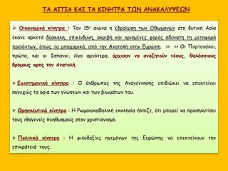 ΤΑ ΑΙΤΙΑ ΚΑΙ ΤΑ ΚΙΝΗΤΡΑ ΤΩΝ ΑΝΑΚΑΛΥΨΕΩΝ
 Οικονομικά κίνητρα : Τον 15ο αιώνα η εδραίωση των Οθωμανών στη δυτική Ασία
έκανε αρκετά δύσκολη, επικίνδυνη, ακριβή και ορισμένες φορές αδύνατη τη μεταφορά
προϊόντων, όπως τα μπαχαρικά, από την Ανατολή στην Ευρώπη. >> >> Οι Πορτογάλοι,
πρώτα, και οι Ισπανοί, λίγο αργότερα, άρχισαν να αναζητούν νέους, θαλάσσιους
δρόμους προς την Ανατολή.
 Επιστημονικά κίνητρα : Ο άνθρωπος της Αναγέννησης επιδιώκει να επεκτείνει
συνεχώς τα όρια των γνώσεων και των βιωμάτων του.
 Θρησκευτικά κίνητρα : Η Ρωμαιοκαθολική εκκλησία ήλπιζε, ότι μπορεί να προσηλυτίσει
τους ιθαγενείς πληθυσμούς στον χριστιανισμό.
 Πολιτικά κίνητρα : Η φιλοδοξίες ηγεμόνων της Ευρώπης να επεκτείνουν την
επικράτειά τους.
 