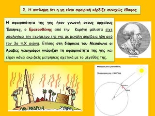 2. Η αντίληψη ότι η γη είναι σφαιρική κέρδιζε συνεχώς έδαφος
Η σφαιρικότητα της γης ήταν γνωστή στους αρχαίους
Έλληνες, ο Ερατοσθένης από την Κυρήνη μάλιστα είχε
υπολογίσει την περίμετρο της γης με μεγάλη ακρίβεια ήδη από
τον 3ο π.Χ αιώνα. Επίσης στη διάρκεια του Μεσαίωνα οι
Άραβες γεωγράφοι γνώριζαν τη σφαιρικότητα της γης και
είχαν κάνει ακριβείς μετρήσεις σχετικά με το μέγεθός της.
 