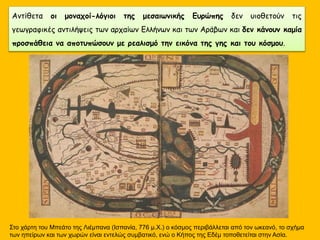 Αντίθετα οι μοναχοί-λόγιοι της μεσαιωνικής Ευρώπης δεν υιοθετούν τις
γεωγραφικές αντιλήψεις των αρχαίων Ελλήνων και των Αράβων και δεν κάνουν καμία
προσπάθεια να αποτυπώσουν με ρεαλισμό την εικόνα της γης και του κόσμου.
Στο χάρτη του Μπεάτο της Λιέμπανα (Ισπανία, 776 μ.Χ.) ο κόσμος περιβάλλεται από τον ωκεανό, το σχήμα
των ηπείρων και των χωρών είναι εντελώς συμβατικό, ενώ ο Κήπος της Εδέμ τοποθετείται στην Ασία.
 