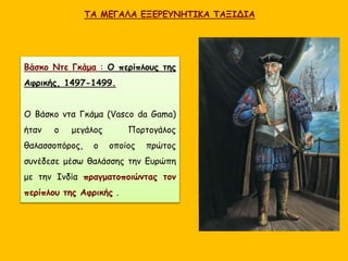 ΤΑ ΜΕΓΑΛΑ ΕΞΕΡΕΥΝΗΤΙΚΑ ΤΑΞΙΔΙΑ
Βάσκο Ντε Γκάμα : Ο περίπλους της
Αφρικής, 1497-1499.
Ο Βάσκο ντα Γκάμα (Vasco da Gama)
ήταν ο μεγάλος Πορτογάλος
θαλασσοπόρος, ο οποίος πρώτος
συνέδεσε μέσω θαλάσσης την Ευρώπη
με την Ινδία πραγματοποιώντας τον
περίπλου της Αφρικής .
 