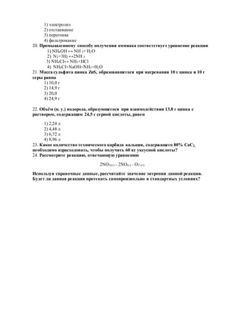1) электролиз
2) отстаивание
3) перегонка
4) фильтрование
20. Промышленному способу получения аммиака соответствует уравнение реакции
1) NH4OH ↔ NH 3+ H2O
2) N2+3H2 ↔2NH 3
3) NH4CI↔ NH3+HCl
4) NH4CI+NaOH=NH3+H2O
21. Масса сульфита цинка ZnS, образовавшегося при нагревании 10 г цинка и 10 г
серы равна
1) 10,0 г
2) 14,9 г
3) 20,0
4) 24,9 г
22. Объём (н. у.) водорода, образующегося при взаимодействии 13,0 г цинка с
раствором, содержащим 24,5 г серной кислоты, равен
1) 2,24 л
2) 4,48 л
3) 6,72 л
4) 8,96 л
23. Какое количество технического карбида кальция, содержащего 80% CaC2,
необходимо израсходовать, чтобы получить 60 кг уксусной кислоты?
24. Рассмотрите реакцию, отвечающую уравнению
2NO2(г) = 2NO(г) + О2 (г)
Используя справочные данные, рассчитайте значение энтропии данной реакции.
Будет ли данная реакция протекать самопроизвольно в стандартных условиях?
 