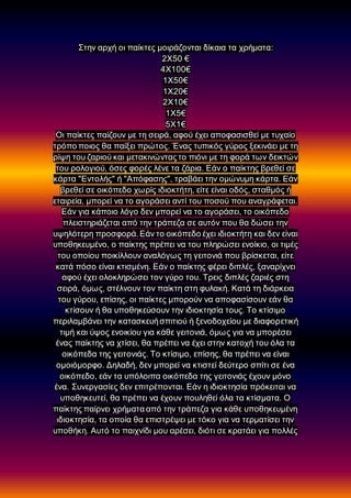 Στην αρχή οι παίκτες μοιράζονται δίκαια τα χρήματα:
2Χ50 €
4Χ100€
1Χ50€
1Χ20€
2Χ10€
1Χ5€
5Χ1€
Οι παίκτες παίζουν με τη σειρά, αφού έχει αποφασισθεί με τυχαίο
τρόπο ποιος θα παίξει πρώτος. Ένας τυπικός γύρος ξεκινάει με τη
ρίψη του ζαριού και μετακινώνταςτο πιόνι με τη φορά των δεικτών
του ρολογιού, όσες φορές λένε τα ζάρια. Εάν ο παίκτης βρεθεί σε
κάρτα "Εντολής" ή "Απόφασης", τραβάει την ομώνυμη κάρτα. Εάν
βρεθεί σε οικόπεδο χωρίς ιδιοκτήτη, είτε είναι οδός, σταθμός ή
εταιρεία, μπορεί να το αγοράσει αντί του ποσού που αναγράφεται.
Εάν για κάποιο λόγο δεν μπορεί να το αγοράσει, το οικόπεδο
πλειστηριάζεται από την τράπεζα σε αυτόν που θα δώσει την
υψηλότερη προσφορά.Εάν το οικόπεδο έχει ιδιοκτήτη και δεν είναι
υποθηκευμένο, ο παίκτης πρέπει να του πληρώσει ενοίκιο, οι τιμές
του οποίου ποικίλλουν αναλόγως τη γειτονιά που βρίσκεται, είτε
κατά πόσο είναι κτισμένη. Εάν ο παίκτης φέρει διπλές, ξαναρίχνει
αφού έχει ολοκληρώσει τον γύρο του. Τρεις διπλές ζαριές στη
σειρά, όμως, στέλνουν τον παίκτη στη φυλακή. Κατά τη διάρκεια
του γύρου, επίσης, οι παίκτες μπορούν να αποφασίσουν εάν θα
κτίσουν ή θα υποθηκεύσουν την ιδιοκτησία τους. Το κτίσιμο
περιλαμβάνει την κατασκευήσπιτιού ή ξενοδοχείου με διαφορετική
τιμή και ύψος ενοικίου για κάθε γειτονιά, όμως για να μπορέσει
ένας παίκτης να χτίσει, θα πρέπει να έχει στην κατοχή του όλα τα
οικόπεδα της γειτονιάς. Το κτίσιμο, επίσης, θα πρέπει να είναι
ομοιόμορφο. Δηλαδή, δεν μπορεί να κτιστεί δεύτερο σπίτι σε ένα
οικόπεδο, εάν τα υπόλοιπα οικόπεδα της γειτονιάς έχουν μόνο
ένα. Συνεργασίες δεν επιτρέπονται. Εάν η ιδιοκτησία πρόκειται να
υποθηκευτεί, θα πρέπει να έχουν πουληθεί όλα τα κτίσματα. Ο
παίκτης παίρνει χρήματα από την τράπεζα για κάθε υποθηκευμένη
ιδιοκτησία, τα οποία θα επιστρέψει με τόκο για να τερματίσει την
υποθήκη. Αυτό το παιχνίδι μου αρέσει, διότι σε κρατάει για πολλές
 