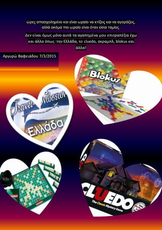 ώρες απασχολημένο και είναι ωραίο να κτίζεις και να αγοράζεις,
αλλά ακόμα πιο ωραία είναι όταν είσαι ταμίας.
Δεν είναι όμως μόνο αυτά τα αγαπημένα μου επιτραπέζια έχω
και άλλα όπως :την Ελλάδα, το cluedo, σκραμπλ, blokus και
άλλα!
Αργυρώ Βαφειάδου 7/3/2015
 