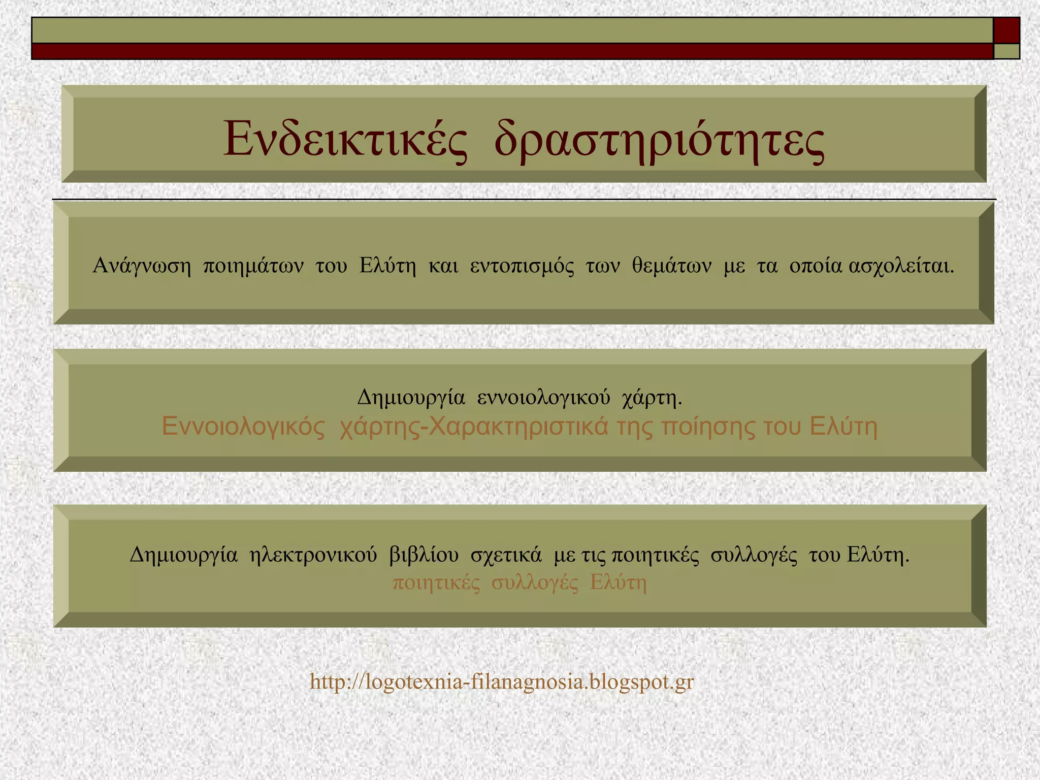 Ενδεικτικές δραστηριότητες
Ανάγνωση ποιημάτων του Ελύτη και εντοπισμός των θεμάτων με τα οποία ασχολείται.
Δημιουργία εννοιολογικού χάρτη.
Εννοιολογικός χάρτης-Χαρακτηριστικά της ποίησης του Ελύτη
Δημιουργία ηλεκτρονικού βιβλίου σχετικά με τις ποιητικές συλλογές του Ελύτη.
ποιητικές συλλογές Ελύτη
http://logotexnia-filanagnosia.blogspot.gr
 