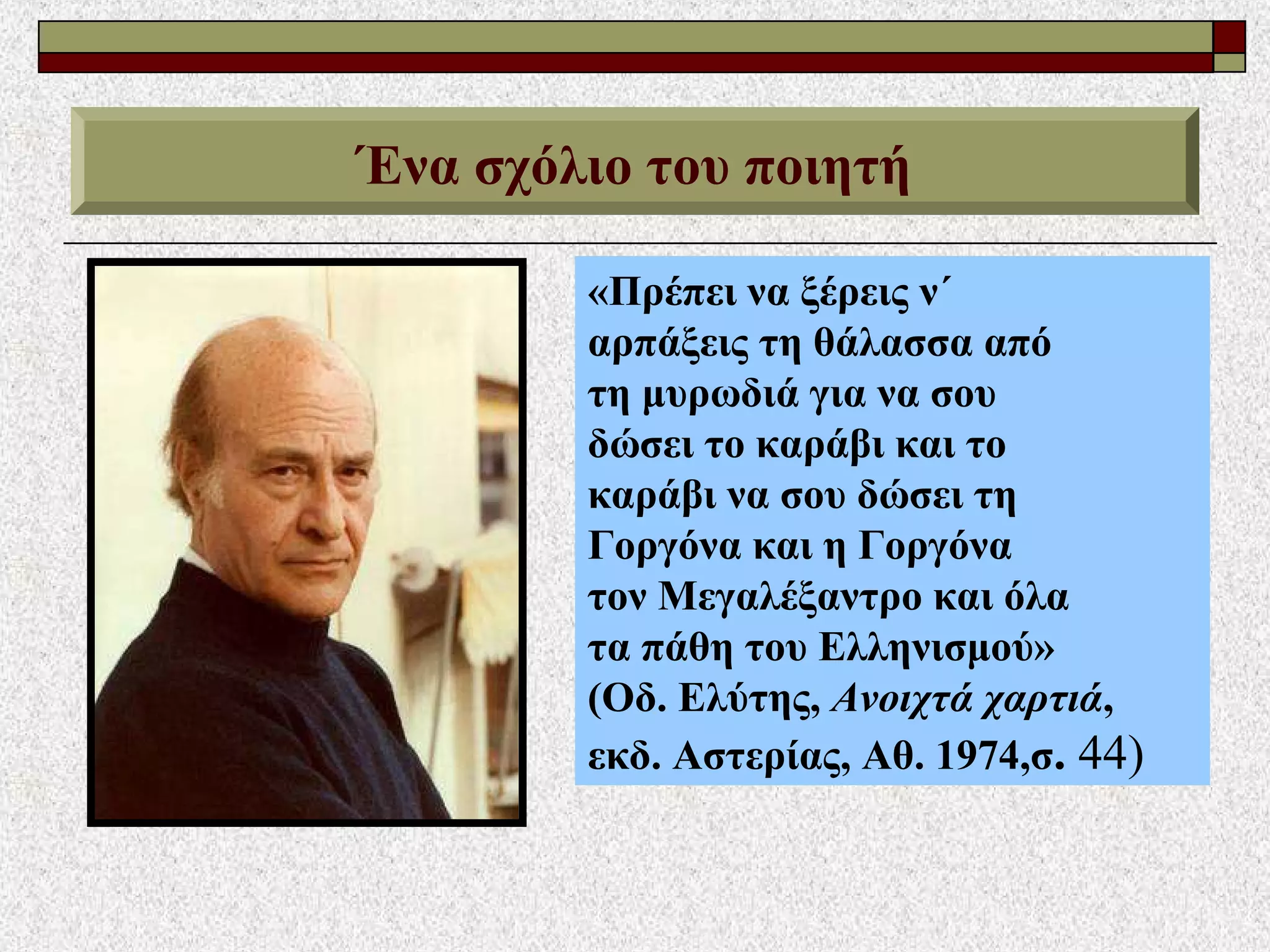 Ένα σχόλιο του ποιητή
«Πρέπει να ξέρεις ν΄
αρπάξεις τη θάλασσα από
τη μυρωδιά για να σου
δώσει το καράβι και το
καράβι να σου δώσει τη
Γοργόνα και η Γοργόνα
τον Μεγαλέξαντρο και όλα
τα πάθη του Ελληνισμού»
(Οδ. Ελύτης, Ανοιχτά χαρτιά,
εκδ. Αστερίας, Αθ. 1974,σ. 44)
 