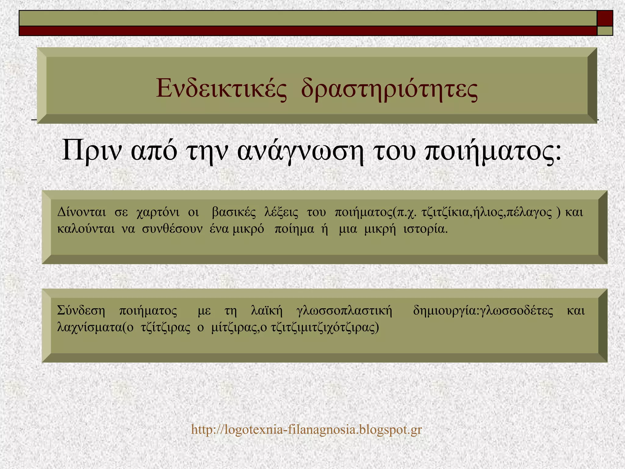 Πριν από την ανάγνωση του ποιήματος:
Ενδεικτικές δραστηριότητες
Δίνονται σε χαρτόνι οι βασικές λέξεις του ποιήματος(π.χ. τζιτζίκια,ήλιος,πέλαγος ) και
καλούνται να συνθέσουν ένα μικρό ποίημα ή μια μικρή ιστορία.
Σύνδεση ποιήματος με τη λαϊκή γλωσσοπλαστική δημιουργία:γλωσσοδέτες και
λαχνίσματα(ο τζίτζιρας ο μίτζιρας,ο τζιτζιμιτζιχότζιρας)
http://logotexnia-filanagnosia.blogspot.gr
 