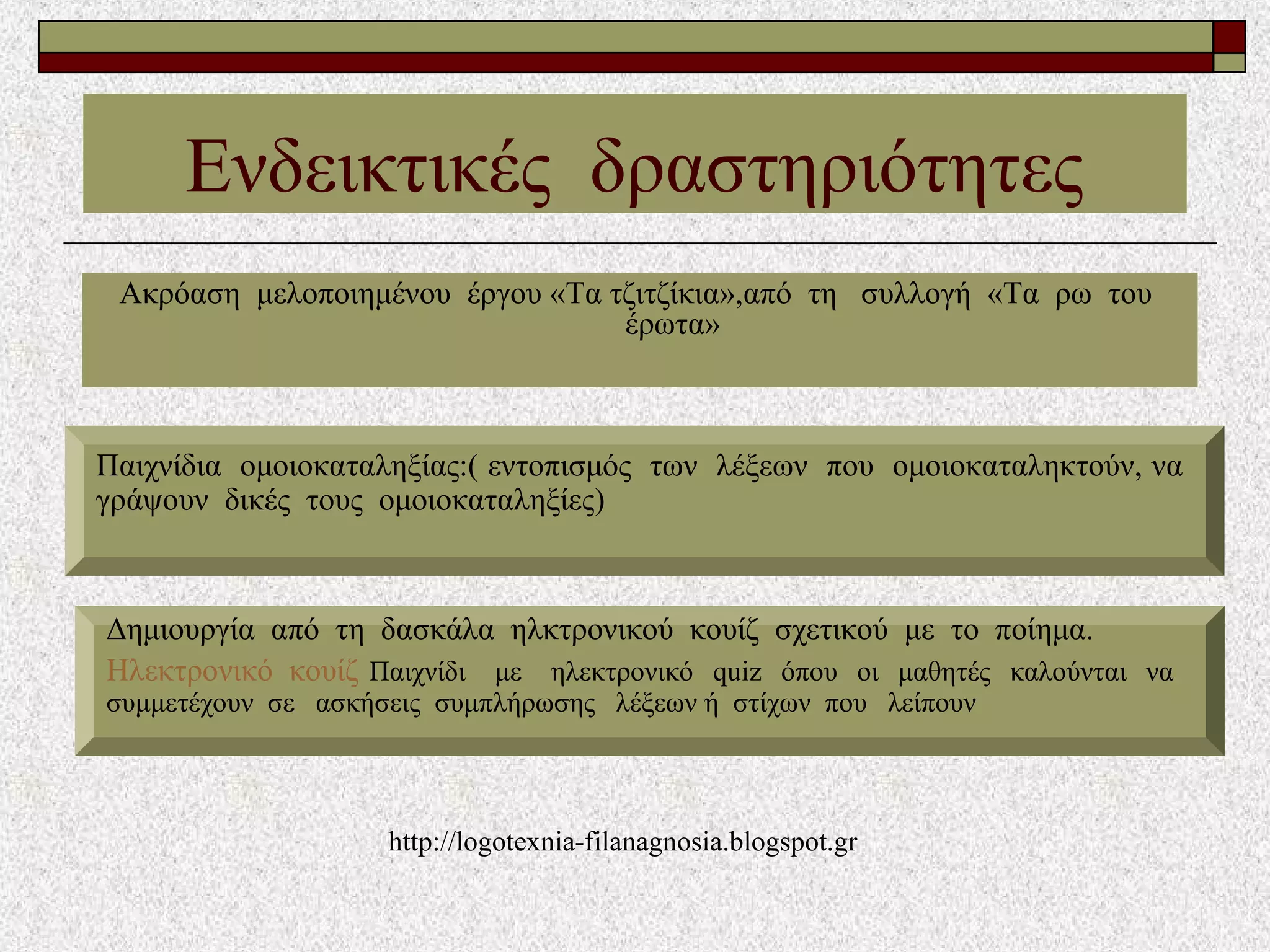 Ενδεικτικές δραστηριότητες
Ακρόαση μελοποιημένου έργου «Τα τζιτζίκια»,από τη συλλογή «Τα ρω του
έρωτα»
Παιχνίδια ομοιοκαταληξίας:( εντοπισμός των λέξεων που ομοιοκαταληκτούν, να
γράψουν δικές τους ομοιοκαταληξίες)
Δημιουργία από τη δασκάλα ηλκτρονικού κουίζ σχετικού με το ποίημα.
Ηλεκτρονικό κουίζ Παιχνίδι με ηλεκτρονικό quiz όπου οι μαθητές καλούνται να
συμμετέχουν σε ασκήσεις συμπλήρωσης λέξεων ή στίχων που λείπουν
http://logotexnia-filanagnosia.blogspot.gr
 