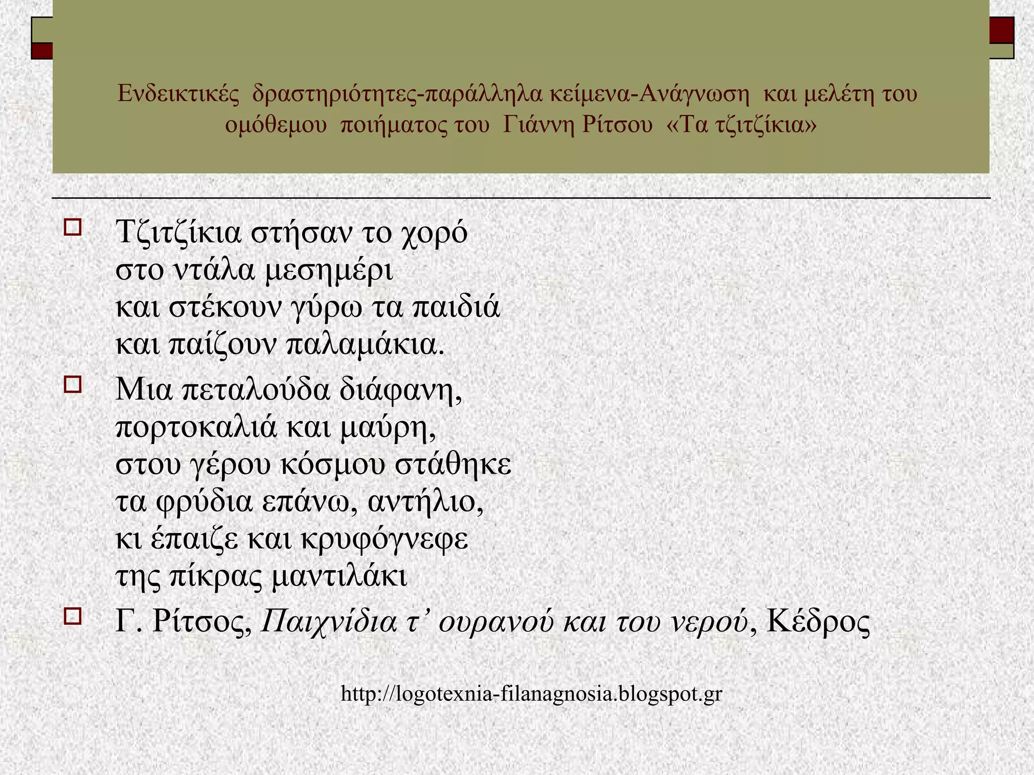  Τζιτζίκια στήσαν το χορό
στο ντάλα μεσημέρι
και στέκουν γύρω τα παιδιά
και παίζουν παλαμάκια.
 Mια πεταλούδα διάφανη,
πορτοκαλιά και μαύρη,
στου γέρου κόσμου στάθηκε
τα φρύδια επάνω, αντήλιο,
κι έπαιζε και κρυφόγνεφε
της πίκρας μαντιλάκι
 Γ. Ρίτσος, Παιχνίδια τ’ ουρανού και του νερού, Kέδρος
Ενδεικτικές δραστηριότητες-παράλληλα κείμενα-Ανάγνωση και μελέτη του
ομόθεμου ποιήματος του Γιάννη Ρίτσου «Τα τζιτζίκια»
http://logotexnia-filanagnosia.blogspot.gr
 