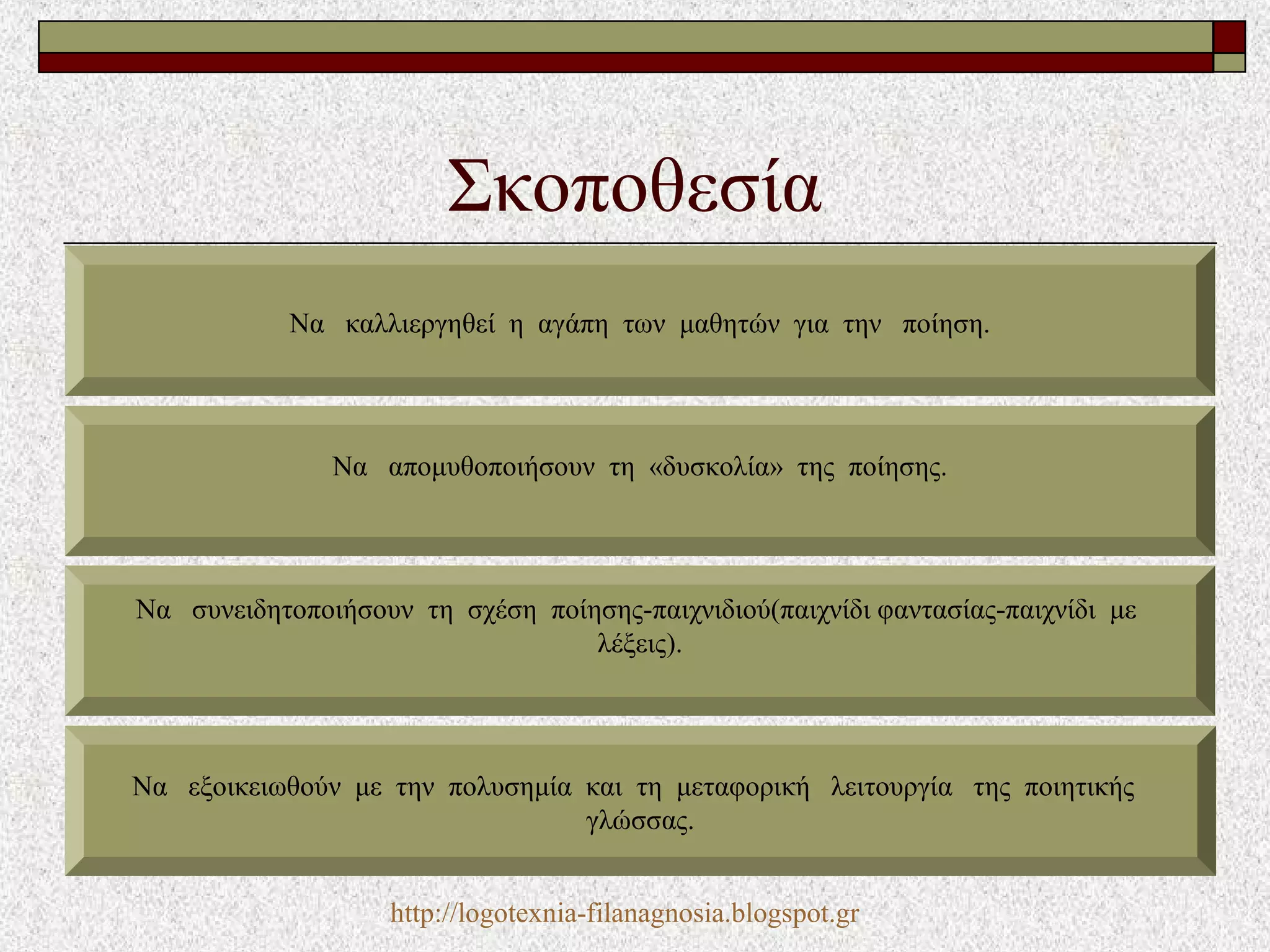 Σκοποθεσία
Να καλλιεργηθεί η αγάπη των μαθητών για την ποίηση.
Να απομυθοποιήσουν τη «δυσκολία» της ποίησης.
Να συνειδητοποιήσουν τη σχέση ποίησης-παιχνιδιού(παιχνίδι φαντασίας-παιχνίδι με
λέξεις).
Να εξοικειωθούν με την πολυσημία και τη μεταφορική λειτουργία της ποιητικής
γλώσσας.
http://logotexnia-filanagnosia.blogspot.gr
 