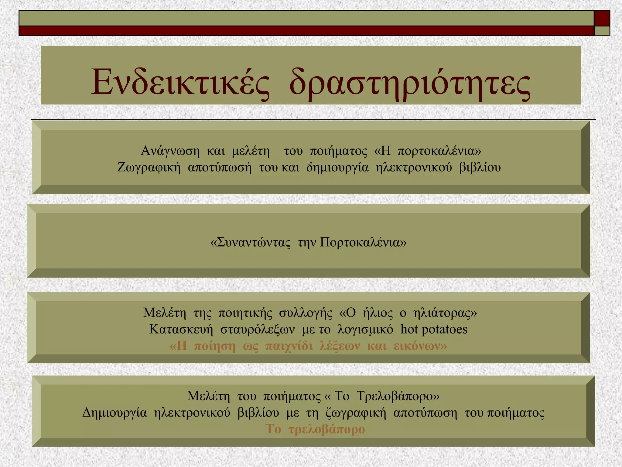 Ενδεικτικές δραστηριότητες
Ανάγνωση και μελέτη του ποιήματος «Η πορτοκαλένια»
Ζωγραφική αποτύπωσή του και δημιουργία ηλεκτρονικού βιβλίου
Mελέτη της ποιητικής συλλογής «Ο ήλιος ο ηλιάτορας»
Κατασκευή σταυρόλεξων με το λογισμικό hot potatoes
«Η ποίηση ως παιχνίδι λέξεων και εικόνων»
Μελέτη του ποιήματος « Το Τρελοβάπορο»
Δημιουργία ηλεκτρονικού βιβλίου με τη ζωγραφική αποτύπωση του ποιήματος
Το τρελοβάπορο
«Συναντώντας την Πορτοκαλένια»
 