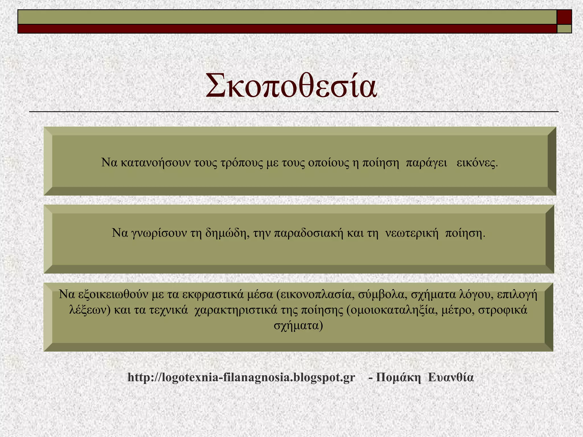 Σκοποθεσία
Να κατανοήσουν τους τρόπους με τους οποίους η ποίηση παράγει εικόνες.
Να γνωρίσουν τη δημώδη, την παραδοσιακή και τη νεωτερική ποίηση.
Να εξοικειωθούν με τα εκφραστικά μέσα (εικονοπλασία, σύμβολα, σχήματα λόγου, επιλογή
λέξεων) και τα τεχνικά χαρακτηριστικά της ποίησης (ομοιοκαταληξία, μέτρο, στροφικά
σχήματα)
http://logotexnia-filanagnosia.blogspot.gr - Πομάκη Ευανθία
 