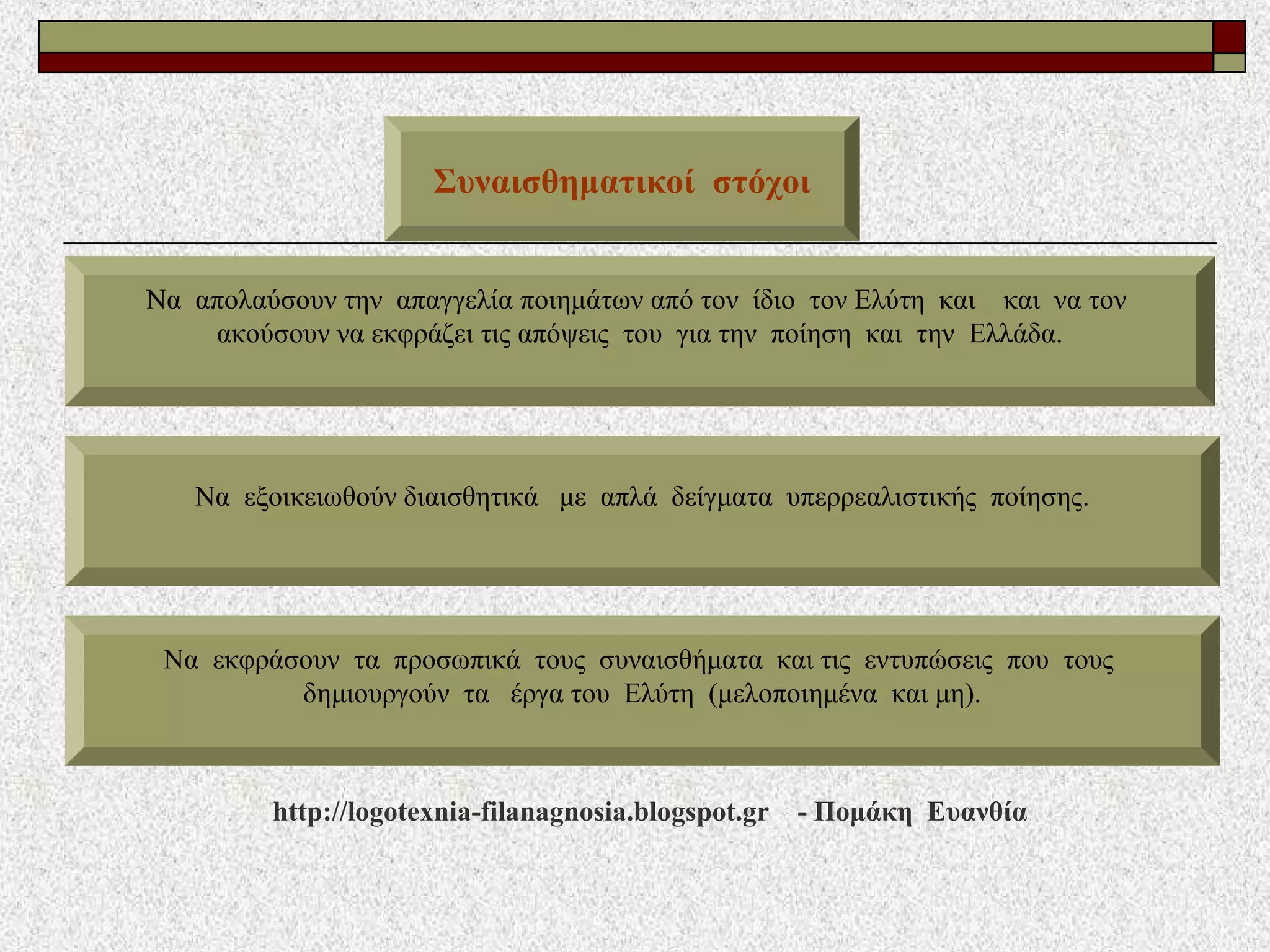 Συναισθηματικοί στόχοι
Να απολαύσουν την απαγγελία ποιημάτων από τον ίδιο τον Ελύτη και και να τον
ακούσουν να εκφράζει τις απόψεις του για την ποίηση και την Ελλάδα.
Να εξοικειωθούν διαισθητικά με απλά δείγματα υπερρεαλιστικής ποίησης.
Να εκφράσουν τα προσωπικά τους συναισθήματα και τις εντυπώσεις που τους
δημιουργούν τα έργα του Ελύτη (μελοποιημένα και μη).
http://logotexnia-filanagnosia.blogspot.gr - Πομάκη Ευανθία
 
