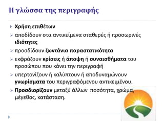 Η γλώσσα της περιγραφής
 Χρήση επιθέτων
 αποδίδουν στα αντικείμενα σταθερές ή προσωρινές
ιδιότητες
 προσδίδουν ζωντάνια παραστατικότητα
 εκφράζουν κρίσεις ή άποψη ή συναισθήματα του
προσώπου που κάνει την περιγραφή
 υπερτονίζουν ή καλύπτουν ή αποδυναμώνουν
γνωρίσματα του περιγραφόμενου αντικειμένου.
 Προσδιορίζουν μεταξύ άλλων ποσότητα, χρώμα,
μέγεθος, κατάσταση.
 