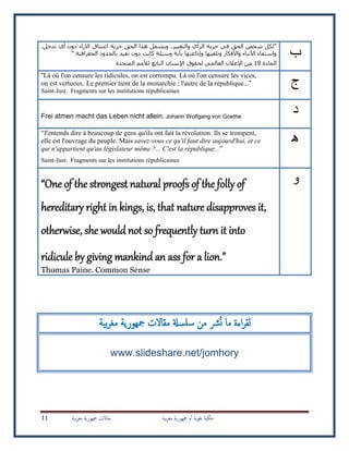‫بية‬‫ر‬‫مغ‬ ‫مجهورية‬ ‫م‬‫أ‬ ‫ية‬‫و‬‫عل‬ ‫ملكية‬‫بية‬‫ر‬‫مغ‬ ‫مجهورية‬ ‫مقاالت‬11
‫ب‬
"‫الحق‬ ‫هذا‬ ‫ويشمل‬ ،‫والتعبير‬ ‫الرأي‬ ‫حرية‬ ‫في‬ ‫الحق‬ ‫شخص‬ ‫لكل‬،‫تدخل‬ ‫أي‬ ‫دون‬ ‫اآلراء‬ ‫اعتناق‬ ‫حرية‬
‫الجغرافية‬ ‫بالحدود‬ ‫تقيد‬ ‫دون‬ ‫كانت‬ ‫وسيلة‬ ‫بأية‬ ‫وإذاعتها‬ ‫وتلقيها‬ ‫واألفكار‬ ‫األنباء‬ ‫واستقاء‬“.
‫المادة‬19‫المتحدة‬ ‫لألمم‬ ‫التابع‬ ‫اإلنسان‬ ‫لحقوق‬ ‫العالمي‬ ‫اإلعالن‬ ‫من‬
‫ج‬
“Là où l'on censure les ridicules, on est corrompu. Là où l'on censure les vices,
on est vertueux. Le premier tient de la monarchie ; l'autre de la république...”
Saint-Just. Fragments sur les institutions républicaines
‫د‬Frei atmen macht das Leben nicht allein. Johann Wolfgang von Goethe
‫ه‬
“J'entends dire à beaucoup de gens qu'ils ont fait la révolution. Ils se trompent,
elle est l'ouvrage du peuple. Mais savez-vous ce qu'il faut dire aujourd'hui, et ce
qui n'appartient qu'au législateur même ?... C'est la république...”
Saint-Just. Fragments sur les institutions républicaines
‫و‬“One of the strongest natural proofs of the folly of
hereditary right in kings, is, that nature disapproves it,
otherwise, she would not so frequently turn it into
ridicule by giving mankind an ass for a lion.”
Thomas Paine. Common Sense
‫ن‬ ‫ما‬ ‫اءة‬‫ر‬‫لق‬‫بية‬‫ر‬‫مغ‬ ‫مجهورية‬ ‫مقاالت‬ ‫علسةل‬ ‫من‬ ‫رش‬
www.slideshare.net/jomhory
 