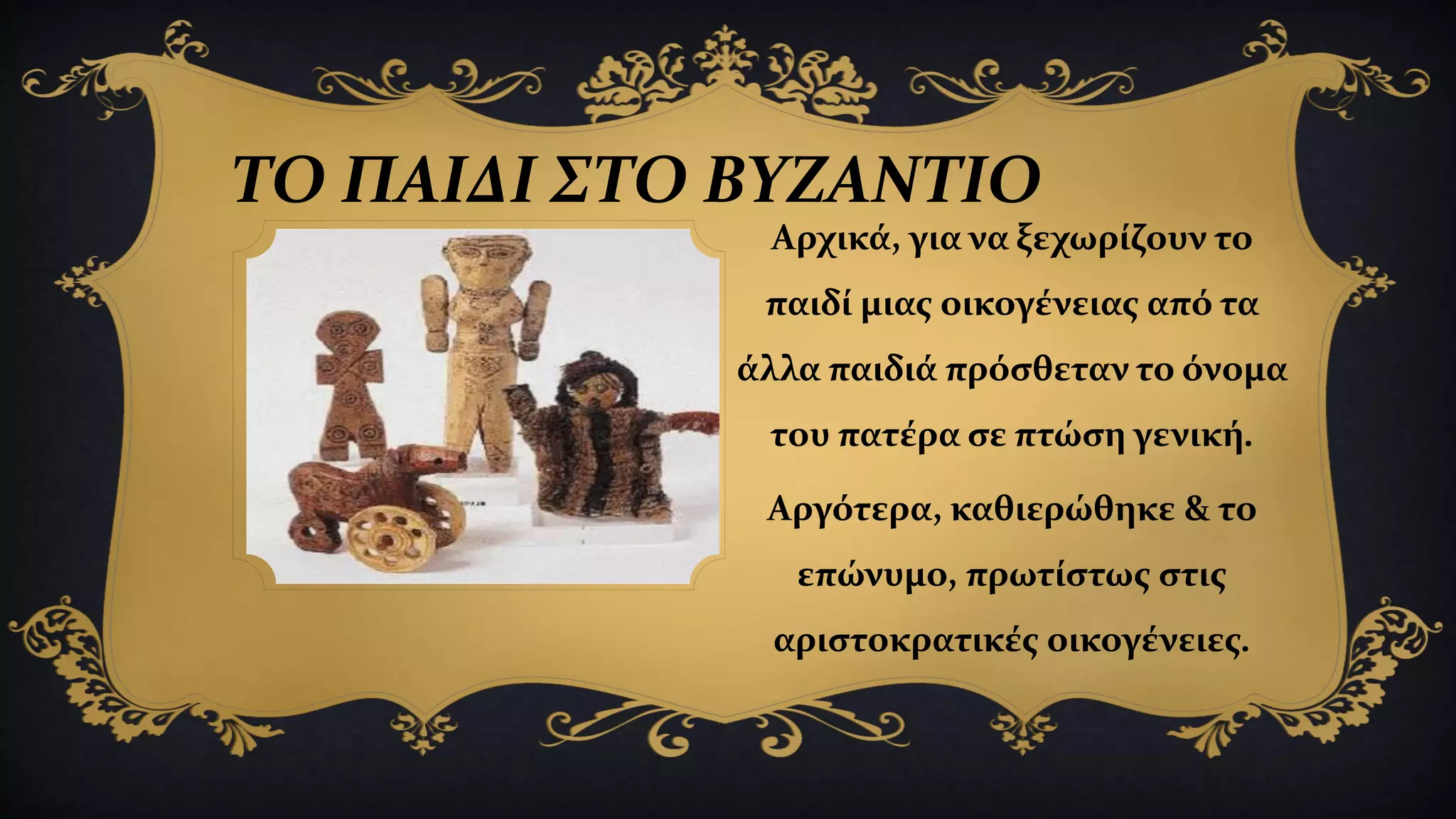 ΤΟ ΠΑΙΔΙ ΣΤΟ ΒΥΖΑΝΤΙΟ
Αρχικά, για να ξεχωρίζουν το
παιδί μιας οικογένειας από τα
άλλα παιδιά πρόσθεταν το όνομα
του πατέρα σε πτώση γενική.
Αργότερα, καθιερώθηκε & το
επώνυμο, πρωτίστως στις
αριστοκρατικές οικογένειες.
 