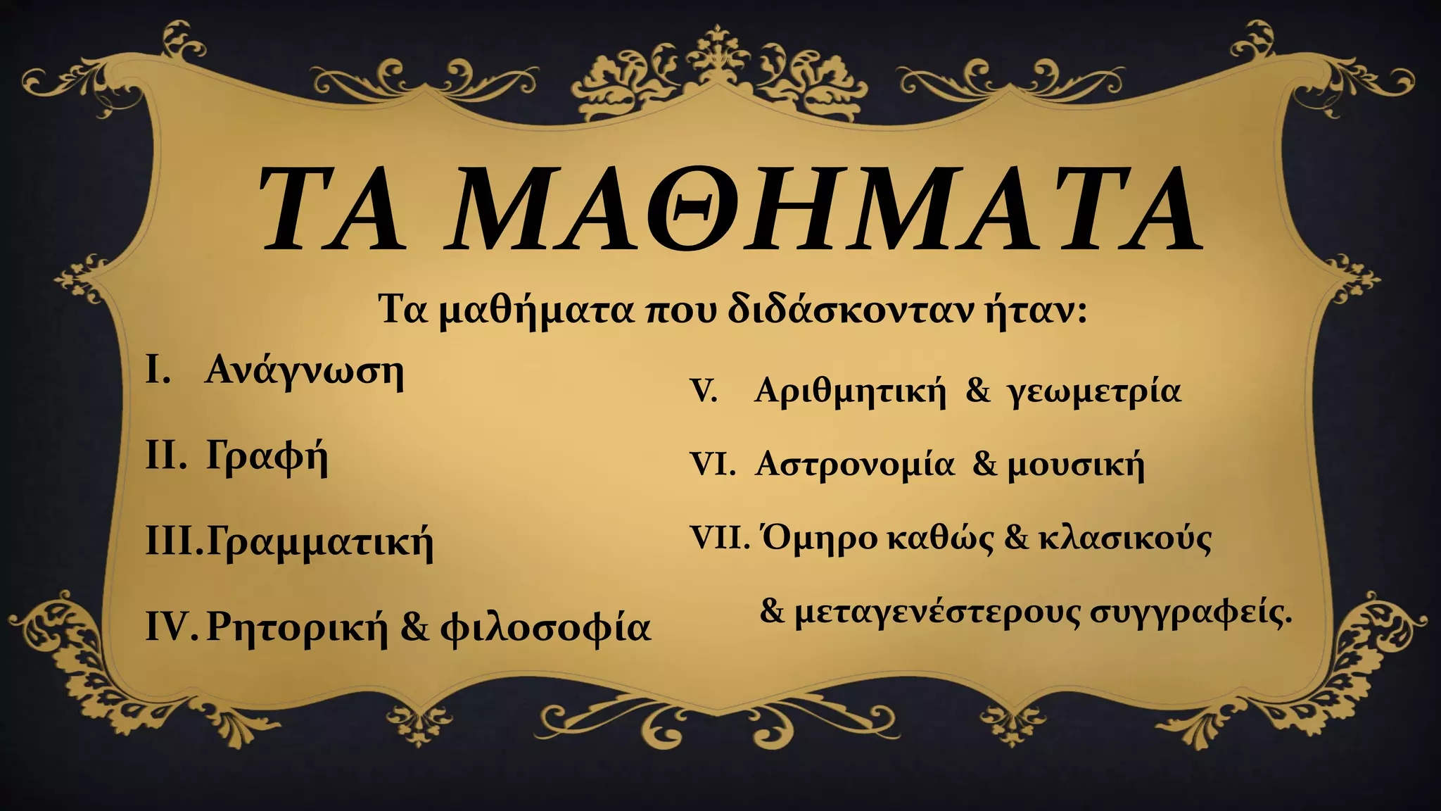 ΤΑ ΜΑΘΗΜΑΤΑ
I. Ανάγνωση
II. Γραφή
III.Γραμματική
IV.Ρητορική & φιλοσοφία
V. Αριθμητική & γεωμετρία
VI. Αστρονομία & μουσική
VII. Όμηρο καθώς & κλασικούς
& μεταγενέστερους συγγραφείς.
Τα μαθήματα που διδάσκονταν ήταν:
 