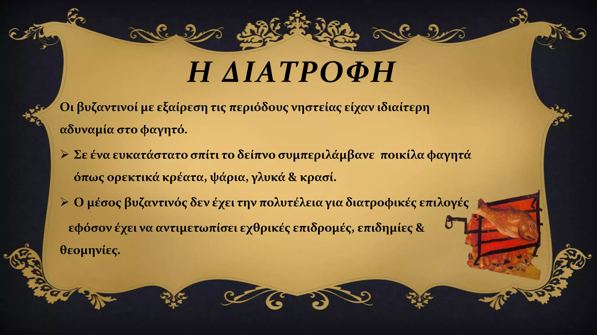 Η ΔΙΑΤΡΟΦΗ
Οι βυζαντινοί με εξαίρεση τις περιόδους νηστείας είχαν ιδιαίτερη
αδυναμία στο φαγητό.
 Σε ένα ευκατάστατο σπίτι το δείπνο συμπεριλάμβανε ποικίλα φαγητά
όπως ορεκτικά κρέατα, ψάρια, γλυκά & κρασί.
 Ο μέσος βυζαντινός δεν έχει την πολυτέλεια για διατροφικές επιλογές
εφόσον έχει να αντιμετωπίσει εχθρικές επιδρομές, επιδημίες &
θεομηνίες.
 