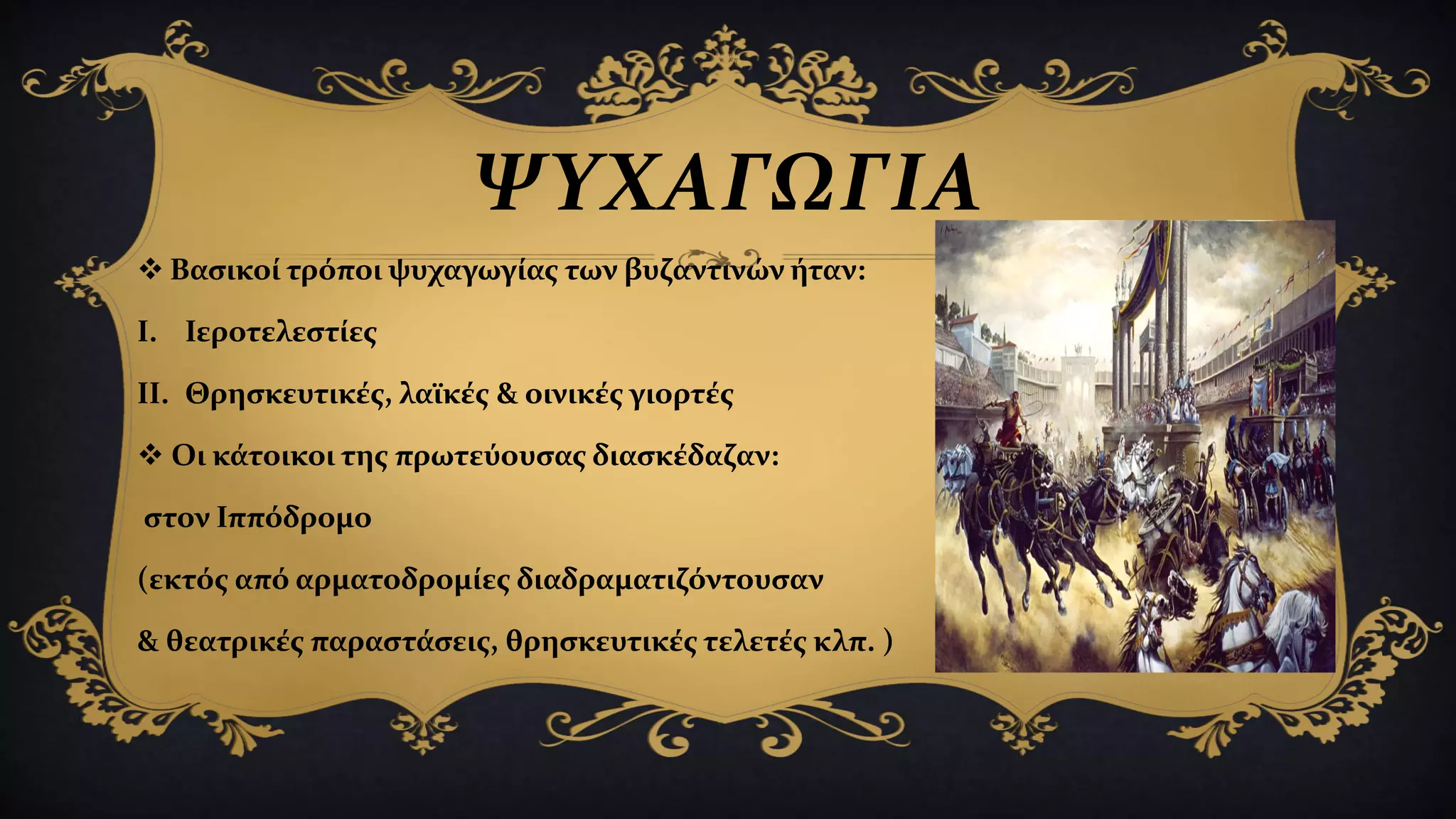 ΨΥΧΑΓΩΓΙΑ
 Βασικοί τρόποι ψυχαγωγίας των βυζαντινών ήταν:
I. Ιεροτελεστίες
II. Θρησκευτικές, λαϊκές & οινικές γιορτές
 Οι κάτοικοι της πρωτεύουσας διασκέδαζαν:
στον Ιππόδρομο
(εκτός από αρματοδρομίες διαδραματιζόντουσαν
& θεατρικές παραστάσεις, θρησκευτικές τελετές κλπ. )
 